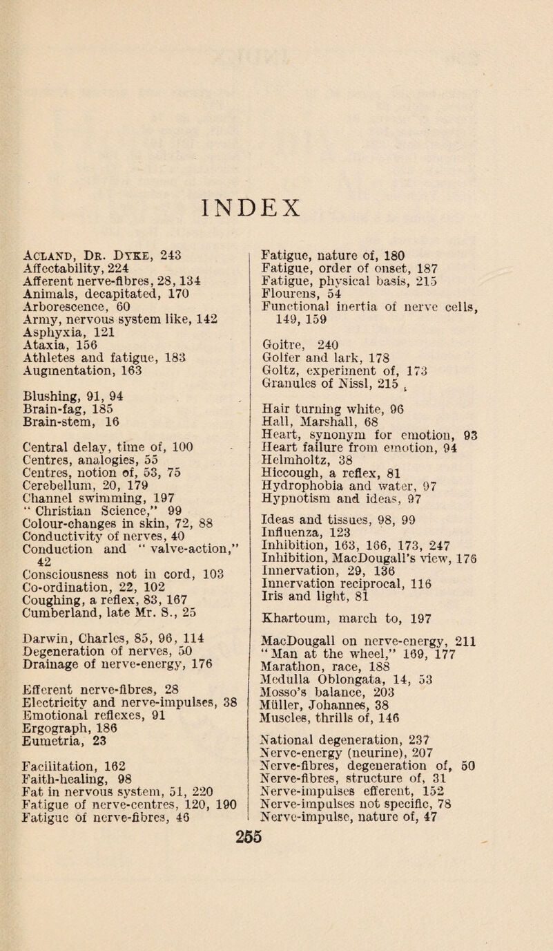INDEX Acland, Dr. Dyke, 243 Affectability, 224 Afferent nerve-fibres, 28,134 Animals, decapitated, 170 Arborescence, 60 Army, nervous system like, 142 Asphyxia, 121 Ataxia, 156 Athletes and fatigue, 183 Augmentation, 163 Blushing, 91, 94 Brain-fag, 185 Brain-stem, 16 Central delay, time of, 100 Centres, analogies, 55 Centres, notion of, 53, 75 Cerebellum, 20, 179 Channel swimming, 197 “ Christian Science,” 99 Colour-changes in skin, 72, 88 Conductivity of nerves, 40 Conduction and “ valve-action,” 42 Consciousness not in cord, 103 Co-ordination, 22, 102 Coughing, a reflex, 83, 167 Cumberland, late Mr. S., 25 Darwin, Charles, 85, 96, 114 Degeneration of nerves, 50 Drainage of nerve-energy, 176 Efferent nerve-fibres, 28 Electricity and nerve-impul3es, 38 Emotional reflexes, 91 Ergograph, 186 Eumetria, 23 Facilitation, 162 Faith-healing, 98 Fat in nervous system, 51, 220 Fatigue of nerve-centres, 120, 190 Fatigue of nerve-fibres, 46 Fatigue, nature of, 180 Fatigue, order of onset, 187 Fatigue, physical basis, 215 Flourens, 54 Functional inertia of nerve cells, 149, 159 Goitre, 240 Golfer and lark, 178 Goltz, experiment of, 173 Granules of Nissl, 215 t Hair turning white, 96 Hall, Marshall, 68 Heart, synonym for emotion, 93 Heart failure from emotion, 94 Helmholtz, 38 Hiccough, a reflex, 81 Hydrophobia and water, 97 Hypnotism and ideas, 97 Ideas and tissues, 98, 99 Influenza, 123 Inhibition, 163, 186, 173, 247 Inhibition, MacDougall’s view, 176 Innervation, 29, 136 Innervation reciprocal, 116 Iris and light, 81 Khartoum, march to, 197 MacDougall on nerve-energy, 211 “Man at the wheel,” 169, 177 Marathon, race, 188 Medulla Oblongata, 14, 53 Mosso’s balance, 203 Muller, Johannes, 38 Muscles, thrills of, 146 National degeneration, 237 Nerve-energy (neurine), 207 Nerve-fibres, degeneration of, 50 Nerve-fibres, structure of, 31 Nerve-impulses efferent, 152 Nerve-impulses not specific, 78 Nerve-impulse, nature of, 47