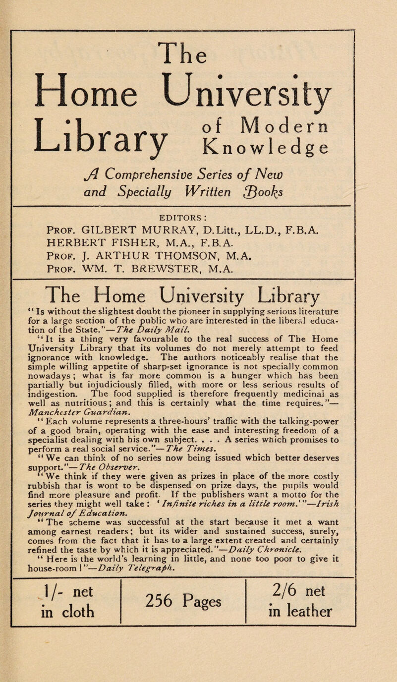 The Home University T * L «. /. of Modern Library Knowledge Jd Comprehensive Series of New and Specially Written {F$oo\s EDITORS : Prof. GILBERT MURRAY, D.Litt., LL.D., F.B.A. HERBERT FISHER, M.A., F.B.A. Prof. J. ARTHUR THOMSON, M.A. Prof. WM. T. BREWSTER, M.A. The Home University Library “ Is without the slightest doubt the pioneer in supplying serious literature for a large section of the public who are interested in the liberal educa¬ tion of the State.”—The Daily Mail. “It is a thing very favourable to the real success of The Home University Library that its volumes do not merely attempt to feed ignorance with knowledge. The authors noticeably realise that the simple willing appetite of sharp-set ignorance is not specially common nowadays ; what is far more common is a hunger which has been partially but injudiciously filled, with more or less serious results of indigestion. The food supplied is therefore frequently medicinal as well as nutritious; and this is certainly what the time requires.”— Manchester Guardian. “ Each volume represents a three-hours’ traffic with the talking-power of a good brain, operating with the ease and interesting freedom of a specialist dealing with his own subject. ... A series which promises to perform a real social service.”—The Times. “ We can think of no series now being issued which better deserves support.”—The Observer. “We think if they were given as prizes in place of the more costly rubbish that is wont to be dispensed on prize days, the pupils would find more pleasure and profit. If the publishers want a motto for the series they might well take : ‘ Infinite riches in a little room.'”—Irish Journal o/ Education. “ The scheme was successful at the start because it met a want among earnest readers; but its wider and sustained success, surely, comes from tbe fact that it has to a large extent created and certainly refined the taste by which it is appreciated.”—Daily Chronicle. “ Here is the world’s learning in little, and none too poor to give it house-room 1”—Daily Telegraph. 1 /- net in cloth 256 Pages 2/6 net in leather