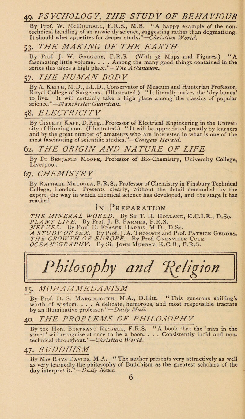 49- PSYCHOLOGY,, THE STUDY OF BEHAVIOUR By Prof. W. McDougall, F.R.S., M.B. “A happy example of the non¬ technical handling of an unwieldy science, suggesting rather than dogmatising. It should whet appetites for deeper study.”—Christian World. 53. THE MAKING OF THE EARTH By Prof. J. W. Gregory, F.R.S. (With 38 Maps and Figures.) “A fascinating little volume. . . . Among the many good things contained in the series this takes a high place.”—The Athenceum. 57. THE HUMAN BODY By A. Keith, M.D., LL.D., Conservator of Museum and Hunterian Professor, Royal College of Surgeons. (Illustrated.) “ It literally makes the ‘dry bones' to live. It will certainly take a high place among the classics of popular science. ”—Manchester Guardian. 58. ELECTRICITY By Gisbert Kapp, D.Eng., Professor of Electrical Engineering in the Univer¬ sity of Birmingham. (Illustrated.) “ It will be appreciated greatly by learners and bjr the great number of amateurs who are interested in what is one of the most fascinating of scientific studies.”—Glasgow Herald. 62. THE ORIGIN AND NATURE OF LIFE By Dr Benjamin Mooke, Professor of Bio-Chemistry, University College, Liverpool. 67. CHEMISTRY By Raphael Meldola, F.R.S., Professor of Chemistry in Finsbury Technical College, London. Presents clearly, without the detail demanded by the expert, the way in which chemical science has developed, and the stage it has reached. In Preparation THE MINERAL WORLD. By Sir T. H. Holland, K.C.I.E., D.Sc. PLANT LI IE. By Prof. J. B. Farmer, F.R.S. NERVES. By Prof. D. Fraser Harris, M.D., D.Sc. A STUDY OF SEX. By Prof. J. A. Thomson and Prof. Patrick Geddes. THE GROWTH OF EUROPE. Bv Prof. Grenville Cole. OCEANOGRAPHY. By Sir John Murray, K.C.B., F.R.S. Philosophy and Religion 15. MO HA MM ED A N1SM By Prof. D. S. Margoliouth, M.A., D.Litt. “This generous shilling’s worth of wisdom. ... A delicate, humorous, and most responsible tractate by an illuminative professor.”—Daily Mail. 40. THE PROBLEMS OF PHILOSOPHY By the Hon. Bertrand Russell, F.R.S. “A book that the ‘ man in the street ’ will recognise at once to be a boon. . . . Consistently lucid and non¬ technical throughout.”—Christian World. 47. BUDDHISM By Mrs Rhys Davids, M.A. “ The author presents very attractively as well as very learnedly the philosophy of Buddhism as the greatest scholars of the day interpret it.”—Daily News.