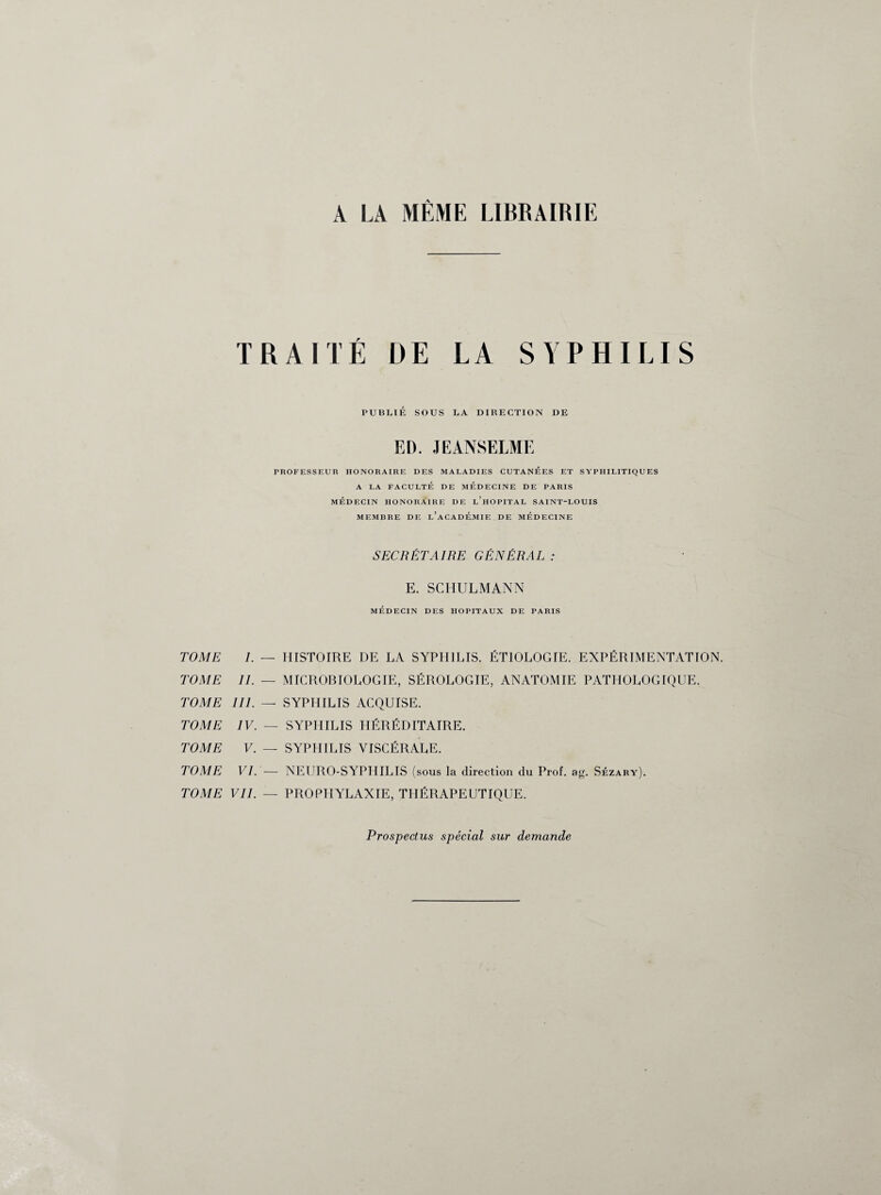 A LA MÊME LIBRAIRIE TRAITÉ DE LA SYPHILIS PUBLIE SOUS LA DIRECTION DE ED. JE ANSELME PROFESSEUR HONORAIRE DES MALADIES CUTANEES ET SYPHILITIQUES A LA FACULTÉ DE MÉDECINE DE PARIS MÉDECIN HONORAIRE DE l’hOPITAL SAINT-LOUIS MEMBRE DE l’aCADÉMIE DE MÉDECINE SECRÉTAIRE GÉNÉRAL : E. SCHULMANN MÉDECIN DES HOPITAUX DE PARIS TOME I. — TOME IL — TOME III. — TOME IV. — TOME V. — TOME VI. — TOME VIL — HISTOIRE DE LA SYPHILIS. ÉTIOLOGIE. EXPÉRIMENTATION. MICROBIOLOGIE, SÉROLOGIE, ANATOMIE PATHOLOGIQUE. SYPHILIS ACQUISE. SYPHILIS HÉRÉDITAIRE. SYPHILIS VISCÉRALE. NEURO-SYPHILIS (sous la direction du Prof. ag. Sézary). PROPHYLAXIE, THÉRAPEUTIQUE. Prospectus spécial sur demande