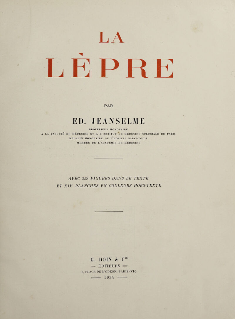 LA LÈPRE PAR EI). JEANSELME PROFESSEUR HONORAIRE A LA FACULTÉ DE MEDECINE ET A l’iNSTITUT DE MÉDECINE COLONIALE DE PARIS MÉDECIN HONORAIRE DE l’hOPITAL SAINT-LOUIS MEMBRE DE l’aCADÉMIE DE MÉDECINE AVEC 259 FIGURES DANS LE TEXTE ET XIV PLANCHES EN COULEURS HORS-TEXTE G. DOIN & = ÉDITEURS = 8, PLACE DE L’ODÉON, PARIS (VIe) = 1934 =