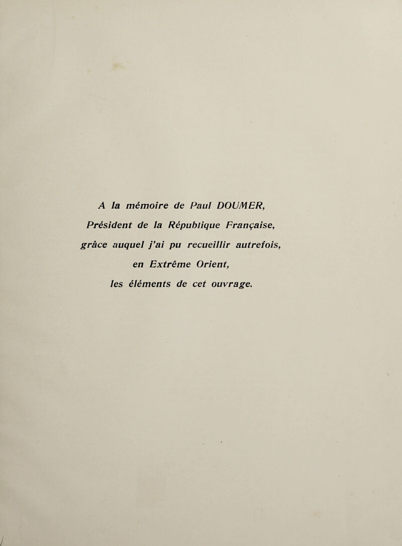 A la mémoire de Paul DOUMER, Président de la République Française, grâce auquel j’ai pu recueillir autrefois en Extrême Orient, les éléments de cet ouvrage.