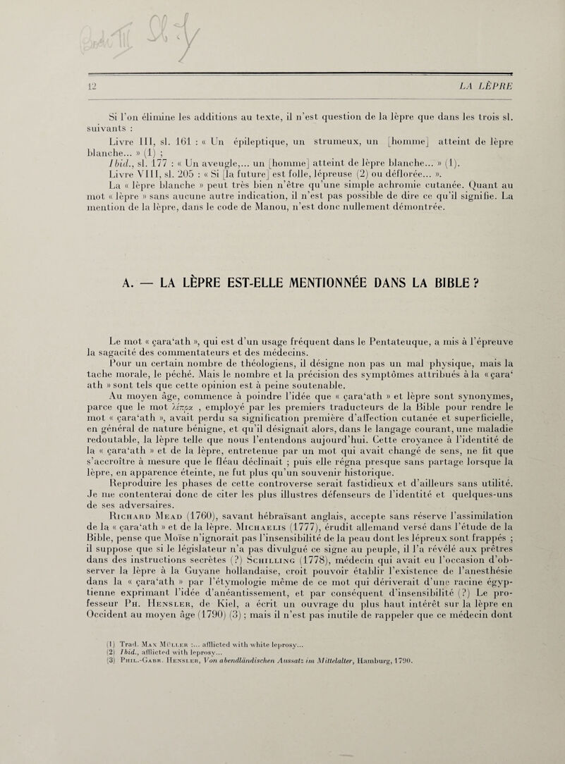 ? 12 LA LÈPRE Si l'on élimine les additions au texte, il n'est question de la lèpre que dans les trois si. suivants : Livre III, si. 161 : « Un épileptique, un strumeux, un [homme] atteint de lèpre blanche... » (1) ; Ibid., si. 177 : « Un aveugle,... un [homme] atteint de lèpre blanche... » (1). Livre VIII, si. 205 : « Si [la future] est folle, lépreuse (2) ou déflorée... ». La « lèpre blanche » peut très bien n’être qu’une simple achromie cutanée. Quant au mot « lèpre » sans aucune autre indication, il n’est pas possible de dire ce qu’il signifie. La mention de la lèpre, dans le code de Manou, n’est donc nullement démontrée. A. — LA LÈPRE EST-ELLE MENTIONNÉE DANS LA BIBLE? Le mot « çara‘ath », qui est d'un usage fréquent dans le Pentateuque, a mis à l’épreuve la sagacité des commentateurs et des médecins. Pour un certain nombre de théologiens, il désigne non pas un mal physique, mais la tache morale, le péché. Mais le nombre et la précision des symptômes attribués à la «çara‘ ath » sont tels que cette opinion est à peine soutenable. Au moyen âge, commence à poindre l’idée que « çara‘ath » et lèpre sont synonymes, parce que le mot lénpx , employé par les premiers traducteurs de la Bible pour rendre le mot « çara‘ath », avait perdu sa signification première d’affection cutanée et superficielle, en général de nature bénigne, et qu’il désignait alors, dans le langage courant, une maladie redoutable, la lèpre telle que nous l’entendons aujourd’hui. Cette croyance à l’identité de la « çara‘ath » et de la lèpre, entretenue par un mot qui avait changé de sens, ne fit que s’accroître à mesure que le fléau déclinait ; puis elle régna presque sans partage lorsque la lèpre, en apparence éteinte, ne fut plus qu’un souvenir historique. Reproduire les phases de cette controverse serait fastidieux et d’ailleurs sans utilité. Je me contenterai donc de citer les plus illustres défenseurs de l’identité et quelques-uns de ses adversaires. Richard Mead (1760), savant hébraïsant anglais, accepte sans réserve l’assimilation de la « çara‘ath » et de la lèpre. Michaelis (1777), érudit allemand versé dans l’étude de la Bible, pense que Moïse n’ignorait pas l’insensibilité de la peau dont les lépreux sont frappés ; il suppose que si le législateur n’a pas divulgué ce signe au peuple, il l’a révélé aux prêtres dans des instructions secrètes (?) Schilling (1778), médecin qui avait eu l’occasion d’ob¬ server la lèpre à la Guyane hollandaise, croit pouvoir établir l’existence de l’anesthésie dans la « çara‘ath » par l’étymologie même de ce mot qui dériverait d’une racine égyp¬ tienne exprimant 1 idée d’anéantissement, et par conséquent d’insensibilité (?) Le pro¬ fesseur Ph. Hensler, de Kiel, a écrit un ouvrage du plus haut intérêt sur la lèpre en Occident au moyen âge (1790) (3) ; mais il n’est pas inutile de rappeler que ce médecin dont (1) Trad. Max Mëller :... afïlicted with white leprosy... (2) Ibid,., afïlicted with leprosy...