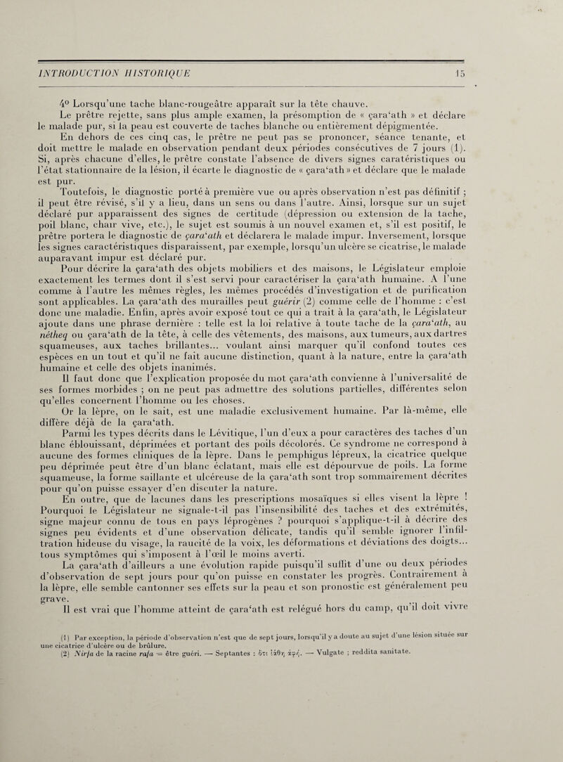 4° Lorsqu’une tache blanc-rougeâtre apparaît sur la tête chauve. Le prêtre rejette, sans plus ample examen, la présomption de « çara‘ath » et déclare le malade pur, si la peau est couverte de taches blanche ou entièrement dépigmentée. En dehors de ces cinq cas, le prêtre ne peut pas se prononcer, séance tenante, et doit mettre le malade en observation pendant deux périodes consécutives de 7 jours (1). Si, après chacune d’elles, le prêtre constate l’absence de divers signes caratéristiques ou l’état stationnaire de la lésion, il écarte le diagnostic de « çaiVath» et déclare que le malade est pur. Toutefois, le diagnostic porté à première vue ou après observation n’est pas définitif ; il peut être révisé, s’il y a lieu, dans un sens ou dans l’autre. Ainsi, lorsque sur un sujet déclaré pur apparaissent des signes de certitude (dépression ou extension de la tache, poil blanc, chair vive, etc.), le sujet est soumis à un nouvel examen et, s’il est positif, le prêtre portera le diagnostic de çaroi'ath et déclarera le malade impur. Inversement, lorsque les signes caractéristiques disparaissent, par exemple, lorsqu’un ulcère se cicatrise, le malade auparavant impur est déclaré pur. Pour décrire la çara‘ath des objets mobiliers et des maisons, le Législateur emploie exactement les termes dont il s’est servi pour caractériser la çara‘ath humaine. A l’une comme à l’autre les mêmes règles, les mêmes procédés d’investigation et de purification sont applicables. La çara‘ath des murailles peut guérit* (2) comme celle de l’homme : c’est donc une maladie. Enfin, après avoir exposé tout ce qui a trait à la çara‘ath, le Législateur ajoute dans une phrase dernière : telle est la loi relative à toute tache de la çara‘ath, au nétheq ou çara‘ath de la tête, à celle des vêtements, des maisons, aux tumeurs, aux dartres squameuses, aux taches brillantes... voulant ainsi marquer qu’il confond toutes ces espèces en un tout et qu’il ne fait aucune distinction, quant à la nature, entre la çara‘ath humaine et celle des objets inanimés. Il faut donc que l’explication proposée du mot çara‘ath convienne à l’universalité de ses formes morbides ; on ne peut pas admettre des solutions partielles, différentes selon qu’elles concernent l’homme ou les choses. Or la lèpre, on le sait, est une maladie exclusivement humaine. Par là-même, elle diffère déjà de la çara‘ath. Parmi les types décrits dans le Lévitique, l’un d’eux a pour caractères des taches d un blanc éblouissant, déprimées et portant des poils décolorés. Ce syndrome ne correspond à aucune des formes cliniques de la lèpre. Dans le pemphigus lépreux, la cicatrice quelque peu déprimée peut être d’un blanc éclatant, mais elle est dépourvue de poils. La forme squameuse, la forme saillante et ulcéreuse de la çara‘ath sont trop sommairement décrites pour qu’on puisse essayer d’en discuter la nature. En outre, que de lacunes dans les prescriptions mosaïques si elles visent la lèpre ! Pourquoi le Législateur ne signale-t-il pas l’insensibilité des taches et des extrémités, signe majeur connu de tous en pays léprogènes ? pourquoi s’applique-t-il à décrire des signes peu évidents et d’une observation délicate, tandis qu’il semble ignorer 1 iniil- tration hideuse du visage, la raucité de la voix, les déformations et déviations des doigts... tous symptômes qui s’imposent à l’œil le moins averti. La çara‘ath d’ailleurs a une évolution rapide puisqu’il sullit d’une ou deux périodes d’observation de sept jours pour qu’on puisse en constater les progrès. Contrairement à la lèpre, elle semble cantonner ses effets sur la peau et son pronostic est généralement peu grave. Il est vrai que l’homme atteint de çara‘ath est relégué hors du camp, qu il doit vivie (1 ) Par exception, la période d’observation n’est que de sept jours, lorsqu’il y a doute au sujet d une lésion situee sur une cicatrice d’ulcère ou de brûlure. (2) Nirja de la racine raja -= être guéri. —- Septantes : Ôn ’.iO'/j àçrj. — Vulgate ; reddita sanitate.