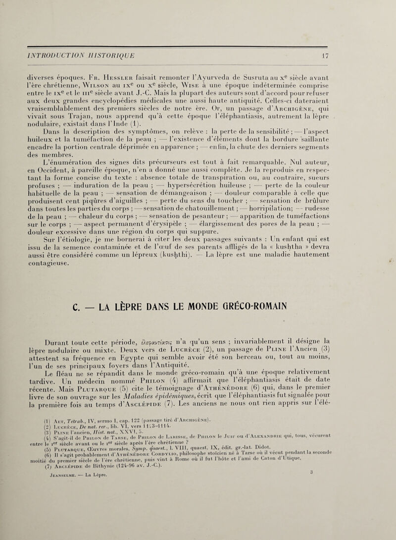 diverses époques. Fr. IIessler faisait remonter l’Ayurveda de Susruta au xe siècle avant l’ère chrétienne, Wilson au ixe ou xe siècle, Wise à une époque indéterminée comprise entre le ixe et le me siècle avant J.-G. Mais la plupart des auteurs sont d’accord pour refuser aux deux grandes encyclopédies médicales une aussi haute antiquité. Celles-ci dateraient vraisemblablement des premiers siècles de notre ère. Or, un passage d’ARCHiGÈNE, qui vivait sous Trajan, nous apprend qu’à cette époque l’éléphantiasis, autrement la lèpre nodulaire, existait dans l’Inde (1). Dans la description des symptômes, on relève: la perte de la sensibilité ; — l’aspect huileux et la tuméfaction de la peau ; —- l’existence d’éléments dont la bordure saillante encadre la portion centrale déprimée en apparence ; — enfin, la chute des derniers segments des membres. L’énumération des signes dits précurseurs est tout à fait remarquable. Nul auteur, en Occident, à pareille époque, n’en a donné une aussi complète. Je la reproduis en respec¬ tant la forme concise du texte : absence totale de transpiration ou, au contraire, sueurs profuses ; —- induration de la peau ; — hypersécrétion huileuse ; —- perte de la couleur habituelle de la peau ; — sensation de démangeaison ; — douleur comparable à celle que produisent cent piqûres d’aiguilles ; — perte du sens du toucher ; — sensation de brûlure dans toutes les parties du corps ; — sensation de chatouillement ; — horripilation; — rudesse de la peau ; — chaleur du corps ; — sensation de pesanteur ; — apparition de tuméfactions sur le corps ; —- aspect permanent d’érysipèle ; — élargissement des pores de la peau ; -—- douleur excessive dans une région du corps qui suppure. Sur l’étiologie, je me bornerai à citer les deux passages suivants : Un enfant qui est issu de la semence contaminée et de l’œuf de scs parents affligés de la « kushtha » devra aussi être considéré comme un lépreux (kushthi). — La lèpre est une maladie hautement contagieuse. C. — LA LÈPRE DANS LE MONDE GRÉCO-ROMAIN Durant toute cette période, èXetpavnao'ts n a qu’un sens ; invariablement il désigne la lèpre nodulaire ou mixte. Deux vers de Lucrèce (2), un passage de Pline l’Ancien (3) attestent sa fréquence en Egypte qui semble avoir été son berceau ou, tout au moins, l’un de ses principaux loyers dans l’Antiquité. Le fléau ne se répandit dans le monde gréco-romain qu’à une époque relativement tardive. Un médecin nomme Piiilon (4) affirmait que 1 elephantiasis était de date récente. Mais Plutarque (5) cite le témoignage d’ATHÉNÉDORE (6) qui, dans le premier livre de son ouvrage sur les Maladies épidémiques, écrit que 1 elephantiasis fut signalée poui la première fois au temps d’AscLÉPiDE (7). Les anciens ne nous ont rien appus sui 1 clé- (1) Aet, Têlrab., IV, sermo I, cap. 122 (passage tiré iTArchigène). (2) Lucrèce, De nat. rer., lib. VI, vers î 113—1114. (3) Pline l’ancien, Ilist. nat-, XXVI, 5. . . (4) S’agit-il de Piiilon de Tarse, de Piiilon de Lahisse, de Piiilon le Juif ou d Alexandrie qui, tous, vécurent entre le ier siècle avant ou le ier siècle après 1 ère chrétienne : (5) Plutarque, Œuvres morales, Symp. qnaest., 1. VIII, quaest. IX, édit, gr.-lat. Didot. (6) Il s’agit probablement d’ATHÉNÉDORE Cordylio, philosophe stoïcien né à Tarse ou il vécut pendant la seconde moitié du premier siècle de l’ère chrétienne, puis vint à Rome où il fut l’hôte et l’ami de Caton d Utique. (7) Arclépide de Bithynie (124-96 av. J.-C.). Jeanselme. — La Lèpre. 3