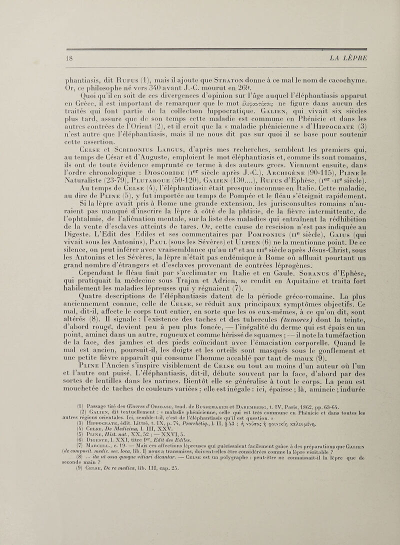 phantiasis, dit Rufus (1), mais il ajoute que Straton donne à ce mal le nom de cacochyme. Or, ce philosophe né vers 340 avant J.-C. mourut en 269. Quoi qu’il en soit de ces divergences d'opinion sur l’âge auquel l’éléphantiasis apparut en Grèce, il est important de remarquer que le mot èAecpocvRccniç ne figure dans aucun des traités qui font partie de la collection hippocratique. Galien, qui vivait six siècles plus tard, assure que de son temps cette maladie est commune en Phénicie et dans les autres contrées de l’Orient (2), et il croit que la « maladie phénicienne » d’Hippocrate (3) n’est autre que l’éléphantiasis, mais il ne nous dit pas sur quoi il se hase pour soutenir cette assertion. Celse et Scuibonius Largus, d’après mes recherches, semblent les premiers qui, au temps de César et d’Auguste, emploient le mot éléphantiasis et, comme ils sont romains, ils ont de toute évidence emprunté ce terme à des auteurs grecs. Viennent ensuite, dans l’ordre chronologique : Dioscoride (ier siècle après J.-C.), Archigène (90-115), Pline le Naturaliste (23-79), Plutarque (50-120), Galien (130....), Rufus d’Ephèse, (ier-ne siècle). Au temps de Celse (4), P éléphantiasis était presque inconnue en Italie. Cette maladie, au dire de Pline (5), y fut importée au temps de Pompée et le fléau s’éteignit rapidement. Si la lèpre avait pris à Rome une grande extension, les jurisconsultes romains n’au¬ raient pas manqué d’inscrire la lèpre à côté de la phtisie, de la fièvre intermittente, de l’ophtalmie, de l'aliénation mentale, sur la liste des maladies qui entraînent la rédhibition de la vente d’esclaves atteints de tares. Or, cette cause de rescision n’est pas indiquée au Digeste. L’Edit des Ediles et ses commentaires par Pomponius (ne siècle), Gaius (qui vivait sous les Antonins), Paul (sous les Sévères) et Ulpien (6) ne la mentionne point. De ce silence, on peut inférer avec vraisemblance qu’au ne et au me siècle après Jésus-Christ, sous les Antonins et les Sévères, la lèpre n’était pas endémique à Rome où afïluait pourtant un grand nombre d’étrangers et d’esclaves provenant de contrées léprogènes. Cependant le fléau finit par s’acclimater en Italie et en Gaule. Soranus d’Ephèse, qui pratiquait la médecine sous Trajan et Adrien, se rendit en Aquitaine et traita fort habilement les maladies lépreuses qui y régnaient (7). Quatre descriptions de l’éléphantiasis datent de la période gréco-romaine. La plus anciennement connue, celle de Celse, se réduit aux principaux symptômes objectifs. Ce mal, dit-il, affecte le corps tout entier, en sorte que les os eux-mêmes, à ce qu’on dit, sont altérés (8). Il signale : l’existence des taches et des tubercules (tumores) dont la teinte, d’abord rouge*, devient peu à peu plus foncée,—l’inégalité du derme qui est épais en un point, aminci dans un autre, rugueux et comme hérissé de squames ; — il note la tuméfaction de la face, des jambes et des pieds coïncidant avec l’émaciation corporelle. Quand le mal est ancien, poursuit-il, les doigts et les orteils sont masqués sous le gonflement et une petite fièvre apparaît qui consume l’homme accablé par tant de maux (9). Pline l’Ancien s’inspire visiblement de Celse ou tout au moins d’un auteur où l’un et l’autre ont puisé. L’éléphantiasis, dit-il, débute souvent par la face, d’abord par des sortes de lentilles dans les narines. Bientôt elle se généralise à tout le corps. La peau est mouchetée de taches de couleurs variées ; elle est inégale : ici, épaisse ; là, amincie ; indurée (1) Passage tiré des Œuvres iI’Oribase, trad. de Bussemakeh et Daremberg, t. IV, Paris, 1862, pp. 63-64. (2) Galien, dit textuellement : « maladie phénicienne, celle qui est très commune en Phénicie et dans toutes les autres régions orientales. Ici, semble-t-il, c’est de l’éléphantiasis qu’il est question. » (3) Hippocrate, édit. Littré, t. IX, p. 74, Prorrhétiq., 1. II, § 43 : f, voüuo; h cpotvixir xoùsousvti. (4) Celse, De Medicina, 1. III, XXV. (5) Pltne, Ilist. nat., XX, 52 ; — XXVI, 5. (6) Digeste, 1. XXI, titre Ter, Edit des Ediles. (1 ) Marcell., c. 19. — Mais ces al Iections lepreuses qui guérissaient facilement grâce à des préparations que Galien (de composil. medic. sec. loca. lib. I) nous a transmises, doivent-elles être considérées comme la lèpre véritable ? (8) ... ita ut ossa quoque vitiari dicantur. — Celse est un polygraphe : peut-être ne connaissait-il la lèpre que de seconde main ? (9) Celse, De re inedica, lib. III, cap. 25.