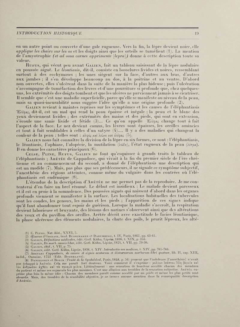 en un autre point ou couverte d’une gale rugueuse. Vers la fin, la lèpre devient noire, elle applique les chairs sur les os et les doigts ainsi que les orteils se tuméfient (1). La mention de l’amyotrophie (et ad ossci carnes apprirnente [lepra]) donne à cette description toute sa valeur. Ru fus, qui vécut peu avant Galien, fait un tableau saisissant de la lèpre nodulaire en poussée aiguë. Le léontiasis, dit-il, consiste en bosselures livides et noires, ressemblant surtout à des ecchymoses ; les unes siègent sur la face, d’autres aux bras, d’autres aux jambes ; il s’en développe beaucoup au dos, à la poitrine et au ventre. D’abord non ouvertes, elles s’ulcèrent dans la suite de la manière la plus hideuse; puis l’ulcération s’accompagne de tuméfaction des lèvres et d’une pourriture si profonde que, chez quelques- uns, les extrémités des doigts tombent et que les ulcères ne parviennent jamais à se cicatriser. 11 semble que c’est une maladie superficielle, parce qu’elle se manifeste au niveau delà peau, mais sa quasi-incurabilité nous suggère l’idée qu elle a une origine profonde (2). Galien revient à maintes reprises sur les symptômes et les causes de l’éléphantiasis ’E/ecpseç, dit-il, est un mal qui rend la peau épaisse et inégale ; la peau et le blanc des yeux deviennent livides ; des extrémités des mains et des pieds, qui sont en extension, s’écoule une sanie livide et fétide (3)... Ce qu’on appelle ’E/itpag change tout à fait l’aspect de la face. Le nez devient camus, les lèvres sont épaisses, les oreilles amincies et tout à fait semblables à celles d’un satyre (4).... 11 y a des maladies qui changent la couleur de la peau : telles sont : a/cpoç xoù asvxyi xod sÀscpaç (5). Galien nous fait connaître la division de la lèpre en six formes, ce sont : l’éléphantiasis, le léontiasis, l’ophiase, l’alopécie, la mutilation Ç/S£r,), l’état rugueux de la peau [lénpa). Il en donne les caractères principaux (6). Celse, Pline, Rufus, Galien ne font qu’esquisser à grands traits le tableau de l’éléphantiasis ; Arétée de Cappadoce, qui vivait à la lin du premier siècle de l’ère chré¬ tienne et au commencement du second, a donné de l’éléphantiasis une description qui est un modèle (7). Mais, pas plus que ses prédécesseurs, il ne signale ce symptôme subjectif, l’anesthésie des régions atteintes, connue même du vulgaire dans les contrées où l’élé¬ phantiasis est endémique (8). L’étendue de la description d’ÂRÉTÉE ne me permet pas de la reproduire. Je me con¬ tenterai d’en faire un bref résumé. Le début est insidieux : Le malade devient paresseux et il est en proie à la somnolence. Des poussées aiguës qui naissent d’abord dans les organes o î • . • p \ î P T 1 1*_• * L _ 1 * . 11.1 « 1 | iquc qu'il taut abandonner tour espoir ae guérison, lorsque ni maiaaie s accroît, la respiration devient laborieuse et bruyante, des lésions des narines s’observent ainsi que di s altérations des yeux et du pavillon des oreilles. Arétée décrit avec exactitude le faciès léontiasique, la phase ulcéreuse des éléments nodulaires, la chute des poils, le prurit lépreux, les alté- (1) G. Plinu, Nat. hist., XXVI, 5. (2) Œuvres J’Oribase, trad. Bussemakf.r et Darembekg, t. IV, Paris, 1862, pp. 63-64. (3) Gai.ien, Définitions médicales, édit. Gotl. Kühii, Lipsiæ, 1836, t. XIX, p. 346. (4) Galien, De morb. causis liber, édit. Gotl. Kühn, Lipsiæ, 1824, t. VII, pp. 29-30. /o. ib. II, cap. XIII, (5) Galien, ibid., t. VIT, p. (6) Galien, édit. Gotl. Kühn, Lipsiæ, 1836, t. XIV. Jntroductio seu medicus, t. XIV, pp. 765-766. (7) Aretaei Cappadocis, de causis et signis acutorum et diuturnorum morborum libri quatuor, lil in-fol., Oxoniae, 1723 (Edit. Boehhaave). (8) Danielssen et Boeck (Traité de la Spedalsked, Paris, 1848, p. 56) pensent que l’indolence [l’anesthésie] n’avait pas échappé à Arf.tée. Cela me paraît fort douteux. Voici comment il s’exprime : psXÉtov v/Aixou îob) Papsïa /.ai xb'j avOowîrov àybéïi /.ai xà epu/.pà p.= X?a. Littéralement : une sensation de lourdeur accable chacun des membres du patient et même ses serments les plus minimes. C’est une allusion aux troubles de la sensation subjective. Arétée ex¬ prime plus loin la même idée : Chacun des membres paraît comme accablé par un poids et môme les plus petits sont alourdis. Mais, des troubles de la sensibilité objective, je ne trouve aucune mention dans la remarquable description d’AnÉTÉE.