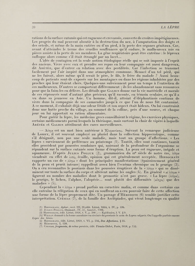 rations delà surface cutanée qui est rugueuse et crevassée, couverte de croûtes impétigineuses. Les progrès du mal peuvent aboutir à la destruction du nez, à l’amputation des doigts et des orteils, et même de la main entière ou d’un pied, à la perte des organes génitaux. Car, avant d’atteindre le terme des cruelles souffrances qu’il endure, le malheureux mis en pièces assiste à la perte de ses membres. La gêne respiratoire peut être extrême : le lépreux suffoque alors comme s’il était étranglé par un lacet... L'idée de contagion est la seule notion étiologique réelle qui se soit imposée à l’esprit des anciens. Vivre avec eux et prendre ses repas en leur compagnie est aussi dangereux, dit Arétée, que d’entrer en relation avec des pestiférés. Car l’infection se transmet facilement par l’air inspiré dans une atmosphère commune. Menacé d’un tel péril, qui ne les fuirait, alors même qu’il serait le père, le fils, le frère du malade ? Aussi beau¬ coup de patients sont-ils exposés sur les montagnes ou dans les régions inhabitées par des proches qui leur étaient chers. Quelques-uns subviennent pour un temps à l’entretien de ces malheureux. D’autres se comportent différemment ; ils les abandonnent sans ressources pour que la faim les en délivre. Les détails que Galien donne sur la vie matérielle et morale de ces réprouvés sont d’autant plus précieux qu’il raconte, en témoin oculaire, ce qu’il a vu dans sa jeunesse en Asie. Un homme, dit-il, atteint d’éléphantiasis continua de vivre dans la compagnie de ses camarades jusqu’à ce que l’un de nous fût contaminé. A ce moment, il exhalait déjà une odeur fétide et son aspect était hideux. On lui construisit donc une hutte proche du village, au sommet de la colline, près d’une source, et chaque jour on lui apportait sa ration alimentaire. Pour guérir la lèpre, les médecins grecs conseillaient le régime, les exercices physiques, certains médicaments parmi lesquels la thériaque, mais surtout la chair de vipère à laquelle Arétée et Galien attribuent des cures merveilleuses. — Ainpa est un mot bien antérieur à ’EXscpavnafrtç. Suivant la remarque judicieuse de Lorry, il est souvent employé au pluriel dans la collection hippocratique, comme s’il désignait, non pas une seule maladie, mais tout un groupe d’affections. « Les lèpres ». surviennent de préférence au printemps (1). Tantôt, elles sont continues, tantôt elles procèdent par poussées soudaines qui, naissant de la profondeur de l’organisme se répandent sur la surface cutanée sous forme d’éruption. La peau est rugueuse, inégale et squameuse. D’après Julius Pollux (2), grammairien du ne siècle de notre ère, Aér.pa viendrait en effet de Isitlç, écaille, opinion qui est généralement acceptée. Hippocrate rapporte un cas de « 'Ainpa » dont les principales manifestations (épaississement général de la peau et prurit intense) rappellent assez bien l’eczéma chronique ou le prurigo (3). On a cru reconnaître le psoriasis dans les poussées éruptives de la « lê-upy. » qui se dissé¬ minent sur toute la surface du corps et altèrent même les ongles (4). En général « ai AÉ-pat » figurent au nombre des maladies dont le pronostic n’est pas grave. « La lèpre (Iz-npx), le prurigo, le lichen, l’alphos, l’alopécie... sont plutôt des difformités (ahyoq) que des maladies » (5). Cependant la « lênpa » prend parfois un caractère malin, et comme dans certains cas elle entraîne la rélégation de ceux qui en souffrent on a cru pouvoir faire de cette affection une forme de la lèpre proprement dite. Un passage d Hérodote (6) semble justifier cette interprétation. Ctésias (7), de la famille des Asclépiades, qui vécut longtemps en qualité (1) Hippocrate, Aphor., sect. III, 20,édit. Littré. 1844, t. IV, p. 494. (2) Julius Pollux, Onomast., IV, 25, Amstel., 1706. (3) Hippocrate, édit. Littré, 1846, t. V, p. 208 ; — Epidémies, I. V. § 9. (4) W illan donnait à la forme annulaire ou circinée du psoriasis le nom de Lepra vulgaris. On l’appelle parfois encore Lèpre des Grecs. (5) Hippocrate, édit. Littré, 1849, t. VI, p. 246, Des Affections, § 35. (6) Hérodote, I, 138. (7) Ctesias, fragmenta, de rebus persicis, édit. Firmin-Didot, Paris, 1858, p. 153.