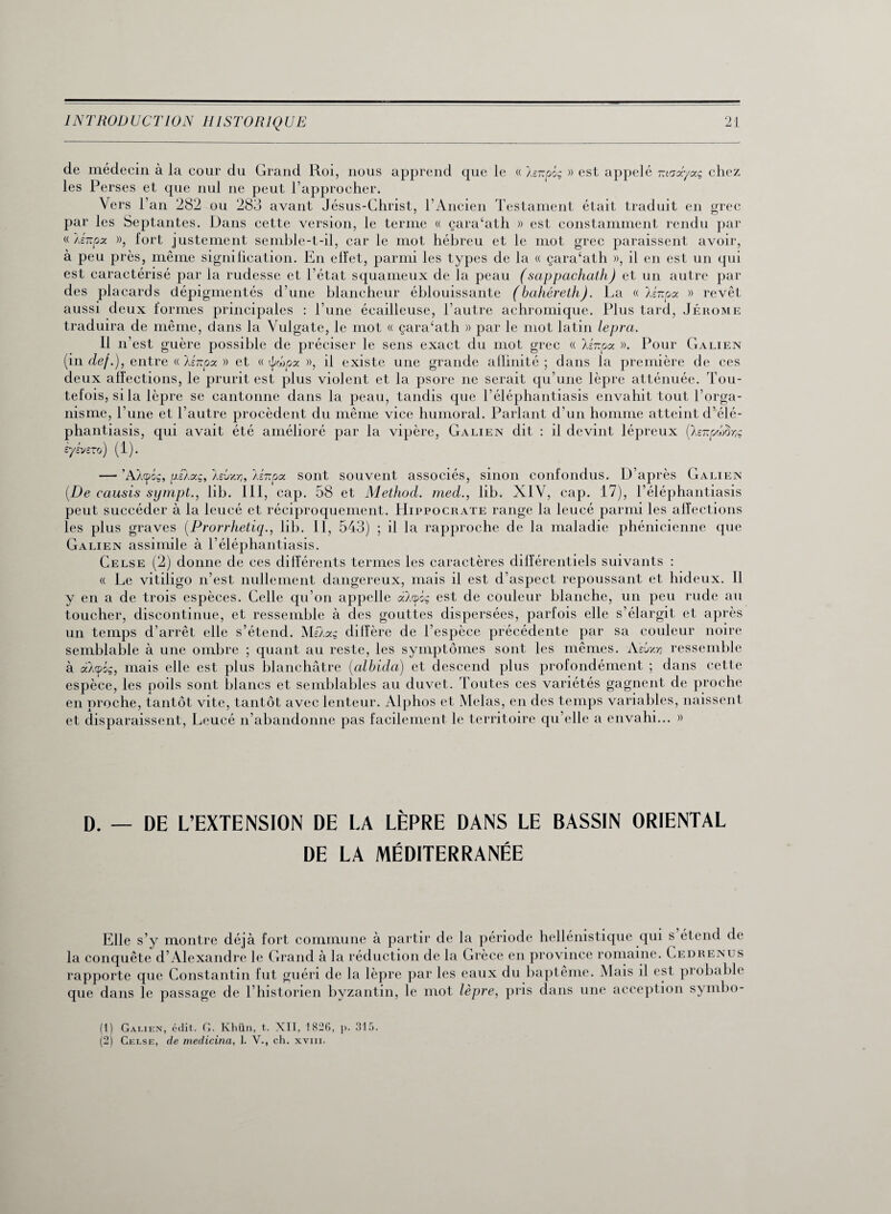 de médecin à la cour du Grand Roi, nous apprend que le « le-poç » est appelé madyag chez les Perses et que nul ne peut l’approcher. Vers l’an 282 ou 283 avant Jésus-Christ, l’Ancien Testament était traduit en grec par les Septantes. Dans cette version, le ternie « çara‘ath » est constamment rendu par « Xércfa », fort justement semble-t-il, car le mot hébreu et le mot grec paraissent avoir, à peu près, même signification. En effet, parmi les types de la « çara‘ath », il en est un qui est caractérisé par la rudesse et l'état squameux de la peau (sappachath) et un autre par des placards dépigmentés d’une blancheur éblouissante (bahéreth). La « lénpa » revêt aussi deux formes principales : l’une écailleuse, l’autre achromique. Plus tard, Jérome traduira de même, dans la Vulgate, le mot « çara‘ath » par le mot latin leprci. Il n’est guère possible de préciser le sens exact du mot grec « lênpoc ». Pour Galien (in def.), entre « lénpx » et « ipcopx », il existe une grande allinité ; dans fa première de ces deux affections, le prurit est plus violent et la psore ne serait qu’une lèpre atténuée. Tou¬ tefois, si la lèpre se cantonne dans la peau, tandis que l’éléphantiasis envahit tout l’orga¬ nisme, l’une et l’autre procèdent du même vice humoral. Parlant d’un homme atteint d’élé- phantiasis, qui avait été amélioré par la vipère, Galien dit : il devint lépreux (hnptâr,ç èysvczo) (1). — ’AXtpôç, y.eXaç, aevxY], léitpoc sont souvent associés, sinon confondus. D’après Galien (De causis sympt., lib. III, cap. 58 et Method. med., lib. XIV, cap. 17), l’éléphantiasis peut succéder à la leucé et réciproquement. Hippocrate range la leucé parmi les affections les plus graves (Prorrhetiq., lib. II, 543) ; il la rapproche de la maladie phénicienne que Galien assimile à l’éléphantiasis. Celse (2) donne de ces différents termes les caractères différentiels suivants : « Le vitifigo n’est nullement dangereux, mais il est d’aspect repoussant et hideux. Il y en a de trois espèces. Celle qu’on appelle aAcpcç est de couleur blanche, un peu rude au toucher, discontinue, et ressemble à des gouttes dispersées, parfois elle s’élargit et après un temps d’arrêt elle s’étend. MéXaç diffère de l’espèce précédente par sa couleur noire semblable à une ombre ; quant au reste, les symptômes sont les mêmes. Aïby.n ressemble à àX<pog, mais elle est plus blanchâtre (albida) et descend plus profondément ; dans cette espèce, les poils sont blancs et semblables au duvet. Toutes ces variétés gagnent de proche en proche, tantôt vite, tantôt avec lenteur. Alphos et Mêlas, en des temps variables, naissent et disparaissent, Leucé n’abandonne pas facilement le territoire qu elle a envahi... » D. — DE L’EXTENSION DE LA LÈPRE DANS LE BASSIN ORIENTAL DE LA MÉDITERRANÉE Elle s’y montre déjà fort commune à partir de la période hellénistique qui s étend de la conquête d’Alexandre le Grand à la réduction de la Grèce en province romaine. Cedrenus rapporte que Constantin fut guéri de la lèpre par les eaux du baptême. Mais il est probable que dans le passage de l’historien byzantin, le mot lèpre, pris dans une acception symbo- (1) Galien, cdit. G. Khün, t. XII, 1826, p. 315. (2) Celse, de medicina, 1. V., ch. xvm.