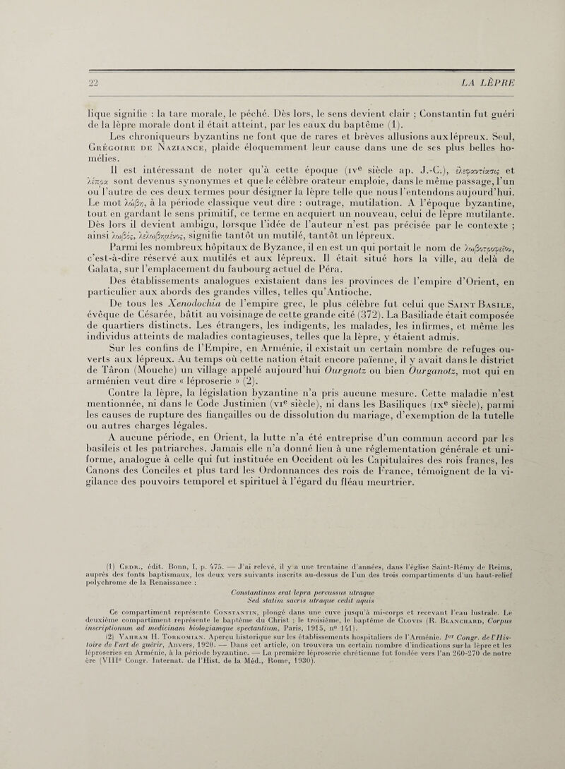 lique signifie : la tare morale, le péché. Dès lors, le sens devient clair ; Constantin fut guéri de la lèpre morale dont il était atteint, par les eaux du baptême (1). Les chroniqueurs byzantins ne font que de rares et brèves allusions aux lépreux. Seul, Grégoire de Naziance, plaide éloquemment leur cause dans une de ses plus belles ho¬ mélies. Il est intéressant de noter qu’à cette époque (ive siècle ap. J.-C.), èlsyavzîoc'jtç et Az-px sont devenus synonymes et que le célèbre orateur emploie, dans le même passage, l’un ou l’autre de ces deux termes pour désigner la lèpre telle que nous l’entendons aujourd’hui. Le mot Àoo/3-/ÿ, à la période classique veut dire : outrage, mutilation. A l’époque byzantine, tout en gardant le sens primitif, ce terme en acquiert un nouveau, celui de lèpre mutilante. Dès lors il devient ambigu, lorsque l'idée de l’auteur n’est pas précisée par le contexte ; ainsi Àw/3oq, teïwfivuivoçj signifie tantôt un mutilé, tantôt un lépreux. Parmi les nombreux hôpitaux de Byzance, il en est un qui portait le nom de A«j3orpocpefov, c’est-à-dire réservé aux mutilés et aux lépreux. Il était situé hors la ville, au delà de Galata, sur l’emplacement du faubourg actuel de Péra. Des établissements analogues existaient dans les provinces de l’empire d’Orient, en particulier aux abords des grandes villes, telles qu’Antioehe. De tous les Xenodochia de l’empire grec, le plus célèbre fut celui que Saint Basile, évêque de Césarée, bâtit au voisinage de cette grande cité (372). La Basiliade était composée de quartiers distincts. Les étrangers, les indigents, les malades, les infirmes, et même les individus atteints de maladies contagieuses, telles que la lèpre, y étaient admis. Sur les confins de l’Empire, en Arménie, il existait un certain nombre de refuges ou¬ verts aux lépreux. Au temps où cette nation était encore païenne, il y avait dans le district de Târon (Mouche) un village appelé aujourd’hui Ourgnotz ou bien Ourganotz, mot qui en arménien veut dire « léproserie » (2). Contre la lèpre, la législation byzantine n’a pris aucune mesure. Cette maladie n’est mentionnée, ni dans le Code Justinien (vie siècle), ni dans les Basiliques (ixe siècle), parmi les causes de rupture des fiançailles ou de dissolution du mariage, d’exemption de la tutelle ou autres charges légales. A aucune période, en Orient, la lutte n’a été entreprise d’un commun accord par les basileis et les patriarches. Jamais elle n’a donné lieu à une réglementation générale et uni¬ forme, analogue à celle qui fut instituée en Occident où les Capitulaires des rois francs, les Canons des Conciles et plus tard les Ordonnances des rois de France, témoignent de la vi¬ gilance des pouvoirs temporel et spirituel à l’égard du fléau meurtrier. (1) Cedr., édit. Bonn, I, p. 475. — J’ai relevé, il y a une trentaine d’années, dans l’église Saint-Rémy de Reims, auprès des fonts baptismaux, les deux vers suivants inscrits au-dessus de l’un des trois compartiments d’un haut-relief polychrome de la Renaissance : Constantinus erat lepra percussus utraque Sed statim sacris utraque cedit aquis Ce compartiment représente Constantin, plongé dans une cuve jusqu’à mi-corps et recevant l’eau lustrale. Le deuxième compartiment représente le baptême du Christ ; le troisième, le baptême de Clovis (R. Blanchard, Corpus inscriptionum ad medicinam biologiamque spectantium, Paris, 1915, n° 141). (2) Vahram II. Torkomian. Aperçu historique sur les établissements hospitaliers de l’Arménie. Ier Cougr. de l’His¬ toire de l’art de guérir, Anvers, 1920. — Dans cet article, on trouvera un certain nombre d’indications sur la lèpre et les léproseries en Arménie, à la période byzantine. — La première léproserie chrétienne fut fondée vers l’an 260-270 de notre ère (VIIIe Cougr. Internat, de l’Hist. de la Méd., Rome, 1930).