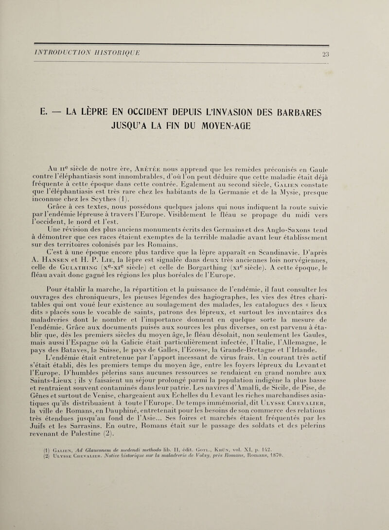 E. — LA LÈPRE EN OCCIDENT DEPUIS L’INVASION DES BARBARES JUSQU’A LA FIN DU MOYEN-AGE Ail 11e siècle de notre ère, Arétée nous apprend que les remèdes préconisés en Gaule contre l’éléphantiasis sont innombrables, d’où l’on peut déduire que cette maladie était déjà fréquente à cette époque dans cette contrée. Egalement au second siècle, Galien constate que l’éléphantiasis est très rare chez les habitants de la Germanie et de la Mysie, presque inconnue chez les Scythes (1). Grâce à ces textes, nous possédons quelques jalons qui nous indiquent la route suivie par l’endémie lépreuse à travers l’Europe. Visiblement le fléau se propage du midi vers l’occident, le nord et l’est. Une révision des plus anciens monuments écrits des Germains et des Anglo-Saxons tend à démontrer que ces races étaient exemptes de la terrible maladie avant leur établissement sur des territoires colonisés par les Romains. C’est à une époque encore plus tardive que la lèpre apparaît en Scandinavie. D’après A. Hansen et H. P. Lie, la lèpre est signalée dans deux très anciennes lois norvégiennes, celle de Gulathing (xe-xie siècle) et celle de Borgarthing (xie siècle). A cette époque, le fléau avait donc gagné les régions les plus boréales de l’Europe. Pour établir la marche, la répartition et la puissance de l’endémie, il faut consulter les ouvrages des chroniqueurs, les pieuses légendes des hagiographies, les vies des êtres chari¬ tables qui ont voué leur existence au soulagement des malades, les catalogues des « lieux dits » placés sous le vocable de saints, patrons des lépreux, et surtout les inventaires des maladreries dont le nombre et l’importance donnent en quelque sorte la mesure de l’endémie. Grâce aux documents puisés aux sources les plus diverses, on est parvenu à éta¬ blir que, dès les premiers siècles du moyen âge, le fléau désolait, non seulement les Gaules, mais aussi l’Espagne où la Galicie était particulièrement infectée, l’Italie, l’Allemagne, le pays des Bataves, la Suisse, le pays de Galles, l’Ecosse, la Grande-Bretagne et l’Irlande. L’endémie était entretenue par l’apport incessant de virus frais. Lin courant très actif s’était établi, dès les premiers temps du moyen âge, entre les foyers lépreux du Levant et l’Europe. D’humbles pèlerins sans aucunes ressources se rendaient en grand nombre aux Saints-Lieux ; ils y faisaient un séjour prolongé parmi la population indigène la plus basse et rentraient souvent contaminés dans leur patrie. Les navires d’Amalfi, de Sicile, de Pise, de Gênes et surtout de Venise, chargeaient aux Echelles du Levant les riches marchandises asia¬ tiques qu’ils distribuaient à toute l’Europe. De temps immémorial, dit Ulysse Chevalier, la ville de Romans, en Dauphiné, entretenait pour les besoins de son commerce des relations très étendues jusqu’au fond de l’Asie... Ses foires et marchés étaient fréquentés par les Juifs et les Sarrasins. En outre, Romans était sur le passage des soldats et des pèlerins revenant de Palestine (2). (1) Galien, Ad Glauconem de medendi methodo lib. II, édit. Gotl., Khün, vol. XI, p. 142, (2) Ulysse Chevalier. Notice historique sur la maladrerie de Volay, près Romans, Romans, 1870.