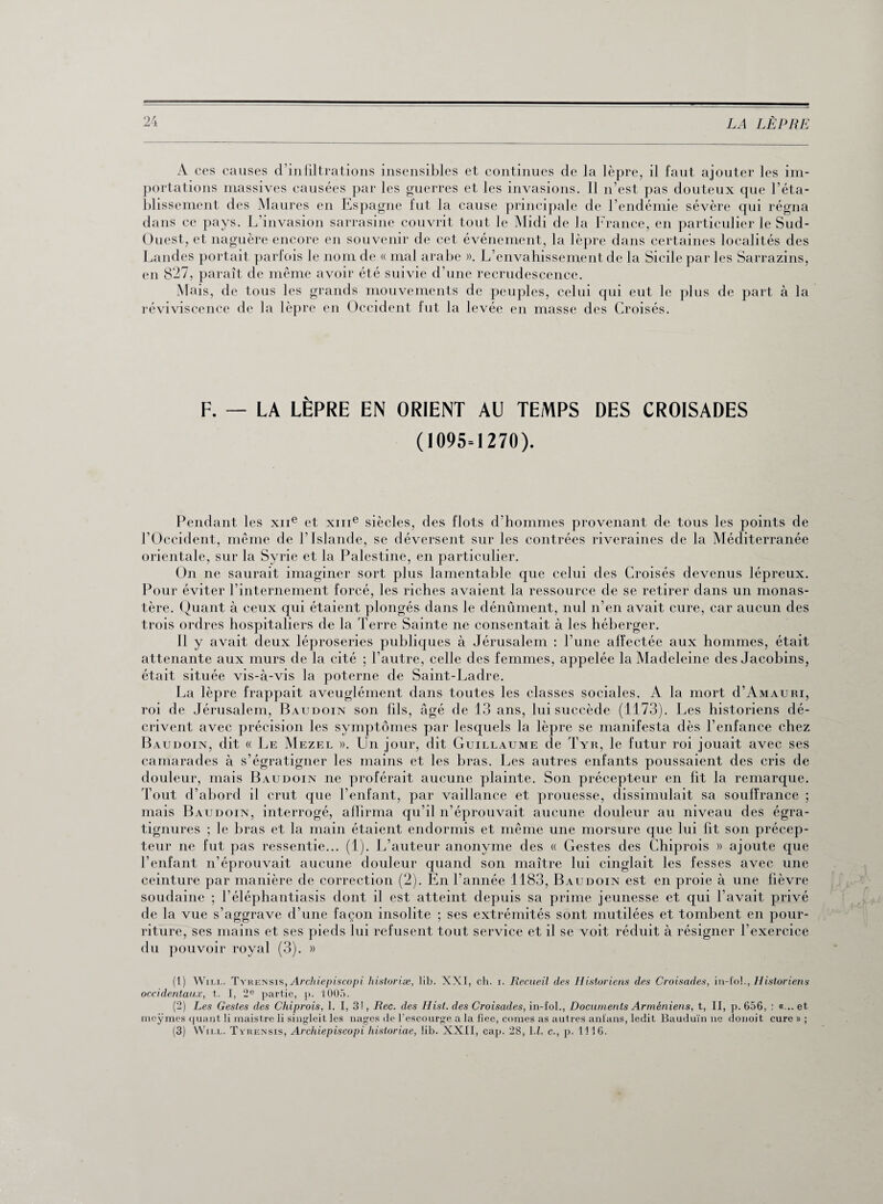 A ces causes d’infiltrations insensibles et continues de la lèpre, il faut ajouter les im¬ portations massives causées par les guerres et les invasions. Il n’est pas douteux que l’éta¬ blissement des Maures en Espagne fut la cause principale de l’endémie sévère qui régna dans ce pays. L’invasion sarrasine couvrit tout le Midi de la France, en particulier le Sud- Ouest, et naguère encore en souvenir de cet événement, la lèpre dans certaines localités des Landes portait parfois le nom de « mal arabe ». L’envahissement de la Sicile par les Sarrazins, en 827, paraît de même avoir été suivie d’une recrudescence. Mais, de tous les grands mouvements de peuples, celui qui eut le plus de part à la réviviscence de la lèpre en Occident fut la levée en masse des Croisés. F. — LA LÈPRE EN ORIENT AU TEMPS ( 1095=1270). DES CROISADES Pendant les xne et xme siècles, des flots d’hommes provenant de tous les points de l’Occident, même de l’Islande, se déversent sur les contrées riveraines de la Méditerranée orientale, sur la Syrie et la Palestine, en particulier. On ne saurait imaginer sort plus lamentable que celui des Croisés devenus lépreux. Pour éviter l’internement forcé, les riches avaient la ressource de se retirer dans un monas¬ tère. Quant à ceux qui étaient plongés dans le dénûment, nul n’en avait cure, car aucun des trois ordres hospitaliers de la Terre Sainte ne consentait à les héberger. Il y avait deux léproseries publiques à Jérusalem : l’une affectée aux hommes, était attenante aux murs de la cité ; l’autre, celle des femmes, appelée la Madeleine des Jacobins, était située vis-à-vis la poterne de Saint-Ladre. La lèpre frappait aveuglément dans toutes les classes sociales. A la mort d’AMAURi, roi de Jérusalem, Baudoin son fils, âgé de 13 ans, lui succède (1173). Les historiens dé¬ crivent avec précision les symptômes par lesquels la lèpre se manifesta dès l’enfance chez Baudoin, dit « Le Mezel ». Un jour, dit Guillaume de Tyr, le futur roi jouait avec ses camarades à s’égratigner les mains et les bras. Les autres enfants poussaient des cris de douleur, mais Baudoin ne proférait aucune plainte. Son précepteur en fit la remarque. Tout d’abord il crut que l’enfant, par vaillance et prouesse, dissimulait sa souffrance ; mais Baudoin, interrogé, affirma qu’il n’éprouvait aucune douleur au niveau des égra- tignures ; le bras et la main étaient endormis et même une morsure que lui fit son précep¬ teur ne fut pas ressentie... (1). L’auteur anonyme des « Gestes des Chiprois » ajoute que l’enfant n’éprouvait aucune douleur quand son maître lui cinglait les fesses avec une ceinture par manière de correction (2). En l’année 1183, Baudoin est en proie à une fièvre soudaine ; l’éléphantiasis dont il est atteint depuis sa prime jeunesse et qui l’avait privé de la vue s’aggrave d’une façon insolite ; ses extrémités sont mutilées et tombent en pour¬ riture, ses mains et ses pieds lui refusent tout service et il se voit réduit à résigner l’exercice du pouvoir royal (3). » (1) Will. Tykeissis, Archiepiscopi historiæ, lib. XXI, ch. i. Recueil des Historiens des Croisades, in-fol., Historiens occidentaux, t. I, 2e partie, p. 1005. (2) Les Gestes des Chiprois, 1. I, 3!, Rec. des Hisl. des Croisades, in-fol., Documents Arméniens, t, II, p. 656, : «... et mcÿmes quant li maistre li singleit les nages de l’escourge a la fiee, cornes as autres ani'ans, ledit Bauduïn ne donoit cure » ; (3) Wii.l. Tyrensis, Archiepiscopi historiae, lib. XXII, cap. 28, 1.1. c., p. 1116.