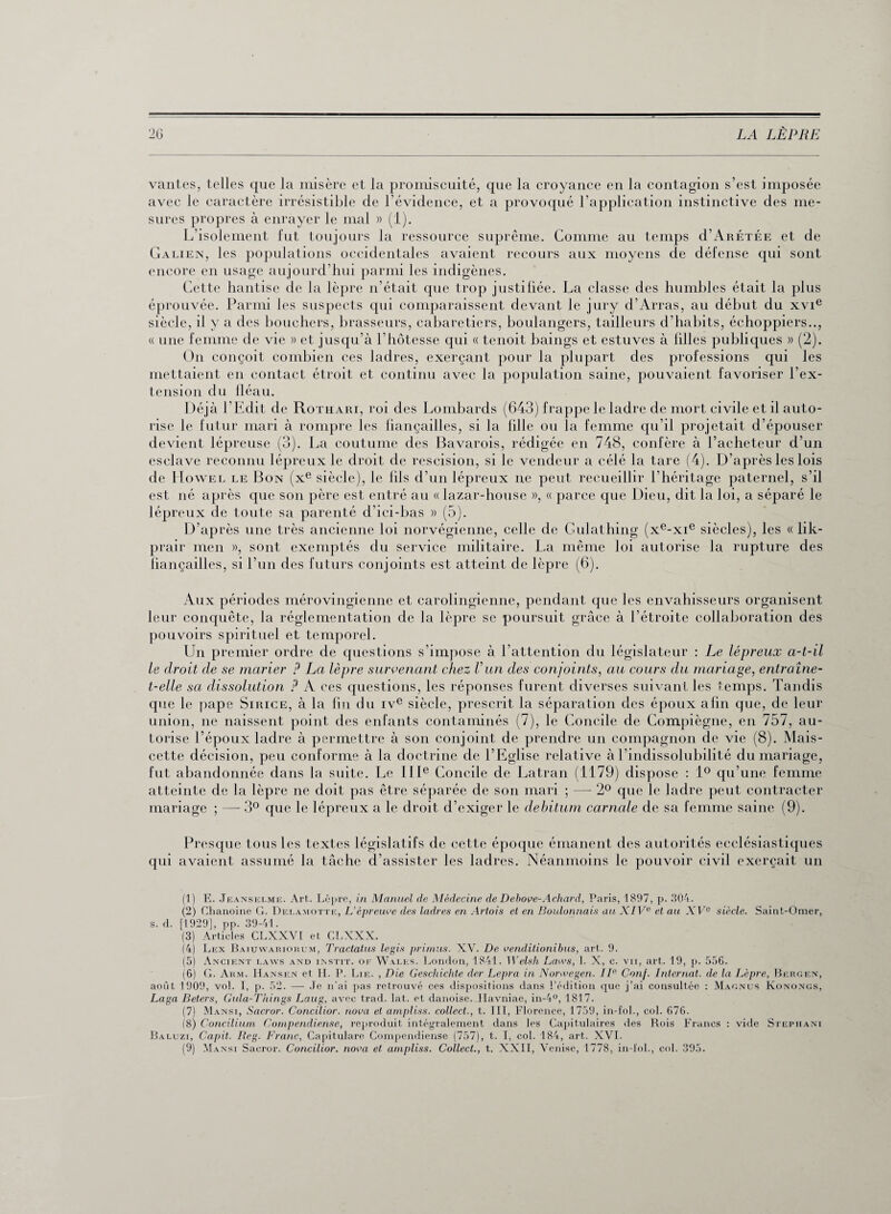 vantes, telles que la misère et la promiscuité, que la croyance en la contagion s’est imposée sures propres à enrayer le mal » (1). L’isolement fut toujours la ressource suprême. Comme au temps cI’Arétée et de Galien, les populations occidentales avaient recours aux moyens de défense qui sont encore en usage aujourd’hui parmi les indigènes. Cette hantise de la lèpre n’était que trop justifiée. La classe des humbles était la plus éprouvée. Parmi les suspects qui comparaissent devant le jury d’Arras, au début du xvie siècle, il y a des bouchers, brasseurs, cabaretiers, boulangers, tailleurs d’habits, échoppiers.., « une femme de vie » et jusqu’à l’hôtesse qui « tenoit baings et estuves à filles publiques » (2). On conçoit combien ces ladres, exerçant pour la plupart des professions qui les mettaient en contact étroit et continu avec la population saine, pouvaient favoriser l’ex¬ tension du lléau. Déjà l’Edit de Rothari, roi des Lombards (643) frappe le ladre de mort civile et il auto¬ rise le futur mari à rompre les liançailles, si la fille ou la femme qu’il projetait d’épouser devient lépreuse (3). La coutume des Bavarois, rédigée en 748, confère à l’acheteur d’un esclave reconnu lépreux le droit de rescision, si le vendeur a célé la tare (4). D’après les lois de Howel le Bon (xe siècle), le fils d’un lépreux ne peut recueillir l'héritage paternel, s’il est né après que son père est entré au «lazar-house », « parce que Dieu, dit la loi, a séparé le lépreux de toute sa parenté d’ici-bas » (5). D’après une très ancienne loi norvégienne, celle de Gulathing (xe-xie siècles), les « lik- prair men », sont exemptés du service militaire. La même loi autorise la rupture des liançailles, si l’un des futurs conjoints est atteint de lèpre (6). Aux périodes mérovingienne et carolingienne, pendant que les envahisseurs organisent leur conquête, la réglementation de la lèpre se poursuit grâce à l’étroite collaboration des pouvoirs spirituel et temporel. Un premier ordre de questions s’impose à l’attention du législateur : Le lépreux a-t-il le droit de se marier ? La lèpre survenant chez Vun des conjoints, au cours du mariage, entraîne- t-elle sa dissolution ? A ces questions, les réponses furent diverses suivant les temps. Tandis que le pape Sirice, à la lin du ive siècle, prescrit la séparation des époux afin que, de leur union, ne naissent point des enfants contaminés (7), le Concile de Compiègne, en 757, au¬ torise l’époux ladre à permettre à son conjoint de prendre un compagnon de vie (8). Mais- cette décision, peu conforme à la doctrine de l’Eglise relative à l’indissolubilité du mariage, fut abandonnée dans la suite. Le IIIe Concile de Latran (1179) dispose : 1° qu’une femme atteinte de la lèpre ne doit pas être séparée de son mari ; — 2° que le ladre peut contracter mariage ; —- 3° que le lépreux a le droit d’exiger le debitum carnale de sa femme saine (9). Presque tous les textes législatifs de cette époque émanent des autorités ecclésiastiques qui avaient assumé la tâche d’assister les ladres. Néanmoins le pouvoir civil exerçait un (1) E. Jeanselme. Art. Lèpre, in Manuel de Médecine de Debove-Achard, Paris, 1897, p. 304. (2) Chanoine G. Dei.astotte, L’épreuve des ladres en Atiois et en Boulonnais au XIVe et au ATe siècle. Saint-Omer, s. d. [1929], pp. 39-41. (3) Articles CLXXVI et CLXXX. (4) Lex Baiuwariokum, Tractatus legis primas. XV. De venditionibus, art. 9. (5) Ancient laavs and instit. of Wales. London, 1841. Welsh Laws, 1. X, c. vu, art. 19, p. 556. (6) G. Arm. Hansen et H. P. Lie. , Die Geschiclite der Lepra in Norwegen. IIe Conf. Internat, de la Lèpre, Bergen, aoiit 1909, vol. I, P- 52. — Je n'ai pas retrouvé ces dispositions dans l’édition que j’ai consultée : Magnus Konongs, Laga Beters, Gula-Things Laug, avec trad. Iat. et danoise. Havniae, in-4°, 1817. (7) Mansi, Sacror. Concilior. nova et ampliss. collect., t. III, Florence, 1759, in-fol., col. 676. (8) Conciliurn Gompendiense, reproduit intégralement dans les Capitulaires des Rois Francs : vide Stepiiani Baluzi, Capit. Reg. Franc, Capitulare Compendiense (757), t. I, col. 184, art. XVI. (9) Mansi Sacror. Concilior. nova et ampliss. Collect., t. XXII, Venise, 1778, in-i'ol., col. 395.