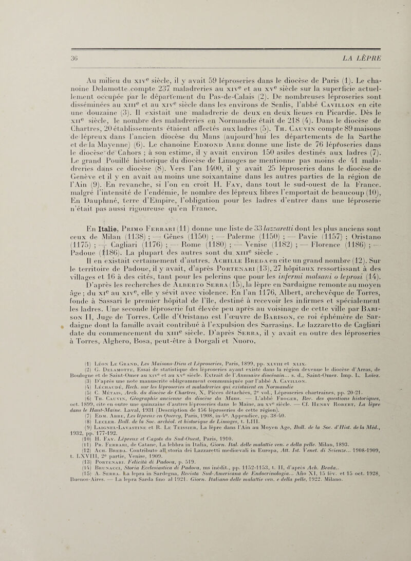 Au milieu du xive siècle, il y avait 59 léproseries dans le diocèse de Paris (1). Le cha¬ noine Delamotte.compte 237 maladreries au xive et au xve siècle sur la superficie actuel¬ lement occupée par le département du Pas-de-Calais (2). De nombreuses léproseries sont disséminées au xme et au xive siècle dans les environs de Seiilis, l’abbé Cavillon en cite une douzaine (3). 11 existait unfc maladrerie de deux en deux lieues en Picardie. Dès le xne siècle, le nombre des maladreries en Normandie était de 218 (4). Dans le diocèse de Chartres, 20 établissements étaient affectés aux ladres (5). Th. Cauvin compte 89 maisons de lépreux dans l’ancien diocèse du Mans (aujourd’hui les départements de la Sarthe et de la Mayenne) (6). Le chanoine Edmond Abbe donne une liste de 76 léproseries dans le diocèserde Caliors ; à son estime, il y avait environ 150 asiles destinés aux ladres (7). Le grand Pouillé historique du diocèse de Limoges ne mentionne pas moins de 41 mala¬ dreries dans ce diocèse (8). Vers l’an 1400, il y avait 25 léproseries dans le diocèse de Genève et il y en avait au moins une soixantaine dans les autres parties de la région de l’Ain (9). En revanche, si l’on en croit IL Fay, dans tout le sud-ouest de la France, malgré l’intensité de l’endémie, le nombre des lépreux libres l’emportait de beaucoup (10), En Dauphiné, terre d’Elnpire, l’obligation pour les ladres d’entrer dans une léproserie n’était pas aussi rigoureuse qu’en France. En Italie, Primo Ferrari (11) donne une liste de 33 lazzaretti dont les plus anciens sont ceux de Milan (1138) ; —• Gênes (1150) ; — Païenne (1150) ; — Pavie (1157) ; Oristano (1175) ; -—Gagliari (1176) ; — Rome (1180) ; — Venise (1182) ; — Florence (1186) ; - Padoue (1186). La plupart des autres sont du xme siècle . Il en existait certainement d’autres. Achille Breda en cite un grand nombre (12). Sur le territoire de Padoue, il y avait, d’après Portenari (13), 27 hôpitaux ressortissant à des villages et 16 à des cités, tant pour les pèlerins que pour les infermi malsani o leprosi (14). D’après les recherches de Alberto Serra (15), la lèpre en Sardaigne remonte au moyen âge ; du xie au xive, elle y sévit avec violence. En l’an 1176, Albert, archevêque de Torres, fonde à Sassari le premier hôpital de Plie, destiné à recevoir les infirmes et spécialement les ladres. Une seconde léproserie fut élevée peu après au voisinage de cette ville par Bari- son II, Juge de Torres. Celle d’Oristano est l’œuvre de Barison, ce roi éphémère de Sar¬ daigne dont la famille avait contribué à l’expulsion des Sarrasins. Le lazzaretto de Cagliari date du commencement du xme siècle. D’après Serra, il y avait en outre des léproseries à Torres, Alghero, Posa, peut-être à Dorgali et Nuoro. (1) Léon Le Grand, Les Maisons-Dieu et Léproseries, Paris, 1899, pj>. xlviii et xlix. (2) G. Delamotte, Essai de statistique des léproseries ayant existé dans la région devenue le diocèse d’Arras, de Boulogne et de Saint-Omer au xive et au xve siècle. Extrait de VAnnuaire diocésain... s. d., Saint-Omer. Imp. L. Loïez. (3) D’après une note manuscrite obligeamment communiquée par l’abbé A. Cavillon. (4) Léciiaudé, Rech. sur les léproseries et maladreries qui existaient en Normandie (5) C. Métais, Arch. du diocèse de Chartres, X, Pièces détachées, 2e vol., Léproseries cbartraines, pp. 20-21. (6) Tu. Cauvin, Géographie ancienne du diocèse du Mans. — L’abbé Fhoger, lieu, des questions historiques, oct. 1899, cite en outre une quinzaine d’autres léproseries dans le Maine, au xve siècle. —■ Cf. Henry Robert, La lèpre dans le Haut-Maine. Laval, 1931 (Description de 156 léproseries de cette région). (7) Edm. Abbe, Les lépreux en Qucrcy, Paris, 1908, in-4°. Appendice, pp. 38-40. (8) Lecler. Bull, de la Soc. archéol. et historique de Limoges, t. LUI. (9) Laignel-Lavastine et R. Le Teissier, La lèpre dans l’Ain au Moyen Age, Bull, de la Soc. d’LIist. delà Méd., 1932, pp. 177-192. (10) H. Faa'. Lépreux et Cagots du Sud-Ouest, Paris, 1910. (11) Pr. Ferrari, de Catane, La lebbra in Italia, Giorn. Ital. delle malattie ven. e délia pelle. Milan, 1893. (12) Acii. Breda. Contributo ail storia dei Lazzaretti mediœvali in Europa, Alt. Ist. Venet. di Scienze... 1908-1909, t. LXVIII, 2e partie, Venise, 1909. (13) Portenari. Felicità di Padova, p. 519. (14) Brunacci, Storia Ecclesiastica di Padova, ms inédit., pp. 1152-1153, t. H, d’après Ach. Breda.. (15) A. Serra. La lepra in Sardegna, Revista Sud-Americana de Endocrinologia... Ano XI, 15 fév. et 15 oct. 1928, Buenos-Aires. — La lepra Sarda fino al 1921. Giorn. Italiano delle malattie ven. e délia pelle, 1922. Milano.