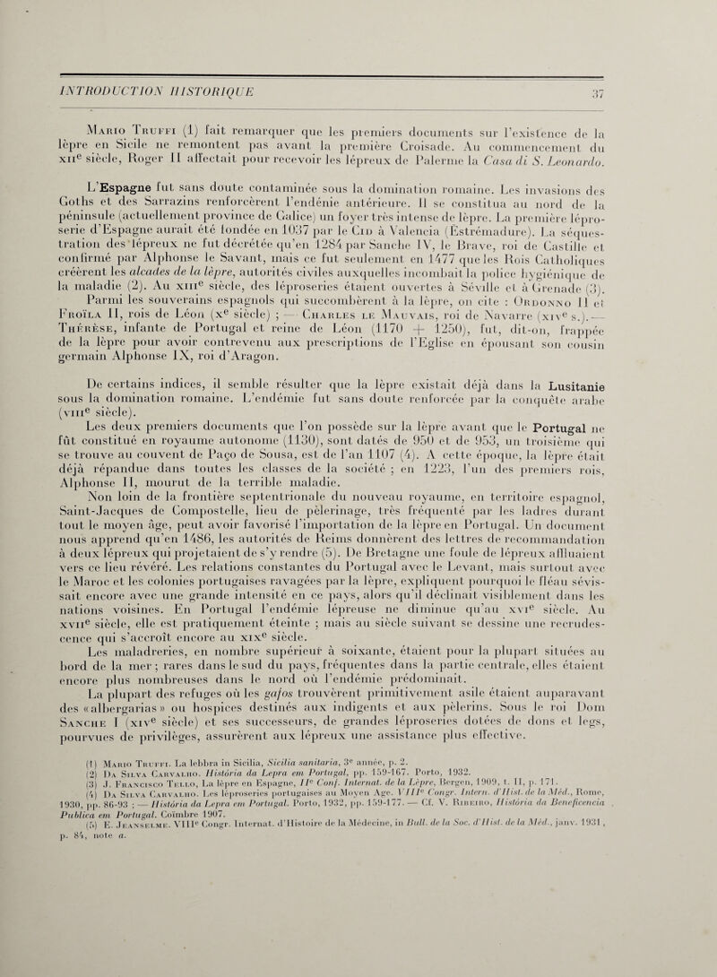 Mario Truffi (1) fait remarquer que les premiers documents sur l’existence de la lèpre en Sicile ne remontent pas avant la première Croisade. Au commencement du xne siècle, Roger II affectait pour recevoir les lépreux de Païenne la Casa di S. Leonardo. L Espagne lut sans doute contaminée sous la domination romaine. Les invasions des Gotlis et des Sarrazins renforcèrent l’endénie antérieure. Il se constitua au nord de la confirmé par Alphonse le Savant, mais ce fut seulement en 1477 que les Rois Catholiques créèrent les alcades de la lèpre, autorités civiles auxquelles incombait la police hygiénique de la maladie (2). Au xme siècle, des léproseries étaient ouvertes à Séville et à Grenade (3). Parmi les souverains espagnols qui succombèrent à la lèpre, on cite : Ordonno II eî Froïla 11, rois de Léon (xe siècle) ; — Charles le Mauvais, roi de Navarre (xive s.).— Thérèse, infante de Portugal et reine de Léon (1170 -f- 1250), fut, dit-on, frappée de la lèpre pour avoir contrevenu aux prescriptions de l’Eglise en épousant son cousin germain Alphonse IX, roi d’Aragon. De certains indices, il semble résulter que la lèpre existait déjà dans la Lusitanie sous la domination romaine. L’endémie fut sans doute renforcée par la conquête arabe (vme siècle). Les deux premiers documents que l’on possède sur la lèpre avant que le Portugal ne fût constitué en royaume autonome (1130), sont datés de 950 et de 953, un troisième qui se trouve au couvent de Paço de Sousa, est de l’an 1107 (4). A cette époque, la lèpre était déjà répandue dans toutes les classes de la société ; en 1223, l’un des premiers rois, Alphonse II, mourut de la terrible maladie. Non loin de la frontière septentrionale du nouveau royaume, en territoire espagnol, Saint-Jacques de Compostelle, lieu de pèlerinage, très fréquenté par les ladres durant tout le moyen âge, peut avoir favorisé l’importation de la lèpre en Portugal. Un document nous apprend qu’en 1486, les autorités de Reims donnèrent des lettres de recommandation à deux lépreux qui projetaient de s’y rendre (5). De Bretagne une foule de lépreux affluaient vers ce lieu révéré. Les relations constantes du Portugal avec le Levant, mais surtout avec le Maroc et les colonies portugaises ravagées par la lèpre, expliquent pourquoi le fléau sévis¬ sait encore avec une grande intensité en ce pays, alors qu’il déclinait visiblement dans les nations voisines. En Portugal l’endémie lépreuse ne diminue qu’au xvie siècle. Au xvne siècle, elle est pratiquement éteinte ; mais au siècle suivant se dessine une recrudes¬ cence qui s’accroît encore au xixe siècle. Les maladreries, en nombre supérieur à soixante, étaient pour la plupart situées au bord de la mer ; rares dans le sud du pays, fréquentes dans la partie centrale, elles étaient encore plus nombreuses dans le nord où l’endémie prédominait. La plupart des refuges où les gafos trouvèrent primitivement asile étaient auparavant des « albergarias » ou hospices destinés aux indigents et aux pèlerins. Sous le roi Dom Sanche I (xive siècle) et ses successeurs, de grandes léproseries dotées de dons et legs, pourvues de privilèges, assurèrent aux lépreux une assistance plus effective. (1) Mario Truffi. La lebbra in Sicilia, Sicilia sanitaria, 3e année, p. 2. (2) Da Silva Carvalho. Histôria da Lepra ern Portugal, pp. 159-167. Porto, 1932. (3) .1. Francisco Tf.llo, La lèpre en Espagne, IIe Conf. Internat, de la Lèpre, Bergen, 1909, t. II, p. 171. (4) Da Silva Carvalho. Les léproseries portugaises au Moyen Age. VIIIe Congr. Intern. d Hist.de laMéd., Rome, 1930, pp. 86-93 ; — Ilistôria da Lepra ern Portugal. Porto, 1932, pp. 159-177. — Cf. V. Ribeiro, Histôria da Beneficencia Publica em Portugal. Coïmbre 1907. (5) E. Jeanselme. VIIIe Congr. Internat. d’Histoire de la Médecine, in Bull, de la Soc. d’Hisl. de la Méd., janv. 1931 , p. 84, note a.