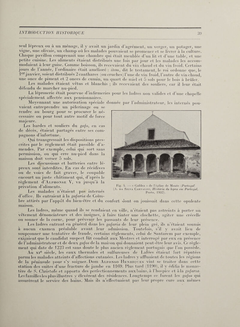 seul lépreux ou à un ménage, il y avait un jardin d’agrément, un verger, un potager, une vigne, une olivaie, un champ où les malades pouvaient se promener et se livrer à la culture. Chaque pavillon comprenait une chambre qui était meublée d’un lit et d’une table, et une petite cuisine. Les aliments étaient distribués une lois par jour et les malades les accom¬ modaient à leur guise. Comme boisson, ils recevaient du vin chaud et du vin froid. Certains jours de 1 année, 1 ordinaire était amélioré : item, dit le testament, le roi ordonne que, le 1er janvier, soient distribués 2 canthares (ou cruches) l’une de vin froid, l’autre de vin chaud, une once de piment et 2 onces de cumin, un quart de miel et 5 sols pour le bois à brûler. Les malades étaient vêtus et blanchis ; ils recevaient des souliers, car il leur était défendu de marcher nu-pied. La léproserie était pourvue d’infirmeries pour les ladres non valides et d’une chapelle spécialement alfectée aux pensionnaires. Moyennant une autorisation spéciale donnée par l’administrateur, les internés pou¬ vaient entreprendre un pèlerinage ou se Fig. 4. — « Galilea » de l'église de Monte (Portugal) A. da Silva Carvalho, Histôria da lepra ein Portugal, Porto, 1932). rendre au bourg pour se procurer le né cessaire ou pour tout autre motif de force majeure. Les hardes et souliers du gafo, en cas de décès, étaient partagés entre ses com¬ pagnons d’infortune. Oui transgressait les dispositions pres¬ crites par le règlement était passible d’a¬ mendes. Par exemple, celui qui sort sans permission, ou qui erre nu-pied dans la maison doit verser 5 sols. Les discussions et batteries entre lé¬ preux sont interdites. En cas de récidives ou de voies de fait graves, le coupable encourt un juste châtiment qui, d’après le règlement d’Alphonse Y, va jusqu’à la privation d’aliments. Les malades n’étaient pas internés d’olfice. Ils entraient à la gcifaria de Coïm- bre attirés par l’appât du bien-être et du confort dont on jouissait dans cette opulente maison. Les ladres, même quand ils se rendaient en ville, n’étaient pas astreints à porter un vêtement dénonciateurs et des insignes, à faire tinter une clochette, agiter une crécelle ou sonner de la corne, pour prévenir les passants de leur présence. Les ladres entrant en général dans les gafaria de leur plein gré, ils n’étaient soumis à aucun examen préalable avant leur admission. Toutefois, s’il y avait lieu de soupçonner une tentative de fraude, certains règlements, celui de Santarem par exemple, exigaientque le candidat suspect fût conduit aux Mestres et interrogé par eux en présence de l’administrateur et de deux gctfos de la maison qui donnaient peut-être leur avis. Ce règle¬ ment qui date de 1223 est sans doute le plus ancien règlement portugais que l’on possède. Au xie siècle, les eaux thermales et sulfureuses de Lafôes étaient fort réputées parmi les malades atteints d’affections cutanées. Les ladres y affluaient de toutes les régions de la péninsule pour s’y soigner. Dom Alfonso Henriques vint se traiter dans cette station des suites d’une fracture de jambe en 1169. Plus tard (1190), il y édifia le monas¬ tère de S. Christofe et apporta des perfectionnements aux bains, à l’hospice et à la gafaria. Les familles les plus illustres y élevèrent des résidences. Longtemps ce furent les gafos qui assurèrent le service des bains. Mais ils n’effectuaient pas leur propre cure aux mêmes