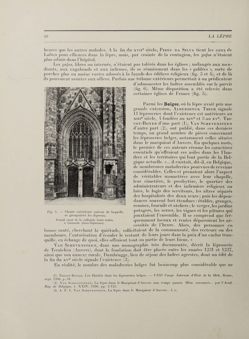 heures que les autres malades. A la fin du xvne siècle, Pires da Silva tient les eaux de Laines pour eilieaces dans la lèpre, mais, par crainte de la contagion, les gajos n’étaient plus admis dans l’hôpital» Les gafos, libres ou internés, n’étaient pas tolérés dans les églises ; mélangés aux men¬ diants, aux vagabonds et aux infirmes, ils se réunissaient dans les « galilées », sorte de porches plus ou moins vastes adossés à la façade des édifices religieux (fig. 3 et 4), et de là ils pouvaient assister aux oJlices. Parfois une tribune extérieure permettait à un prédicateur d’admonester les ladres assemblés sur le parvis (fig. 6). Même disposition a été relevée dans certaines églises de France (fig. 5). Parmi les Belges, où la lèpre avait pris une grande extension, Alberdingk Thijm signale Il léproseries dont l’existence est antérieure au xme siècle, 4 fondées au xive et 3 au xve. Tri¬ cot-Royer d’une part (1), Van Schevensteen d’autre part (2), ont publié, dans ces derniers temps, un grand nombre de pièces concernant les léproseries belges, notamment celles situées dans le marquisat d’Anvers. En quelques mots, le premier de ces auteurs résume les caractères essentiels qu’offraient ces asiles dans les Flan¬ dres et les territoires qui font partie de la Bel¬ gique actuelle. «... il existait, dit-il, en Belgique, de nombreuses maladreries pourvues de revenus considérables. Celles-ci prenaient alors l’aspect de véritables monastères avec leur chapelle, leur cimetière, le presbytère, le quartier des administrateurs et des infirmiers religieux ou laïcs, le logis des serviteurs, les aîtres séparés des hospitalisés des deux sexes ; puis les dépen¬ dances souvent fort étendues : étables, granges, remises, fournils et ateliers ; le verger, les jardins potagers, les serres, les vignes et les pâtures qui jouxtaient l’ensemble. Il se comprend que fré¬ quemment locaux et rentes dépassaient les né¬ cessités de l’heure. Alors, des personnes en bonne santé, cherchant la quiétude, sollicitaient de la communauté, des recteurs ou des mambours, l’autorisation d’écouler le restant de leurs jours dans la paix d’un enclos tran¬ quille, en échange de quoi, elles offraient tout ou partie de leurs biens. » Van Schevensteen, dans une monographie très documentée, décrit la léproserie de Terzieken (Anvers), dont la fondation doit être placée entre les années 1231 et 1237, ainsi que son annexe rurale, Dambrugge, lieu de séjour des ladres agrestes, dont un édit de la fin du xve siècle signale l’existence (3). En réalité, le nombre des maladreries belges fut beaucoup plus considérable que ne Fig. 5. Chaire extérieure autour de laquelle se groupaient les lépreux. Portail ouest de la collégiale Saint-Aubin, à Guérande (Loire-Inférieure). (1) Tricot-Royer, Les Haitiés dans les léproseries belges. —- VIIIe Congr. Internat. d’Hist. de la Méd., Rome, sept. 1930, p. 59. (2) Van Schevensteen, La lèpre dans le Marquisat d’Anvers aux temps passés. Mérn. couronnés... par VAcad. Roy. de Belgique, t. XXIV, 1930, pp. 2-125. (3) A. F. C. Van Schevensteen, La lèpre dans le Marquisat d’Anvers... I. c.