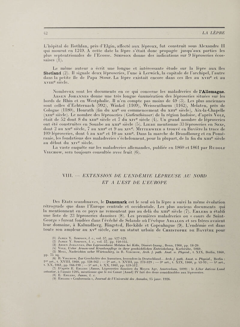 L’hôpital cle Rothfan, près d’Elgin, affecté aux lépreux, fut construit sous Alexandre II qui mourut en 1249. A cette date la lèpre s’était donc propagée jusqu’aux parties les plus septentrionales de l’Ecosse. Simpson donne des indications sur 9 léproseries écos¬ saises (1). Le même auteur a écrit une longue et intéressante étude sur la lèpre aux îles Shetland (2). Il signale deux léproseries, l’une à Lerwick, la capitale de l’archipel, l’autre dans la petite île de Papa Stour. La lèpre existait encore dans ces îles au xvne et au xyme siècle. Nombreux sont les documents en ce qui concerne les maladreries de l’Allemagne. Arsen Johannes donne une très longue énumération des léproseries situées sur les bords de Rhin et en Westphalie. 11 n’en compte pas moins de 49 (3). Les plus anciennes sont celles d’Echternach (992), Winkel (1109), Weissenthurm (1162), Melaten, près de Cologne (1180), Honrath (fin du xiie ou commencement du xme siècle), Aix-la-Chapelle (xme siècle). Le nombre des léproseries (Gutleuthciuser) de la région badoise, d’après Volz, était de 52 dont 8 du xme siècle et 7 du xive siècle (4). Lin grand nombre de léproseries ont été construites en Souabe au xme siècle (5). Liebe mentionne 33 léproseries en Saxe, dont 2 au xne siècle, 7 au xme et 9 au xive. Mitterwier a trouvé en Bavière la trace de 109 léproseries, dont 4 au xne et 10 au xme. Dans la marche de Branclbourg et en Pomé¬ ranie, les fondations des maladreries s’échelonnent, pour la plupart, de la fin du xme siècle au début du xive siècle. La vaste encpiête sur les maladreries allemandes, publiée en 1860 et 1861 par Rudolf Virchow, sera toujours consultée avec fruit (6). VIII. — EXTENSION DE L'ENDÉMIE LÉPREUSE AU NORD ET A L'EST DE L'EUROPE Des Etats Scandinaves, le Danemark est le seul où la lèpre a suivi la même évolution rétrograde que dans l’Europe centrale et occidentale. Les plus anciens documents qui la mentionnent en ce pays ne remontent pas au delà du xme siècle (7). Ehiærs a établi une liste de 23 léproseries danoises (8). Les premières maladreries ou « cours de Saint- George » furent fondées dans l’évêché de Selancle où l’évêque Absalon et ses frères avaient leur domaine, à Kalundberg, Ringsted, Roskilde et Copenhague (9). L’endémie est dans toute son ampleur au xve siècle, car un statut urbain de Christophe de Bavière pour (1) James Y. Simpson, l. c., vol. 57, pp. 427-429. (2) James Y. Simpson, l. c., vol. 57, pp. 140-144. (3) Arsen Johannes, Das Leprosenhaus Melaten bel Kôln, Dissert-Inaug., Bonn, 1908, pp. 18-20. (4) Volz, Ueber Armen-und Krankenpflege in ihrer gescliichllichen Entwickelung, Karlsruhe, 1860. (5) Moll, Nachrichten ueber Würtemberg, in R. Virchow, Arcli. f. path. Anat. u. Physiol., t. XIX, Berlin, 1860, pp. 75 sq. (6) R. Virchow, Zur Geschichte des Aussatzes, besonders in Deutschland... Arch. /. path. Arnat. u. Physiol., Berlin : 1er art., t. XVIII, 1860, pp. 138-162 ; — 2^ art., t. XVIII, pp. 273-329 ; — 3e art., t. XIX, 1860, p. 43-93 ; — 4* art., t. XX, 1861, pp. 166-198 ; —5e art., t. XX, 1861, pp. 459-512. (7) D’après E. Eiilers (Janus, Léproseries danoises du Moyen Age, Amsterdam, 1899) ; le Liber dations Lund velustior, à 1 année 1204, mentionne que le roi Canut [Anud] IV lait des dons considérables aux léproseries. (8) E. Ehlers, Janus, l. c. (9) Eiilers « Conferencia », Journal de V Université des Annales, 15 janv. 1926.