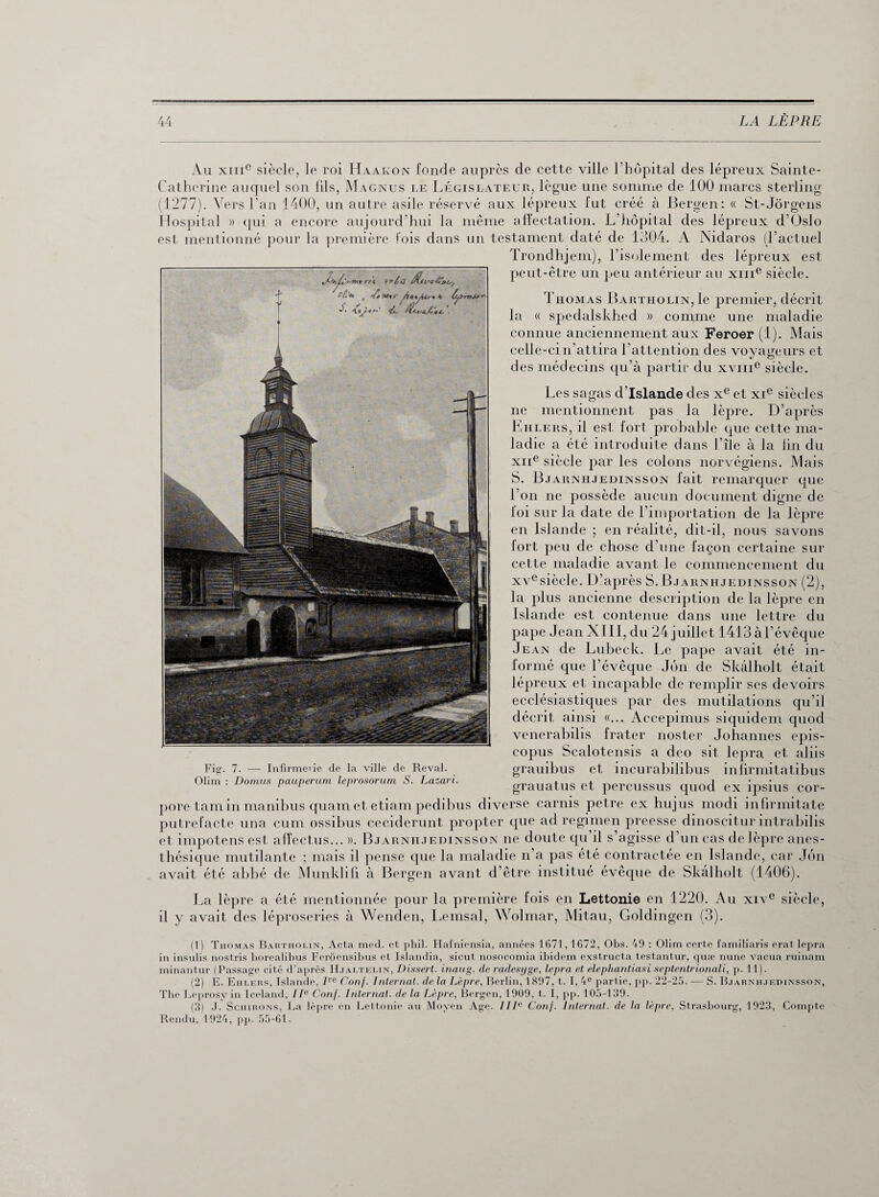 Au xme siècle, le roi Haakon fonde auprès de cette ville l’hôpital des lépreux Sainte- Catherine auquel son Cils, Magnus le Législateur, lègue une somme de 100 marcs sterling (1277). Vers l’an 1400, un autre asile réservé aux lépreux lut créé à Bergen: « St-Jôrgens Hospital » qui a encore aujourd’hui la même affectation. L’hôpital des lépreux d’Oslo est mentionné pour la première fois dans un testament daté de 1304. A Nidaros (l’actuel Trondhjem), l’isolement des lépreux est peut-être un peu antérieur au xme siècle. et* Cm rtt ’irèiï <*tl AtyUr** Ù,y-rvJ*’' ■zt tLf-fü. 41( £. . Thomas Bartholin,1c premier, décrit la « spedalskhed » comme une maladie connue anciennement aux Feroer (1). Mais celle-ci n’attira l’attention des voyageurs et des médecins qu’à partir du xvme siècle. Les sagas d’Islande des xe et xie siècles ne mentionnent pas la lèpre. D’après Ehlers, il est fort probable que cette ma¬ ladie a été introduite dans l’île à la lin du xne siècle par les colons norvégiens. Mais S. Bjarnhjedinsson fait remarquer que Ton ne possède aucun document digne de foi sur la date de l’importation de la lèpre en Islande ; en réalité, dit-il, nous savons fort peu de chose d’une façon certaine sur cette maladie avant le commencement du xvesièele. D’après S. Bjarnhjedinsson (2), la plus ancienne description de la lèpre en Islande est contenue dans une lettre du pape Jean XIII, du 24 juillet 1413 à l’évêque Jean de Lubeck. Le pape avait été in¬ formé que l’évêque Jûn de Skâlholt était lépreux et incapable de remplir ses devoirs ecclésiastiques par des mutilations qu’il décrit ainsi «... Accepimus siquidem quod venerabilis frater noster Johannes epis- copus Scalotensis a deo sit lepra et aliis Fig. 7. — Infirmerie de la ville de Reval. grauibus et incurabilibus infirmitatibus Olim : Domus pauperum leprosorum S. Lazari. grauatUS et percuSSUS quod ex ipsius COr- pore tam in manibus quam et etiam pedibus diverse carnis petre ex hujus modi infirmitate putrefacte una cum ossibus ceciderunt propter que ad regimen preesse dinoscitur intrabilis et impotens est afîectus... ». Bjarnhjedinsson ne doute qu’il s’agisse d’un cas de lèpre anes¬ thésique mutilante ; mais il pense que la maladie n’a pas été contractée en Islande, car Jôn avait été abbé de Munklifi à Bergen avant d’être institué évêque de Skâlholt (1406). La lèpre a été mentionnée pour la première fois en Lettonie en 1220. Au xive siècle, il y avait des léproseries à Wenden, Lemsal, Wolmar, Mitau, Goldingen (3). (1) Thomas Bartholin, Acta med. et phil. Hafniensia, années 1671,1672, Obs. 49 : Olim certe familiaris erat lepra in insulis nostris borealibus Ferôensibus et Islandia, sicut nosocomia ibidem exstructa testantur, quæ nune vacua ruinam minantur (Passage cité d’après IIjaltelin, Dissert, inaug. de radesyge, lepra et elephantiasi septentrionali, p. 11). (2) E. Eiilers, Islande, ITe Conf. Internat, de la Lèpre, Berlin, 1897, t. 1,4e partie, pp. 22-25. — S. Bjarnhjedinsson, The Leprosy in Iceland, IIe Conf. Internat, de la Lèpre, Bergen, 1909, t. I, pp. 105-139. (3) J. Schirons, La lèpre en Lettonie au Moyen Age. IIIe Conf. Internat, de la lèpre, Strasbourg, 1923, Compte Rendu, 1924, pp. 55-61.