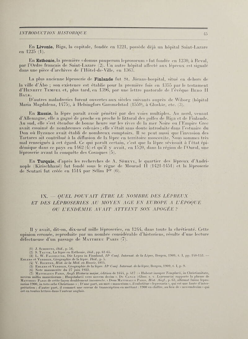 en En Livonie, Riga, la capitale, fondée en 1221, possède déjà un hôpital Saint-Lazare 1225 (1). En Esthonie,la première «domus pauperum leprosorum » fut fondée en 1230, à Reval, par l’Ordre français de Saint-Lazare (2). En autre hôpital affecté aux lépreux est signalé dans une pièce d’archives de LHôtel-de-Ville, en 1363. La plus ancienne léproserie de Finlande fut St. Jôrans-hospital, situé en dehors de la ville d’Abo ; son existence est établie pour la première fois en 1355 par le testament d’Henritt Tempel et, plus tard, en 1396, par une lettre pastorale de l’évêque Bero 1 1 Balk. D’autres maladreries furent ouvertes aux siècles suivants auprès de Wiborg (hôpital Maria Magdalcna, 1475), à Helsingfors Gammelstad (1559), à Gloskâr, etc. (3). En Russie, la lèpre paraît avoir pénétré par des voies multiples. Au nord, venant d’Allemagne, elle a gagné de proche en proche le littoral des golfes de Riga et de Finlande. Au sud, elle s’est étendue de bonne heure sur les rives de la mer Noire ou l'Empire Grec avait essaimé de nombreuses colonies; elle s’était sans doute introduite dans l’estuaire du Don où Byzance avait établi de nombreux comptoirs. Il se peut aussi que l’invasion des Tartares ait contribué à la diffusion de la lèpre en territoire moscovite. Nous sommes très mal renseignés à cet égard. Ce qui paraît certain, c’est que la lèpre sévissait à l’état épi¬ démique dans ce pays en 1462 (4) et qu’il y avait, en 1520, dans la région de l’Oural, une léproserie avant la conquête des Cosaques (5). En Turquie, d’après les recherches de A. Süheyl, le quartier des lépreux d’Andri- nople (Kirisehhané) fut fondé sous le règne de Mourad 11 (1421-1451) et la léproserie de Scutari fut créée en 1514 par Sélim Ier (6). — QUEL POUVAIT ETRE LE NOMBRE DES LEPREUX ET DES LÉPROSERIES AU MOYEN AGE EN EUROPE A IA ÉPOQUE OU L'ENDÉMIE AVAIT ATTEINT SON APOGÉE ? Il y avait, dit-on, dix-neuf mille léproseries, en 1244, dans toute la chrétienté. Cette opinion erronée, reproduite par un nombre considérable d’historiens, résulte d’une lecture défectueuse d’un passage de Matthieu Paris (7). (1) J. Schirons, ibid., p. 56. (2) S. Talvik, La lèpre en Esthonie, ibid., pp. 61-65. (3) L. W. Fagerlund, Die Lepra in Finnland, IIe Conj. Internat, de la Lèpre, Bergen, 1909, t. I, pp. 140-153. — Ehlers et Verdier, Géographie de la lèpre. Ibid., p. 5. (4) V. Riciiter, Hist. de la Méd. en Russie, 1814. (5) Ehlers et Verdier, Géographie de la lèpre. IIe Conj. Internat, de la lèpre, Bergen, 1909, t. I, p. 9. (6) Note manuscrite du 27 juin 1933. (7) Matthaeus Paris, Angli Historia major, édition de 1644, p. 417 : « Habent insuper Templarii, in Christianitate, novem millia maneriorum ; Hospitalarii vero novem decim ». Du Gange (Gloss, s. v. Leprosaria) rapporte la phrase de Matthieu Paris de cette façon doublement incorrecte. « Dom Mattiiaeus Paris, Ilist. Angl., p. 63, affirmât fuisse lepro- sarias 1900, in toto orbe Christiano » ; D’une part, au mot « manerium », il substitue « leprosaria », qui est une faute d inter¬ prétation ; d’autre part, il commet une erreur de transcription en mettant : 1900 en chiffre, au lieu de « novemdecim » qui est en toutes lettres dans l’auteur anglais.