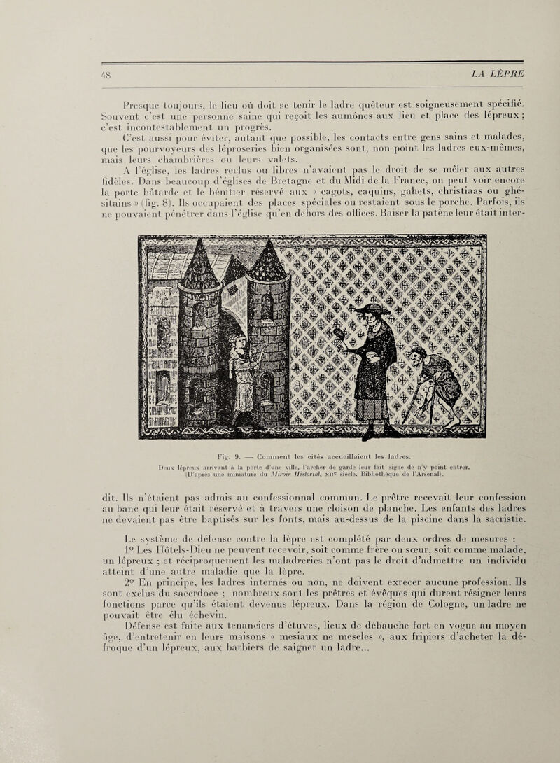 Presque toujours, le lieu où doit, se tenir le ladre quêteur est soigneusement spécilié. Souvent c’est une personne saine qui reçoit les aumônes aux lieu et place des lépreux ; c’est incontestablement un progrès. C’est aussi pour éviter, autant que possible, les contacts entre gens sains et malades, que les pourvoyeurs des léproseries bien organisées sont, non point les ladres eux-mêmes, mais leurs chambrières ou leurs valets. A l’église, les ladres reclus ou libres n’avaient pas le droit de se mêler aux autres fidèles. Dans beaucoup d’églises de Bretagne et du Midi de la France, on peut voir encore la porte bâtarde et le bénitier réservé aux « cagots, caquins, gahets, christiaas ou ghé- sitains » (fig. 8). Ils occupaient des places spéciales ou restaient sous le porche. Parfois, ils ne pouvaient pénétrer dans l’église qu’en dehors des olïices. Baiser la patène leur était inter- Fig. 9. —- Comment les cités accueillaient les ladres. Deux lépreux arrivant à la porte d’une ville, l’archer de garde leur fait signe de n’y point entrer. (D’après une miniature du Miroir Historial, xne siècle. Bibliothèque de l’Arsenal). dit. Ils n’étaient pas admis au confessionnal commun. Le prêtre recevait leur confession au banc qui leur était réservé et à travers une cloison de planche. Les enfants des ladres ne devaient pas être baptisés sur les fonts, mais au-dessus de la piscine dans la sacristie. Le système de défense contre la lèpre est complété par deux ordres de mesures : 1° Les Hôtels-Dieu ne peuvent recevoir, soit comme frère ou sœur, soit comme malade, un lépreux ; et réciproquement les maladreries n’ont pas le droit d’admettre un individu atteint d’une autre maladie que la lèpre. 2° En principe, les ladres internés ou non, ne doivent exrecer aucune profession. Us sont exclus du sacerdoce ; nombreux sont les prêtres et évêques qui durent résigner leurs fonctions parce qu’ils étaient devenus lépreux. Dans la région de Cologne, un ladre ne pouvait être élu échevin. Défense est faite aux tenanciers d’étuves, lieux de débauche fort en vogue au moyen âge, d’entretenir en leurs maisons « mesiaux ne meseles », aux fripiers d’acheter la dé¬ froque d’un lépreux, aux barbiers de saigner un ladre...