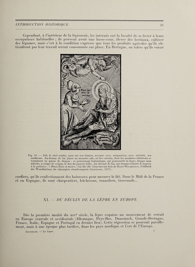 Cependant, à l’intérieur cle la léproserie, les internés ont la faculté de se livrer à leurs occupations habituelles ; ils peuvent avoir une basse-cour, élever des bestiaux, cultiver des légumes, mais c’est à la condition expresse que tous les produits agricoles qu’ils ob¬ tiendront par leur travail seront consommés sur place. En Bretagne, on tolère qu’ils soient Fig. 10. — Job, le chef nimbé, assis sur son fumier, accepte avec résignation, avec sérénité, ses malheurs. Au-dessus de lui plane un monstre ailé, au bec crochu, dont les membres inférieurs se terminent en queue de dragon ; ce personnage fantastique, qui personnifie la lèpre, frappe sans relâche, à coups de verges, le dos du pauvre ladre. Au devant de lui, une femme exhorte le martyr à la patience . « Bénis Dieu et meurs, » lui dit-elle (Gravure sur bois de Hans Wechtelin, Feldbuch der Wundtartznei du chirurgien strasbourgeois Gersdorf, 1517). cordiers, qu’ils confectionnent des boisseaux pour mesurer le blé. Dans le Midi de la France et en Espagne, ils sont charpentiers, bûcherons, tonneliers, tisserands... XI. —- DU DÉCLIN DE LA LÈPRE EN EUROPE Dès la première moitié du xive siècle, la lèpre esquisse un mouvement de retrait en Europe centrale et occidentale (Allemagne, Pays-Bas, Danemark, Grande-Bretagne, France, Italie, Espagne et Portugal en dernier lieu). Cette régression se poursuit pareille¬ ment, mais à une époque plus tardive, dans les pays nordique et l’est de l’Europe. Jeanselme. — La Lèpre. 7