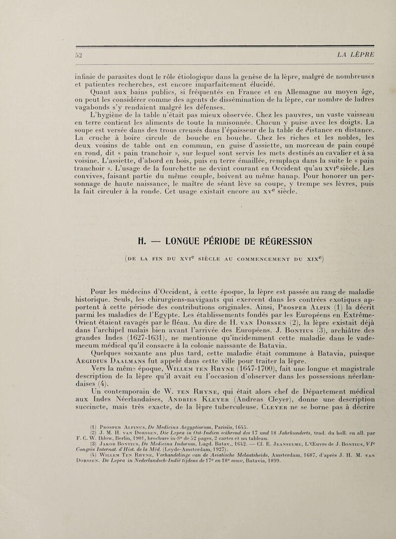 eu infinie de parasites dont le rôle étiologique dans la genèse de la lèpre, malgré de nombreuses et patientes recherches, est encore imparfaitement élucidé. Quant aux bains publics, si fréquentés en France et en Allemagne au moyen âge, on peut les considérer comme des agents de dissémination de la lèpre, car nombre de ladres vagabonds s’y rendaient malgré les défenses. L’hygiène de la table n’était pas mieux observée. Chez les pauvres, un vaste vaisseau en terre contient les aliments de toute la maisonnée. Chacun y puise avec les doigts. La soupe est versée dans des trous creusés dans l’épaisseur de la table de distance en distance. La cruche à boire circule de bouche en bouche. Chez les riches et les nobles, les deux voisins de table ont en commun, en guise d’assiette, un morceau de pain coupé en rond, dit « pain tranchoir », sur lequel sont servis les mets destinés au cavalier et à sa voisine. L’assiette, d’abord en bois, puis en terre émaillée, remplaça dans la suite le « pain tranchoir ». L'usage de la fourchette ne devint courant en Occident qu’au xvie siècle. Les convives, faisant partie du même couple, boivent au même hanap. Pour honorer un per¬ sonnage de haute naissance, le maître de séant lève sa coupe, y trempe ses lèvres, puis la fait circuler à la ronde. Cet usage existait encore au xve siècle. H. — LONGUE PÉRIODE DE RÉGRESSION (DE LA FIN DU XVIe SIÈCLE AU COMMENCEMENT DU XIXe) Pour les médecins d’Occident, à cette époque, la lèpre est passée au rang de maladie historique. Seuls, les chirurgiens-navigants qui exercent dans les contrées exotiques ap¬ portent à cette période des contributions originales. Ainsi, Prosper Alpin (1) la décrit parmi les maladies de l’Egypte. Les établissements fondés par les Européens en Extrême- Orient étaient ravagés par le fléau. Au dire de IL van Dorssen (2), la lèpre existait déjà dans l’archipel malais bien avant l’arrivée des Européens. J. Bontius (3), archiâtre des grandes Indes (1627-1631), ne mentionne qu’incidemment cette maladie dans le vade- mecum médical qu’il consacre à la colonie naissante de Batavia. Quelques soixante ans plus tard, cette maladie était commune à Batavia, puisque Aegidius Daalmans fut appelé dans cette ville pour traiter la lèpre. Vers la même époque, Willem ten Rhyne (1647-1700), fait une longue et magistrale description de la lèpre qu’il avait eu l’occasion d’observer dans les possessions néerlan¬ daises (4). Un contemporain de W. ten Rhyne, qui était alors chef de Département médical aux Indes Néerlandaises, Andries Ixleyer (Andréas Cleyer), donne une description succincte, mais très exacte, de la lèpre tuberculeuse. Cleyer ne se borne pas à décrire (1) Prosper Alpinus, De Medicina Aegyptiorum, Parisiis, 1645. (2) J. M. H. van Dorssen, Die Lepra in Ost-Indien wàhrend des 17 und 18 Jahrhunderts, trad. du holl. en ail. par F. C. W. Ihlow, Berlin, 1901, brochure in-8° de 52 pages, 2 cartes et un tableau. (3) Jakob Bontius, De Medicina Indorum, Lugd. Batav., 1642. — Cf. E. Jeanselme, L’Œuvre de J. Bontius, VIe Congrès Internat. d’Hist. de la Méd. (Leyde-Amsterdam, 1927). (4) Willem Ten Rhyne, Verhandelinge van de Asiatische Melaatsheide, Amsterdam, 1687, d’après J. H. M. van Dorssen. De Lepra in Nederlandsch-1ndië tijdens de 17e en 18e eeuw, Batavia, 1899.