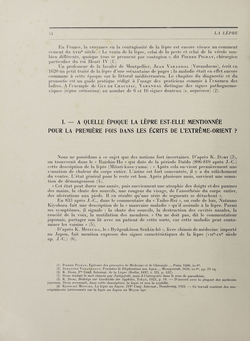 En France, la croyance en la contagiosité de la lèpre est encore vivace au comment cernent du xvne siècle. « Le venin de la lèpre, celui de la peste et celui de la vérole sou- bien différents, quoique tous se prennent par contagion », dit Pierre Pigray, chirurgien particulier du roi Henri IV (1). Un professeur de la faculté de Montpellier, Jean Varandal (Varandaeus), écrit en 1620 un petit traité de la lèpre d’une soixantaine de pages ; la maladie était en effet encore commune à cette époque sur le littoral méditerranéen. Le chapitre du diagnostic et du pronostic est un guide pratique rédigé à l’usage des praticiens commis à l’examen des ladres. A l’exemple de Gui de Chauliac, Varandal distingue des signes pathognomo¬ niques (signa certissima) au nombre de 6 et 16 signes douteux (s. aequivoca) (2). I. — A QUELLE ÉPOQUE LA LÈPRE EST-ELLE MENTIONNÉE POUR LA PREMIÈRE FOIS DANS LES ÉCRITS DE L’EXTRÊME=ORIENT ? Nous ne possédons à ce sujet que des notions fort incertaines. D’après Iv. Do Hï (3), on trouverait dans le « Ruishin-Ho » qui date de la période Daïdo (806-810 après J.-C.) cette description de la lèpre (Mitari-kasa-yama) : « Après cela survient premièrement une sensation de chaleur du corps entier. L’urine est fort concentrée, il y a du relâchement du ventre. L’état général pour le reste est bon. Après plusieurs mois, survient une sensa¬ tion de démangeaison (4). « Cet état peut durer une année, puis surviennent une atrophie des doigts et des paumes des mains, la chute des sourcils, une rougeur du visage, de l’anesthésie du corps entier, des ulcérations aux pieds. Il en résulte qu’une série de segments se détachent ». En 833 après J.-C., dans le commentaire du « Taiho-Rei », ou code de lois, Natzuno Kiyohara fait une description de la « mauvaise maladie » qu’il assimile à la lèpre. Parmi ses symptômes, il signale : la chute des sourcils, la destruction des cavités nasales, la raucité de la voix, la mutilation des membres. « On ne doit pas, dit le commentateur japonais, partager son lit avec un patient de cette sorte, car cette maladie peut conta¬ miner les voisins » (5). D’après Iv. Mitsuda, le « Byôgenkôron Senkin-hô », livre chinois de médecine importé au Japon, fait mention expresse des signes caractéristiques de la lèpre (vne-ixe siècle ap. J.-C.) (6). (1) Pierre Pigray, Epitome des préceptes de Médecine et de Chirurgie..., Paris, 1606, in-8°. (2) Johannes Varandaeus, Tractatus de Elepliantiasi seu lepra..., Monspessuli, 1620, in-8°, pp. 29 sq. (3) K. Dohi, Ire Conf. Internat, de la Lèpre (Berlin, 1897, t. III, p. 432). (4) Dohi traduit le mot chinois par Juckgefuhl, mais il l’interprète dans le sens de paresthésie. (5) K. Dohi, Beitrage zur Geschichte der Syphilis, Tokyo, 1923, p. 18. — D’accord avec la plupart des médecins japonais, Dohi reconnaît, dans cette description, la lèpre et non la syphilis. (6) Kensuké Mitsuda, La lèpre au Japon. IIIe Conf. Internat., Strasbourg, 1923. — Ce travail contient des ren¬ seignements intéressants sur la lèpre au Japon au Moyen âge.