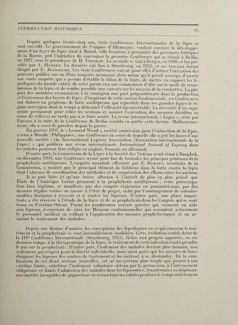 Depuis quelques trente-cinq ans, trois Conférences Internationales de 1 en 1897, sous la présidence de R. Virchow. La seconde se tint à Bergen, en 1909, et fut pré- sidée par A. Hansen. La dernière eut lieu à Strasbourg, en 1923, et ses travaux furent dirigés par E. Jeanselme. Ces trois Conférences eurent pour effet d’attirer l’attention des pouvoirs publics sur un fléau toujours menaçant alors même qu’il paraît assoupi, d’ouvrir une vaste enquete qui a permis d établir le bilan de la lepre, de mettre en rapport les lé¬ prologues du monde entier, de créer parmi eux une communion d’idée sur le mode de trans¬ mission de la lèpre et de rendre possible une entente sur les moyens delà combattre. La plu¬ part des membres reconnurent à la contagion une part prépondérante dans la production et l’extension des foyers de lèpre. S’inspirant de cette notion fondamentale, ces Conférences ont élaboré un programe de lutte antilépreuse qui reproduit dans ses grandes lignes le ré¬ gime norvégien dont le temps a démontré l’efficacité incontestable. La nécessité d’un orga¬ nisme permanent pour relier les sessions et assurer l’exécution des mesures décidées au cours de celles-ci ne tarda pas à se faire sentir. La revue internationale « Lepra », créée par Eiilers à la suite de la Conférence de Berlin combla en partie cette lacune. Malheureuse¬ ment, elle a cessé de paraître depuis la guerre. En janvier 1931, le « Leonard Wood », société américaine pour l’extinction de la lèpre, a tenu à Manille (Philippines), une Conférence au cours de laquelle elle a jeté les bases d’une nouvelle société « the International Leprosy Association (Association internationale de la Lèpre) », qui publiera une revue internationale International Journal oj Leprosy dont les articles pourront être rédigés en anglais, français ou allemand. D’autre part, la Commission de la Lèpre à la Société des Nations avait réuni à Bangkok, en décembre 1930, une Conférence ayant pour but de formuler les principes généraux de la prophylaxie antilépreuse. L’enquête mondiale elfectuée par E. Burnet, secrétaire de la Commission, a montré que le principal élément de faiblesse dans la lutte contre la lèpre était l’absence de coordination des méthodes et de coopération des efforts entre les nations. Je ne puis faire ici qu’une brève allusion à l’intérêt de plus en plus grand que Etats de l’Amérique Latine prennent à la prophylaxie antilépreuse ; cette préoccupa¬ tion bien légitime, se manifeste par des congrès régionaux ou panaméricains, par des mesures légales votées ou encore à l’état de projet, enfin par l’aménagement de colonies- modèles destinées à recevoir et à traiter les lépreux. D’autre part, une place impor¬ tante a été réservée à l’étude de la lèpre et de sa prophylaxie dans les Congrès qui se sont tenus en Extrême-Orient. Parmi les nombreuses œuvres privées qui viennent en aide aux lépreux, il convient de citer les Missions confessionnelles qui secondent activement le personnel médical en veillant à l’application des mesures prophylactiques et en as¬ surant le traitement des malades. Depuis une dizaine d’années, les conceptions des léprologues en ce qui concerne le trai¬ tement et la prophylaxie se sont insensiblement modifiées. Cette évolution semble dater de la IIIe Conférence Internationale (Strasbourg, 1923). Grâce aux progrès apportés, en ces derniers temps, à la thérapeutique de la lèpre, le traitement de cette infection tend à prendre le pas sur la prophylaxie. D’autre part, l’isolement des malades devient plus humain, non seulement par respect pour la liberté individuelle, mais aussi parce que les mesures de force éloignent les lépreux des centres de traitement et les incitent à se dissimuler. De la com¬ binaison de ces deux notions nouvelles, est né un système plus souple qui, poussé à son extrême limite, substitue l’isolement volontaire obtenu par la persuasion, à l’internement obligatoire et limite l’admission des malades dans les léproseries, transformées en hôpitaux, aux mutilés incapables de gagner leur vie et aux lépreux valides pendant le temps strictement