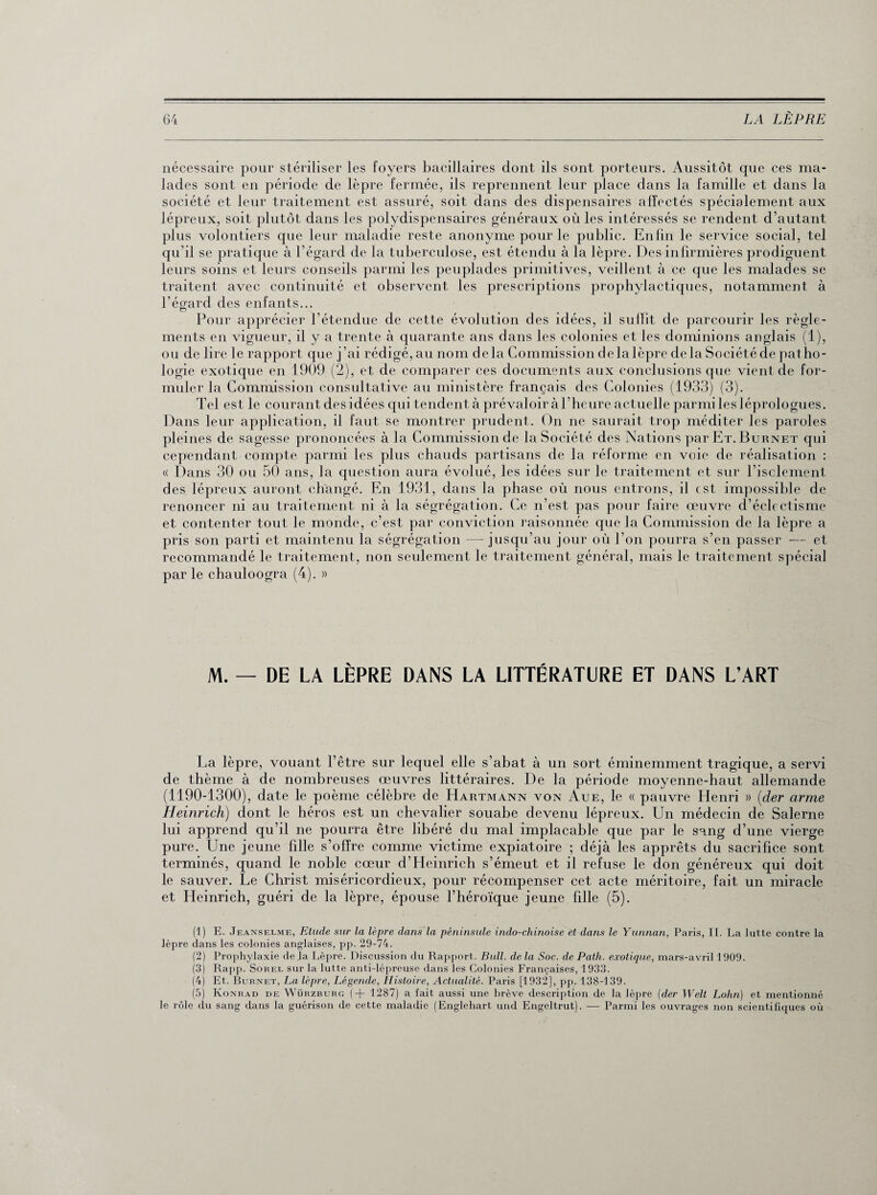 nécessaire pour stériliser les foyers bacillaires dont ils sont porteurs. Aussitôt que ces ma¬ lades sont en période de lèpre fermée, ils reprennent leur place dans la famille et dans la société et leur traitement est assuré, soit dans des dispensaires affectés spécialement aux lépreux, soit plutôt dans les polydispensaires généraux où les intéressés se rendent d’autant plus volontiers que leur maladie reste anonyme pour le public. Enfin le service social, tel qu’il se pratique à l’égard de la tuberculose, est étendu à la lèpre. Des infirmières prodiguent leurs soins et leurs conseils parmi les peuplades primitives, veillent à ce que les malades se traitent avec continuité et observent les prescriptions prophylactiques, notamment à l’égard des enfants... Pour apprécier l’étendue de cette évolution des idées, il suffit de parcourir les règle¬ ments en vigueur, il y a trente à quarante ans dans les colonies et les dominions anglais (1), ou de lire le rapport que j’ai rédigé, au nom delà Commission delalèpre delà Sociétéde patho¬ logie exotique en 1909 (2), et de comparer ces documents aux conclusions que vient de for¬ muler la Commission consultative au ministère français des Colonies (1933) (3). Tel est le courant des idées qui tendent à prévaloir à l’heure actuelle parmi les léprologues. Dans leur application, il faut se montrer prudent. On ne saurait trop méditer les paroles pleines de sagesse prononcées à la Commission de la Société des Nations parET.BuRNET qui cependant compte parmi les plus chauds partisans de la réforme en voie de réalisation : « Dans 30 ou 50 ans, la question aura évolué, les idées sur le traitement et sur l’isclement des lépreux auront changé. En 1931, dans la phase où nous entrons, il est impossible de renoncer ni au traitement ni à la ségrégation. Ce n’est pas pour faire œuvre d’éclectisme et contenter tout le monde, c’est par conviction raisonnée que la Commission de la lèpre a pris son parti et maintenu la ségrégation — jusqu’au jour où l’on pourra s’en passer — et recommandé le traitement, non seulement le traitement général, mais le traitement spécial par le chauloogra (4). » M. — DE LA LÈPRE DANS LA LITTÉRATURE ET DANS L’ART La lèpre, vouant l’être sur lequel elle s’abat à un sort éminemment tragique, a servi de thème à de nombreuses œuvres littéraires. De la période moyenne-haut allemande (1190-1300), date le poème célèbre de Hartmann von Aue, le « pauvre Henri » (der arme Heinrich) dont le héros est un chevalier souabe devenu lépreux. Un médecin de Salerne lui apprend qu’il ne pourra être libéré du mal implacable que par le sang d’une vierge pure. Une jeune fdle s’offre comme victime expiatoire ; déjà les apprêts du sacrifice sont terminés, quand le noble cœur d’Heinrich s’émeut et il refuse le don généreux qui doit le sauver. Le Christ miséricordieux, pour récompenser cet acte méritoire, fait un miracle et Heinrich, guéri de la lèpre, épouse l’héroïque jeune fille (5). (1) E. Jeanselme, Etude sur la lèpre dans la péninsule indo-chinoise et dans le Yunnan, Paris, II. La lutte contre la lèpre dans les colonies anglaises, pp. 29-74. (2) Prophylaxie de la Lèpre. Discussion du Rapport. Bull, de la Soc. de Path. exotique, mars-avril 1909. (3) Rapp. Sorel sur la lutte anti-lépreuse dans les Colonies Françaises, 1933. (4) Et. Burnet, La lèpre, Légende, Histoire, Actualité. Paris [1932], pp. 138-139. (5) Konrad de Würzburg (+ 1287) a fait aussi une brève description de la lèpre (der Welt Lohn) et mentionné le rôle du sang dans la guérison de cette maladie (Englehart und Engeltrut). — Parmi les ouvrages non scientifiques où
