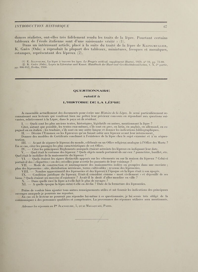 dances réalistes, ont-elles très fidèlement rendu les traits de la lèpre. Pourtant certains tableaux de l’école italienne sont d’une saisissante vérité » (T). Dans un intéressant article, placé à la suite du traité de la lèpre de Klingmuller, K. Grôn (Oslo) a reproduit la plupart des tableaux, miniatures, fresques et mosaïques, estampes, représentant des lépreux (2). (1) E. Jeanselme, La lèpre à travers les âges. Le Progrès médical, supplément illustré, 1029, n° 10, pp. 73-80. (2) K. Grôn (Oslo), Lepra in Literatur und Kunst. Handbuch der Haut-und Geschlechtskrankheiten, t. X, 2e partie, pp. 806-842, Berlin, 1930. QUESTIONNAIRE relatif à L’HISTOIRE DE LA LÈPRE Je rassemble actuellement des documents pour écrire une Histoire de la Lèpre. Je serai particulièrement re¬ connaissant aux lecteurs qui voudront bien me prêter leur précieux concours en répondant aux questions sui¬ vantes, relativement à la Lèpre, dans le pays où ils résident. I. — Quels sont les plus anciens textes, historiques, législatifs ou autres, mentionnant la lèpre ? Citer, autant que possible, les textes eux-mêmes, s’ds sont en grec, en latin, en anglais, en allemand, en es¬ pagnol ou en italien ; les traduire, s’ils sont en une autre langue et donner les indications bibliographiques. II. — Décrire l’Examen ou les Epreuves qu’on faisait subir aux lépreux avant leur internement. Donner des modèles de Certificats concluant à l’existence de la lèpre chez le sujet examiné et à sa séques¬ tration. III. — Avant de séparer le lépreux du monde, célébrait-on un Office religieux analogue à l’Olfice des Morts ? En ce cas, citer les passages les plus caractéristiques de cet Office. IV. — Citer les principaux Règlements auxquels étaient astreints les lépreux en indiquant leur date. V. — Quel était le costume des lépreux ? Quels objets usuels portaient-ils sur eux ? pannetière, barillet, etc. Quel était le mobilier de la maisonnette du lépreux ? VI. — Quels étaient les signes distinctifs apposés sur les vêtements ou sur la maison du lépreux ? Celui-ci portait-il des « cliquettes » ou des crécelles pour avertir les passants de leur voisinage ? VIL — Mode de construction et aménagement des maisonnettes isolées ou groupées dans une enceinte ; plan des léproseries : site, distribution intérieure, terres cultivables ; revenus des léproseries. VIII. — Nombre approximatif des léproseries et des lépreux à l’époque où la lèpre était à son apogée. IN. — Condition juridique du lépreux. Etait-il considéré comme « mort civilement » et dépouillé de ses biens ? Quels étaient ses moyens d’existence ? Avait-il le droit d’aller mendier en ville ? X. — Dans quelle race la lèpre a-t-elle fait le plus de ravages ? NI. — A quelle époque la lèpre entre-t-elle en déclin ? Date de la fermeture des léproseries. Prière de vouloir bien ajouter tous autres renseignements utiles et m’e fournir les indications des principaux ouvrages auxquels je pourrais me reporter. Au cas où le lecteur ne pourrait pas répondre lui-même à ce questionnaire, je lui serais très obligé de la communiquer à des personnes qualifiées et compétentes. La provenance des réponses utilisées sera mentionnée. Adresser les réponses au Pr Jeanselme, 5, quai Mai.aquais, Paris.