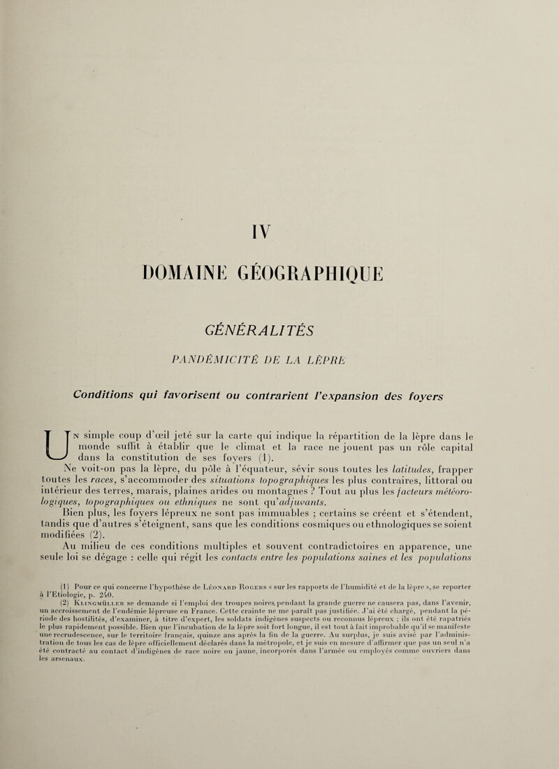 DOMAINE GÉOGRAPHIQUE GÉNÉRALITÉS PANDÉMICITÉ DE LA LÈPRE Conditions qui favorisent ou contrarient l’expansion des foyers Un simple coup d’œil jeté sur la carte qui indique la répartition de la lèpre dans le monde suffît à établir que le climat et la race ne jouent pas un rôle capital dans la constitution de ses loyers (1). Ne voit-on pas la lèpre, du pôle à l’équateur, sévir sous toutes les latitudes, frapper toutes les races, s’accommoder des situations topo graphiques les plus contraires, littoral ou intérieur des terres, marais, plaines arides ou montagnes ? Tout au plus les facteurs météoro¬ logiques, topographiques ou ethniques ne sont qu’adjuvants. Bien plus, les foyers lépreux ne sont pas immuables ; certains se créent et s’étendent, tandis que d’autres s’éteignent, sans que les conditions cosmiques ou ethnologiques se soient modifiées (2). Au milieu de ces conditions multiples et souvent contradictoires en apparence, une seule loi se dégage : celle qui régit les contacts entre les populations saines et les populations (1 ) Pour cp qui concerne l'hypothèse de Léonard Rogers « sur les rapports de l'humidité et de la lèpre », se reporter à l’Etiologie, p. 240. (2) Klingmüller se demande si l’emploi des troupes noires, pendant la grande guerre ne causera pas, dans l’avenir, un accroissement de l’endémie lépreuse en France. Cette crainte ne me paraît pas justifiée. J’ai été chargé, pendant la pé¬ riode des hostilités, d’examiner, à titre d’expert, les soldats indigènes suspects ou reconnus lépreux ; ils ont été rapatriés le plus rapidement possible. Bien que l’incubation de la lèpre soit fort longue, il est tout à fait improbable qu’il se manifeste une recrudescence, sur le territoire français, quinze ans après la fin de la guerre. Au surplus, je suis avisé par l’adminis¬ tration de tous les cas de lèpre officiellement déclarés dans la métropole, et je suis en mesure d’affirmer que pas un seul n’a été contracté au contact d’indigènes de race noire ou jaune, incorporés dans l’armée ou employés comme ouvriers dans les arsenaux.