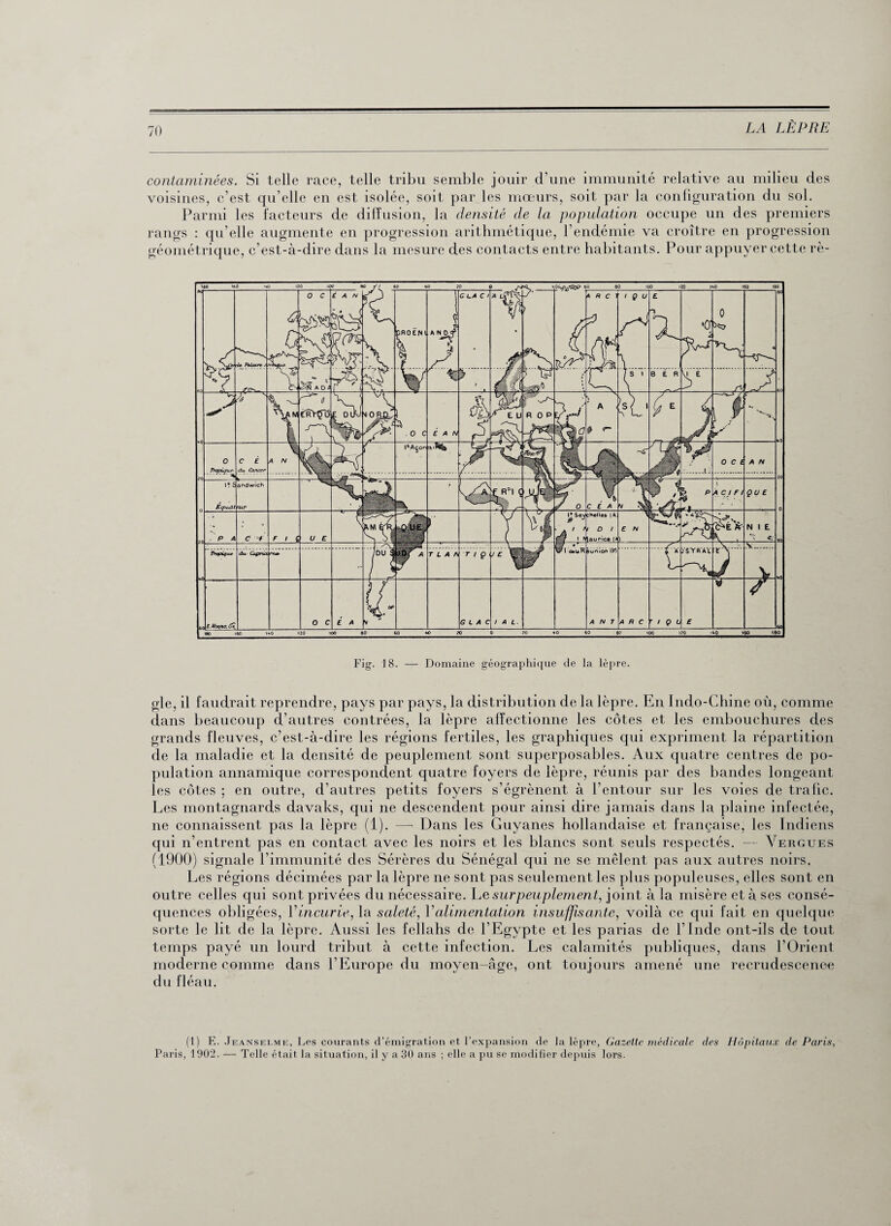 contaminées. Si telle race, telle tribu semble jouir d’une immunité relative au milieu des voisines, c’est qu’elle en est isolée, soit par les mœurs, soit par la configuration du sol. Parmi les facteurs de diffusion, la densité de la population occupe un des premiers rangs : qu’elle augmente en progression arithmétique, l’endémie va croître en progression géométrique, c’est-à-dire dans la mesure des contacts entre habitants. Pour appuyer cette rè- Fig. 18. — Domaine géographique de la lèpre. gle, il faudrait reprendre, pays par pays, la distribution de la lèpre. En Indo-Chine où, comme dans beaucoup d’autres contrées, la lèpre affectionne les côtes et les embouchures des grands fleuves, c’est-à-dire les régions fertiles, les graphiques qui expriment la répartition de la maladie et la densité de peuplement sont superposables. Aux quatre centres de po¬ pulation annamique correspondent quatre foyers de lèpre, réunis par des bandes longeant les côtes ; en outre, d’autres petits foyers s’égrènent à l’entour sur les voies de trafic. Les montagnards davaks, qui ne descendent pour ainsi dire jamais dans la plaine infectée, ne connaissent pas la lèpre (1). —■ Dans les Guyanes hollandaise et française, les Indiens qui n’entrent pas en contact avec les noirs et les blancs sont seuls respectés. — Vergues (1900) signale l’immunité des Sérères du Sénégal qui ne se mêlent pas aux autres noirs. Les régions décimées par la lèpre ne sont pas seulement les plus populeuses, elles sont en outre celles qui sont privées du nécessaire. Le surpeuplement, joint à la misère et à ses consé¬ quences obligées, V incurie, la saleté, Y alimentation insuffisante, voilà ce qui fait en quelque sorte le lit de la lèpre. Aussi les fellahs de l’Egypte et les parias de l’Inde ont-ils de tout temps payé un lourd tribut à cette infection. Les calamités publiques, dans l’Orient moderne comme dans l’Europe du moyen-âge, ont toujours amené une recrudescence du fléau. (1) E. Jeanselme, Les courants d’émigration et l’expansion de la lèpre, Gazette médicale des Hôpitaux de Paris, Paris, 1902. — Telle était la situation, il y a 30 ans ; elle a pu se modifier depuis lors.