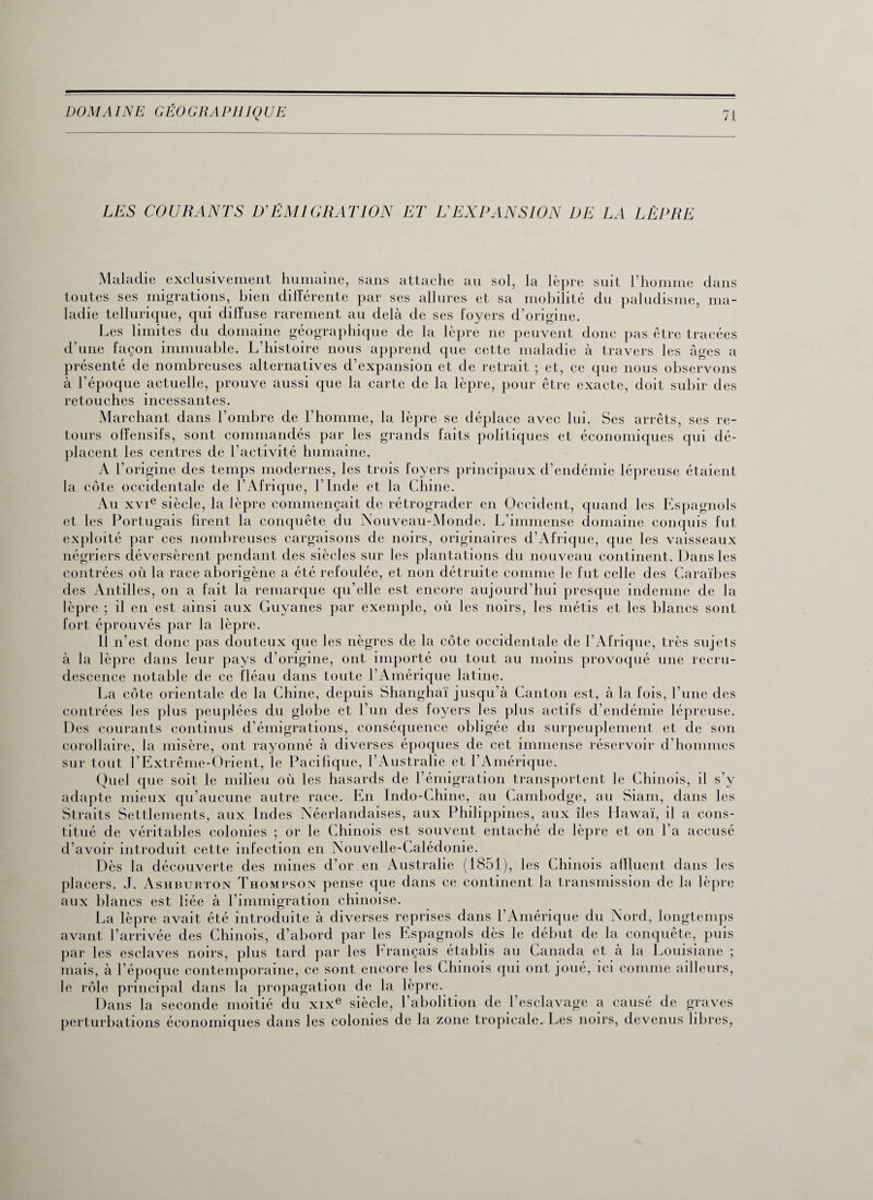 LES COURANTS D'ÉMIGRATION ET L'EXPANSION DE LA LÈPRE Maladie exclusivement humaine, sans attache au sol, la lèpre suit l’homme dans toutes ses migrations, bien différente par ses allures et sa mobilité du paludisme, ma¬ ladie tellurique, qui diffuse rarement au delà de ses loyers d’origine. Les limites du domaine géographique de la lèpre ne peuvent donc pas être tracées d’une façon immuable. L’histoire nous apprend que cette maladie à travers les âges a présenté de nombreuses alternatives d’expansion et de retrait ; et, ce que nous observons à l’époque actuelle, prouve aussi que la carte de la lèpre, pour être exacte, doit subir des retouches incessantes. Marchant dans l’ombre de l’homme, la lèpre se déplace avec lui. Ses arrêts, ses re¬ tours offensifs, sont commandés par les grands faits politiques et économiques qui dé¬ placent les centres de l’activité humaine. A l’origine des temps modernes, les trois foyers principaux d’endémie lépreuse étaient la côte occidentale de l’Afrique, l’Inde et la Chine. Au xvie siècle, la lèpre commençait de rétrograder en Occident, quand les Espagnols et les Portugais firent la conquête du F\ouveau-Monde. L’immense domaine conquis fut exploité par ces nombreuses cargaisons de noirs, originaires d’Afrique, que les vaisseaux négriers déversèrent pendant des siècles sur les plantations du nouveau continent. Dans les contrées où la race aborigène a été refoulée, et non détruite comme le fut celle des Caraïbes des Antilles, on a fait la remarque qu’elle est encore aujourd’hui presque indemne de la lèpre ; il en est ainsi aux Guyanes par exemple, où les noirs, les métis et les blancs sont fort éprouvés par la lèpre. 11 n’est donc pas douteux que les nègres de la côte occidentale de l’Afrique, très sujets à la lèpre dans leur pays d’origine, ont importé ou tout au moins provoqué une recru¬ descence notable de ce fléau dans toute l’Amérique latine. La côte orientale de la Chine, depuis Shanghaï jusqu’à Canton est, à la fois, l’une des contrées les plus peuplées du glohe et l’un des loyers les plus actifs d’endémie lépreuse. Des courants continus d’émigrations, conséquence obligée du surpeuplement et de son corollaire, la misère, ont rayonné à diverses époques de cet immense réservoir d’hommes sur tout l'Extrême-Orient, le Pacifique, l’Australie et l’Amérique. Quel que soit le milieu où les hasards de l’émigration transportent le Chinois, il s’y adapte mieux qu’aucune autre race. En Inclo-Chine, au Cambodge, au Siam, dans les Straits Settlements, aux Indes Néerlandaises, aux Philippines, aux îles Hawaï, il a cons¬ titué de véritables colonies ; or le Chinois est souvent entaché de lèpre et on l’a accusé d’avoir introduit cette infection en Nouvelle-Calédonie. Dès la découverte des mines d’or en Australie (1851), les Chinois affluent dans les placers. J. Ashburton Thompson pense que dans ce continent la transmission de la lèpre aux hlancs est liée à l’immigration chinoise. La lèpre avait été introduite à diverses reprises dans l’Amérique du Nord, longtemps avant l’arrivée des Chinois, d’abord par les Espagnols dès le début de la conquête, puis par les esclaves noirs, plus tard par les Français établis au Canada et à la Louisiane ; mais, à l’époque contemporaine, ce sont encore les Chinois qui ont joué, ici comme ailleurs, le rôle principal dans la propagation de la lèpre. Dans la seconde moitié du xixe siècle, l’aholition de l’esclavage a causé de graves perturbations économiques dans les colonies de la zone tropicale. Les noirs, devenus libres,