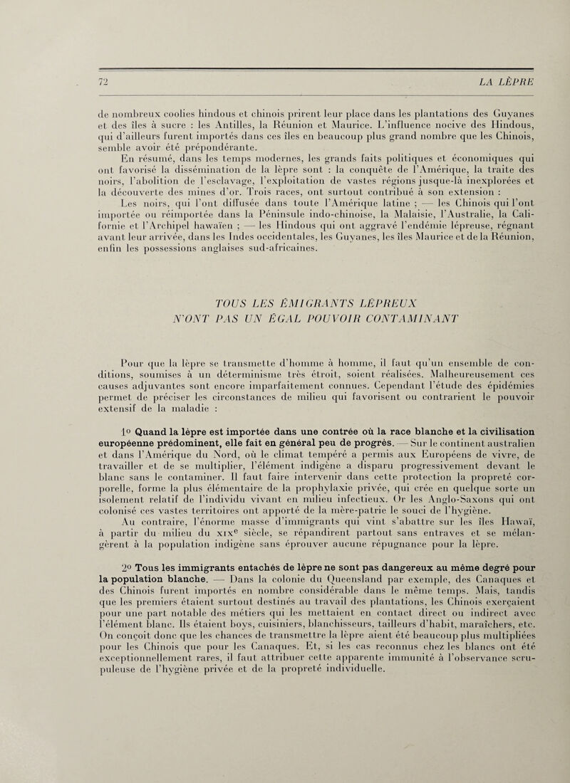 de nombreux coolies hindous et chinois prirent leur place dans les plantations des Guyanes et des îles à sucre : les Antilles, la Réunion et Maurice. L’influence nocive des Hindous, qui d’ailleurs furent importés dans ces îles en beaucoup plus grand nombre que les Chinois, semble avoir été prépondérante. En résumé, dans les temps modernes, les grands faits politiques et économiques qui ont favorisé la dissémination de la lèpre sont : la conquête de l’Amérique, la traite des noirs, l’abolition de l'esclavage, l’exploitation de vastes régions jusque-là inexplorées et la découverte des mines d’or. Trois races, ont surtout contribué à son extension : Les noirs, qui l’ont diffusée dans toute l’Amérique latine ; — les Chinois qui l’ont importée ou réimportée dans la Péninsule indo-chinoise, la Malaisie, l’Australie, la Cali¬ fornie et l’Archipel hawaïen ; — les Hindous qui ont aggravé l’endémie lépreuse, régnant avant leur arrivée, dans les Indes occidentales, les Guyanes, les îles Maurice et de la Réunion, enfin les possessions anglaises sud-africaines. TOUS LES ÉMIGRANTS LÉPREUX N'ONT PAS UN ÉGAL POUVOIR CONTAMINANT Pour que la lèpre se transmette d’homme à homme, il faut qu’un ensemble de con¬ ditions, soumises à un déterminisme très étroit, soient réalisées. Malheureusement ces causes adjuvantes sont encore imparfaitement connues. Cependant l’étude des épidémies permet de préciser les circonstances de milieu qui favorisent ou contrarient le pouvoir extensif de la maladie : 1° Quand la lèpre est importée dans une contrée où la race blanche et la civilisation européenne prédominent, elle fait en général peu de progrès. — Sur le continent australien et dans l’Amérique du Nord, où le climat tempéré a permis aux Européens de vivre, de travailler et de se multiplier, l’élément indigène a disparu progressivement devant le blanc sans le contaminer. Il faut faire intervenir dans cette protection la propreté cor¬ porelle, forme la plus élémentaire de la prophylaxie privée, qui crée en quelque sorte un isolement relatif de l’individu vivant en milieu infectieux. Or les Anglo-Saxons qui ont colonisé ces vastes territoires ont apporté de la mère-patrie le souci de l’hygiène. Au contraire, l’énorme masse d’immigrants qui vint s’abattre sur les îles Hawaï, à partir du milieu du xixe siècle, se répandirent partout sans entraves et se mélan¬ gèrent à la population indigène sans éprouver aucune répugnance pour la lèpre. 2° Tous les immigrants entachés de lèpre ne sont pas dangereux au même degré pour la population blanche. — Dans la colonie du Queensland par exemple, des Canaques et des Chinois furent importés en nombre considérable dans le même temps. Mais, tandis que les premiers étaient surtout destinés au travail des plantations, les Chinois exerçaient pour une part notable des métiers qui les mettaient en contact direct ou indirect avec l’élément blanc. Ils étaient boys, cuisiniers, blanchisseurs, tailleurs d’habit, maraîchers, etc. On conçoit donc que les chances de transmettre la lèpre aient été beaucoup plus multipliées pour les Chinois que pour les Canaques. Et, si les cas reconnus chez les blancs ont été exceptionnellement rares, il faut attribuer cette apparente immunité à l’observance scru¬ puleuse de l’hygiène privée et de la propreté individuelle.