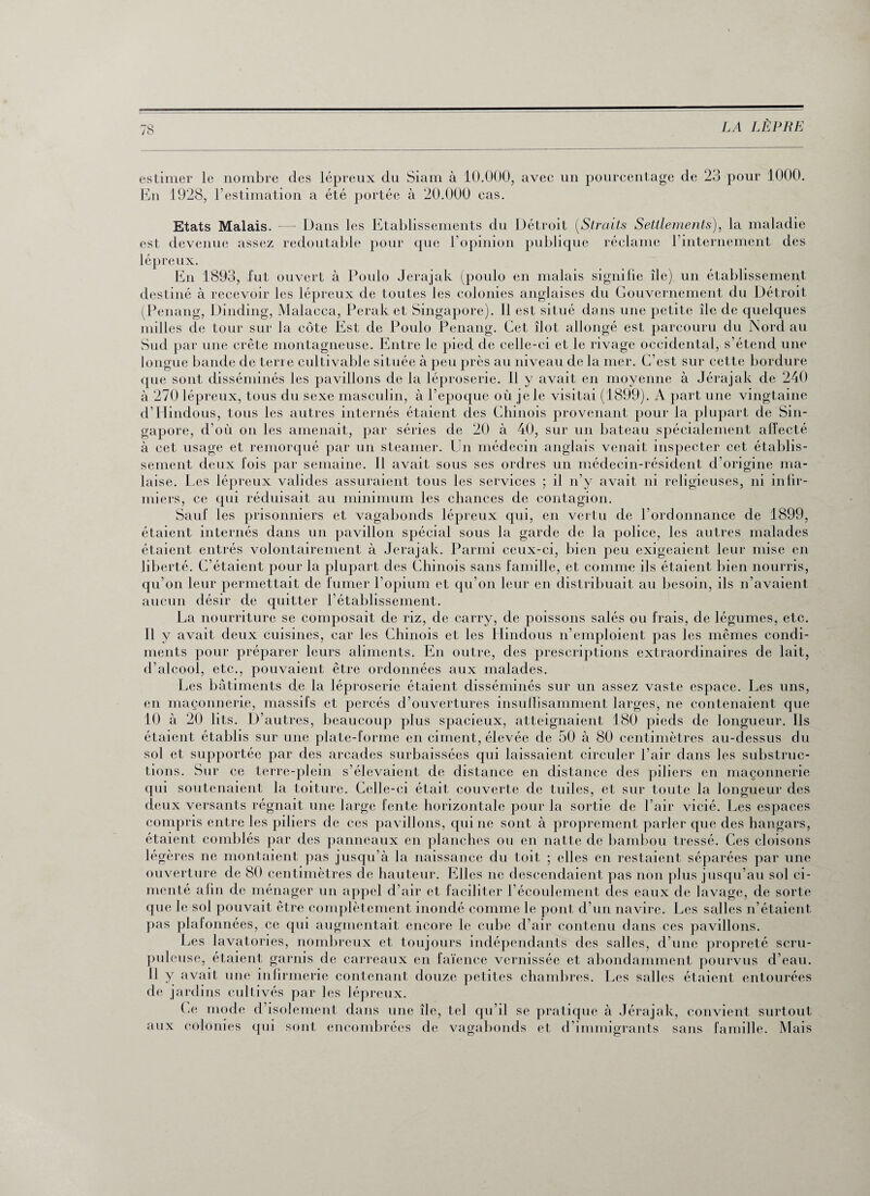 estimer le nombre des lépreux du Siam à 10.000, avec un pourcentage de 23 pour 1000. En 1928, l’estimation a été portée à 20.000 cas. Etats Malais. —- Dans les Etablissements du Détroit (Straits Settlements), la maladie est devenue assez redoutable pour que l’opinion publique réclame l’internement des lépreux. En 1893, fut ouvert à Poulo Jerajak (poulo en malais signifie île) un établissement destiné à recevoir les lépreux de toutes les colonies anglaises du Gouvernement du Détroit (Penang, Dinding, Malacca, Perak et Singapore). Il est situé dans une petite île de quelques milles de tour sur la côte Est de Poulo Penang. Cet îlot allongé est parcouru du Nord au Sud par une crête montagneuse. Entre le pied de celle-ci et le rivage occidental, s’étend une longue bande de terre cultivable située à peu près au niveau de la mer. C’est sur cette bordure que sont disséminés les pavillons de la léproserie. 11 y avait en moyenne à Jérajak de 240 à 270 lépreux, tous du sexe masculin, à l’epoque où je le visitai (1899). A part une vingtaine d’Hindous, tous les autres internés étaient des Chinois provenant pour la plupart de Sin¬ gapore, cl’où on les amenait, par séries de 20 à 40, sur un bateau spécialement affecté à cet usage et remorqué par un steamer. Un médecin anglais venait inspecter cet établis¬ sement deux fois par semaine. Il avait sous ses ordres un médecin-résident d’origine ma¬ laise. Les lépreux valides assuraient tous les services ; il n’y avait ni religieuses, ni infir¬ miers, ce qui réduisait au minimum les chances de contagion. Sauf les prisonniers et vagabonds lépreux qui, en vertu de l’ordonnance de 1899, étaient internés dans un pavillon spécial sous la garde de la police, les autres malades étaient entrés volontairement à Jerajak. Parmi ceux-ci, bien peu exigeaient leur mise en liberté. C’étaient pour la plupart des Chinois sans famille, et comme ils étaient bien nourris, qu’on leur permettait de fumer l’opium et qu’on leur en distribuait au besoin, ils n’avaient aucun désir de quitter l’établissement. La nourriture se composait de riz, de carry, de poissons salés ou frais, de légumes, etc. Il y avait deux cuisines, car les Chinois et les Hindous n’emploient pas les mêmes condi¬ ments pour préparer leurs aliments. En outre, des prescriptions extraordinaires de lait, d’alcool, etc., pouvaient être ordonnées aux malades. Les bâtiments de la léproserie étaient disséminés sur un assez vaste espace. Les uns, en maçonnerie, massifs et percés d’ouvertures insuffisamment larges, ne contenaient que 10 à 20 lits. D’autres, beaucoup plus spacieux, atteignaient 180 pieds de longueur. Ils étaient établis sur une plate-forme en ciment, élevée de 50 à 80 centimètres au-dessus du sol et supportée par des arcades surbaissées qui laissaient circuler l’air dans les substruc- tions. Sur ce terre-plein s’élevaient de distance en distance des piliers en maçonnerie qui soutenaient la toiture. Celle-ci était couverte de tuiles, et sur toute la longueur des deux versants régnait une large fente horizontale pour la sortie de l’air vicié. Les espaces compris entre les piliers de ces pavillons, qui ne sont à proprement parler que des hangars, étaient comblés par des panneaux en planches ou en natte de bambou tressé. Ces cloisons légères ne montaient pas jusqu’à la naissance du toit ; elles en restaient séparées par une ouverture de 80 centimètres de hauteur. Elles ne descendaient pas non plus jusqu’au sol ci¬ menté afin de ménager un appel d’air et faciliter l’écoulement des eaux de lavage, de sorte que le sol pouvait être complètement inondé comme le pont d’un navire. Les salles n’étaient pas plafonnées, ce qui augmentait encore le cube d’air contenu dans ces pavillons. Les lavatories, nombreux et toujours indépendants des salles, d’une propreté scru- Pul cuse, étaient garnis de carreaux en faïence vernissée et abondamment pourvus d’eau. 11 y avait une infirmerie contenant douze petites chambres. Les salles étaient entourées de jardins cultivés par les lépreux. Ce mode d’isolement dans une île, tel qu’il se pratique à Jérajak, convient surtout aux colonies qui sont encombrées de vagabonds et d’immigrants sans famille. Mais