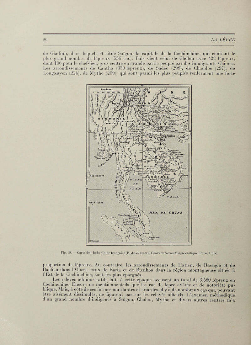 de Giadinh, dans lequel est situé Saigon, la capitale de la Cochinchine, qui contient le plus grand nombre de lépreux (556 cas). Puis vient celui de Cholon avec 422 lépreux, dont 106 pour le chef-lieu, gros centre en grande partie peuplé par des immigrants Chinois. Les arrondissements de Cantho (350 lépreux), de Sadec (298), de Chaudoc (297), de Longxuyen (224), de Mytho (209), qui sont parmi les plus peuplés renferment une forte l'ig-11). — Carte de t ludo-Chine française (E. Jeanset.me, Cours de Dermatologie exotique, Paris, 1904) proportion de lépreux. Au contraire, les arrondissements de Hatien, de Rachgia et de Baclieu dans 1 ( )uest, ceux de Baria et de Bienhoa dans la région montagneuse située à l’Est de la Cochinchine, sont les plus épargnés. Les relevés administratifs faits à cette époque accusent un total de 3.580 lépreux en Cochinchine. Encore ne mentionnent-ils que les cas de lèpre avérée et de notoriété pu¬ blique. Mais, à côté de ces formes mutilantes et criardes, il y a de nombreux cas qui, pouvant être aisément dissimulés, ne figurent pas sur les relevés officiels. L’examen méthodique d’un grand nombre d’indigènes à Saigon, Cholon, Mytho et divers autres centres m’a