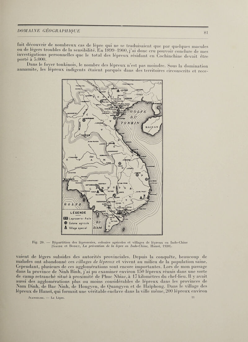 DOM A INE GÉO G R AP IIIQ UE 81 fait découvrir de nombreux cas de lèpre qui ne se traduisaient que par quelques macules ou de légers troubles de la sensibilité. En 1899-1900, j’ai donc cru pouvoir conclure de mes investigations personnelles que le total des lépreux résidant en Gochinchine devait être porté à 5.000. Dans le loyer tonkinois, le nombre des lépreux n’est pas moindre. Sous la domination annamite, les lepieux indigents étaient parques dans des territoires circonscrits et rece- Fig. 20. — Répartition des léproseries, colonies agricoles et villages de lépreux en Indo-Chine (Gaide et Bodet, La prévention de la lèpre en Indo-Chine, Hanoï, 1030). vaient de légers subsides des autorités provinciales. Depuis la conquête, beaucoup de malades ont abandonné ces villages de lépreux et vivent au milieu de la population saine. Cependant, plusieurs de ces agglomérations sont encore importantes. Lors de mon passage dans la province de Ninh Binh, j’ai pu examiner environ 150 lépreux réunis dans une sorte de camp retranché situé à proximité de Phue Nhiac,à 17 kilomètres du chef-lieu. 11 y avait aussi des agglomérations plus ou moins considérables de lépreux dans les provinces de Nam Dinh, de Bac Ninh, de Hongyen, de Quangyen et de ITaïphong. 1 )ans le village des lépreux de Hanoï, qui formait une véritable enclave dans la ville même, 200 lépreux environ Jeanselme. — La Lèpre. 11