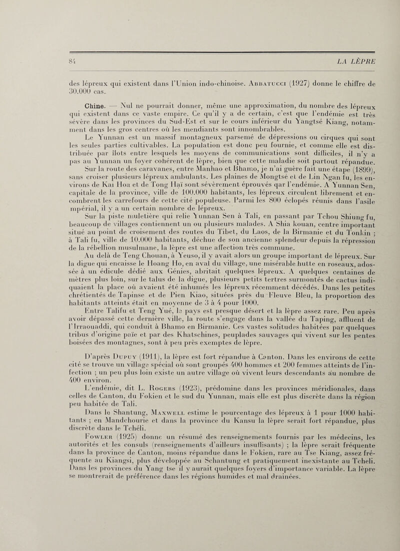 des lépreux qui existent dans l’Union indo-chinoise. Abbatucci (1927) donne le chiffre de 3Ü.0Ü0 cas. Nul ne pourrait donner, même une approximation, du nombre des lépreux lans ce vaste empire. Ce qu’il y a de certain, c’est que l’endémie est très Chine. - qui existent d; sévère dans les provinces du Sud-Est et sur le cours inférieur du Yangtsé Kiang, notam¬ ment dans les gros centres où les mendiants sont innombrables. Le Yunnan est un massif montagneux parsemé de dépressions ou cirques qui sont les seules parties cultivables. La population est donc peu fournie, et comme elle est dis¬ tribuée par îlots entre lesquels les moyens de communications sont dilliciles, il n’y a pas au Yunnan un foyer cohérent de lepre, bien que cette maladie soit partout répandue. Sur la route des caravanes, entre Manhao et Bhamo, je n’ai guère fait une étape (1899), sans croiser plusieurs lépreux ambulants. Les plaines de Mongtsé eide Lin Ngan fu, les en¬ virons de Kai Hoa et de Tong Haï sont sévèrement éprouvés qar l’endémie. A Yunnan Sen, capitale de la province, ville de 100.000 habitants, les lépreux circulent librement et en¬ combrent les carrefours de cette cité populeuse. Parmi les 800 éclopés réunis dans l’asile mpérial, il y a un certain nombre de lépreux. Sur la piste muletière qui relie Yunnan Sen à Tali, en passant par Tchou Shiung fu, beaucoup de villages contiennent un ou plusieurs malades. A Shia kouan, centre important situé au point de croisement des routes du Tibet, du Laos, de la Birmanie et du Tonkin ; à Tali fu, ville, de 10.000 habitants, déchue de son ancienne splendeur depuis la répression de la rébellion musulmane, la lèpre est une affection très commune. Au delà de Teng Chouan, à Yeuso, il y avait alors un groupe important de lépreux. Sur la digue qui encaisse le Hoang llo, en aval du village, une misérable butte en roseaux, ados¬ sée à un édicule dédié aux Génies, abritait quelques lépreux. A quelques centaines de mètres plus loin, sur le talus de la digue, plusieurs petits tertres surmontés de cactus indi¬ quaient la place où avaient été inhumés les lépreux récemment décédés. Dans les petites chrétientés de Tapinse et de Pieu Kiao, situées près du Fleuve Bleu, la proportion des habitants atteints était en moyenne de 3 à 4 pour 1000. Entre Talifu et Teng Yué, le pays est presque désert et la lèpre assez rare. Peu après avoir dépassé cette dernière ville, la route s’engage dans la vallée du Taping, affluent de l’irraouaddi, qui conduit à Bhamo en Birmanie. Ces vastes solitudes habitées par quelques tribus d’origine paie et par des Khatschines, peuplades sauvages qui vivent sur les pentes boisées des montagnes, sont à peu près exemptes de lèpre. D’après Dupuy (1911), la lèpre est fort répandue à Canton. Dans les environs de cette cité se trouve un village spécial où sont groupés 400 hommes et 200 femmes atteints de l’in¬ fection ; un peu plus loin existe un autre village où vivent leurs descendants au nombre de 400 environ. L’endémie, dit L. Rogers (1923), prédomine dans les provinces méridionales, dans celles de Canton, du Fokien et le sud du Yunnan, mais elle est plus discrète dans la région peu habitée de Tali. Dans le Shantung, Maxwell estime le pourcentage des lépreux à 1 pour 1000 habi¬ tants ; en Mandchourie et dans la province du Kansu la lèpre serait fort répandue, plus discrète dans le Tchéli. Fowler (1925) donne un résumé des renseignements fournis par les médecins, les autorités et les consuls (renseignements d’ailleurs insuffisants) ; la lèpre serait fréquente dans la province de Canton, moins répandue dans le Fokien, rare au Tse Kiang, assez fré¬ quente au Kiangsi, plus développée au Schantung et pratiquement inexistante au Tcheli. Dans les provinces du Yang tse il y aurait quelques foyers d’importance variable. La lèpre se montrerait de préférence dans les régions humides et mal drainées.