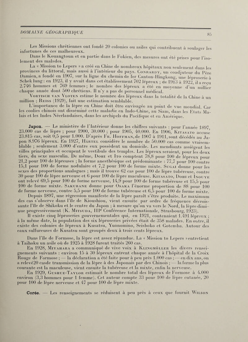 85 Les Missions chrétiennes ont fondé 20 colonies ou asiles qui contribuent à soulager les infortunes de ces malheureux. Dans le Kouangtoun et en partie dans le Fokien, des mesures ont été prises pour l’iso¬ lement des malades. La « Mission to Lepers » a créé en Chine de nombreux hôpitaux non seulement dans les provinces du littoral, mais aussi à l’intérieur du pays. Gonrardy, un coadjuteur du Père Damien, a fondé en 1907, sur la ligne du chemin de fer Canton-Hingkong, une léproserie à Schek lung : en 1923, il y avait dans cet établissement 702 lépreux ; de 1913 à 1922, il a reçu 2.746 hommes et 769 femmes ; le nombre des lépreux a été en moyenne d’un millier chaque année dont 500 chrétiens. 11 n’y a pas de personnel médical. Vortisch VAN Vloten estime le nombre des lépreux dans la totalité de la Chine à un million ; Reiss (1929), fait une estimation semblable. L’importance de la lèpre en Chine doit être envisagée au point de vue mondial. Car les coolies chinois ont disséminé cette maladie en Indo-Chine, au Siam, dans les Etats Ma¬ lais et les Indes Néerlandaises, dans les archipels du Pacifique et en Amérique. Japon. — Le ministère de l’intérieur donne les chiffres suivants : pour l’année 1897 23.000 cas de lèpre ; pour 1900, 30.000 ; pour 1905, 40.000. En 1906, Kitasato accuse 23.815 cas, soit 0,5 pour 1.000. D’après Fr. Hoffman, de 1907 à 1911, sont décédés au Ja¬ pon 8.976 lépreux. En 1927, Hârtel considère le nombre de 50.000 cas comme vraisem¬ blable ; seulement 3.000 d’entre eux possèdent un domicile. Les mendiants assiègent les villes principales et occupent le vestibule des temples. Les lépreux seraient, pour les deux tiers, du sexe masculin. De même, Dohi et Ito comptent 78,8 pour 100 de lépreux pour 21,2 pour 100 de lépreuses ; la forme anesthésique est prédominante : 77,7 pour 100 contre 15,1 pour 100 de forme nodulaire et 7,2 pour 100 de forme mixte. Sugai donne pour les sexes des proportions analogues ; mais il trouve 62 cas pour 100 de lèpre tubéreuse, contre 30 pour 100 de lèpre nerveuse et 6 pour 100 de lèpre maculeuse. Kitasato, Dohi et Inotjye ont relevé 69,5 pour 100 de forme nerveuse, 14,9 pour 100 de forme tubéreuse et 15,5 pour 100 de forme mixte. Sakurane donne pour Osaka l’énorme proportion de 88 pour 100 de forme nerveuse, contre 5,5 pour 100 de forme tubéreuse et 6,5 pour 100 de forme mixte. Depuis 1897, une régression manifeste de la lèpre paraît s’être produite. Le maximum des cas s’observe dans l’île de Kioushiou, vient ensuite par ordre de fréquence décrois¬ sante l’île de Shikoku et le centre du Japon ; à mesure qu’on va vers le Nord, la lèpre dimi¬ nue progressivement (K. Mitsuda, IIIe Conférence Internationale, Strasbourg, 1923). Il existe cinq léproseries gouvernementales qui, en 1921, contenaient 1.491 lépreux ; à la même date, la population des six léproseries privées était de 358 malades. En outre, il existe des colonies de lépreux à Kusatsu, Yuonomino, Seishoko et Gotemba. Autour des eaux sulfureuses de Kusatsu sont groupés deux à trois cents lépreux. Dans l’île de Formose, la lèpre est assez répandue. La « Mission to Lepers » entretient à Taihoku un asile où de 1925 à 1928 furent traités 260 cas. En 1928, Miyahara a communiqué de vive voix à Klingmüller les divers rensei¬ gnements suivants : environ 15 à 30 lépreux entrent chaque année à l’hôpital de la Croix Rouge de Formose ; — la déclaration a été faite pour à peu près 1.000 cas ; — en dix ans, on a relevé20 casde transmission de la lèpre à des Japonais par des Chinois ; — la forme la plus courante est la maculeuse, vient ensuite la tubéreuse et la mixte, enfin la nerveuse. En 1929, Gushue-Taylor estimait le nombre total des lépreux de Formose à 4.000 environ (3,3 hommes pour 1 femme). Cet auteur compte 33 pour 100 de lèpre cutanée, 20 pour 100 de lèpre nerveuse et 47 pour 100 de lèpre mixte. Corée. — Les renseignements se réduisent à peu près à ceux que fournit Wilson