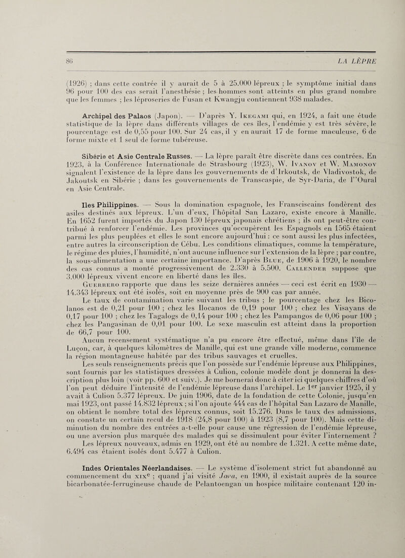 1926) ; dans cette contrée il y aurait de 5 à 25.000 lépreux ; le symptôme initial dans 96 pour 100 des cas serait l’anesthésie ; les hommes sont atteints en plus grand nombre que les femmes ; les léproseries de Fusan et Kwangju contiennent 938 malades. Archipel des Palaos (Japon). — D’après Y. Ikegami qui, en 1924, a fait une étude statistique de la lèpre dans différents villages de ces îles, l'endémie y est très sévère, le pourcentage est de 0,55 pour 100. Sur 24 cas, il y en aurait 17 de forme maeuleuse, 6 de forme mixte et 1 seul de forme tubéreuse. Sibérie et Asie Centrale Russes. — La lèpre paraît être discrète dans ces contrées. En 1923, à la Conférence Internationale de Strasbourg (1923), W. Ivanov et W. Mamonov signalent l’existence de la lèpre dans les gouvernements de d’irkoutsk, de Vladivostok, de Jakoutsk en Sibérie ; dans les gouvernements de Transcaspie, de Syr-Daria, de l ’Oural en Asie Centrale. Iles Philippines. —- Sous la domination espagnole, les Fransciscains fondèrent des asiles destinés aux lépreux. L’un d'eux, l’hôpital San Lazaro, existe encore à Manille. En 1652 furent importés du Japon 130 lépreux japonais chrétiens ; ils ont peut-être con¬ tribué à renforcer l’endémie. Les provinces qu'occupèrent les Espagnols en 1565 étaient parmi les plus peuplées et elles le sont encore aujourd'hui : ce sont aussi les plus infectées, entre autres la circonscription de Cébu. Les conditions climatiques, comme la température, le régime des pluies, l’humidité, n’ont aucune influence sur l’extension de la lèpre ; par contre, la sous-alimentation a une certaine importance. D’après Blue, de 1906 à 1920, le nombre des cas connus a monté progressivement de 2.330 à 5.500. Callender suppose que 3.000 lépreux vivent encore en liberté dans les îles. Guerrero rapporte que dans les seize dernières années — ceci est écrit en 1930 -— 14.343 lépreux ont été isolés, soit en moyenne près de 900 cas par année. Le taux de contamination varie suivant les tribus ; le pourcentage chez les Bico- lanos est de 0,21 pour 100 ; chez les Ilocanos de 0,19 pour 100 ; chez les Visayans de 0,17 pour 100 ; chez les Tagalogs de 0,14 pour 100 ; chez les Pampangos de 0,06 pour 100 ; chez les Pangasinan de 0,01 pour 100. Le sexe masculin est atteint dans la proportion de 66,7 pour 100. Aucun recensement systématique n’a pu encore être effectué, même dans l’île de Luçon, car, à quelques kilomètres de Manille, qui est une grande ville moderne, commence la région montagneuse habitée par des tribus sauvages et cruelles. Les seuls renseignements précis que l’on possède sur l’endémie lépreuse aux Philippines, sont fournis par les statistiques dressées à Culion, colonie modèle dont je donnerai la des¬ cription plus loin (voir pp. 600 et suiv.). Je me bornerai donc à citer ici quelques chiffres d’où l’on peut déduire l’intensité de l’endémie lépreuse dans l’archipel. Le 1er janvier 1925, il y avait à Culion 5.377 lépreux. De juin 1906, date de la fondation de cette Colonie, jusqu’en mai 1923, ont passé 14.832 lépreux ; si l’on ajoute 444 cas de l’hôpital San Lazaro de Manille, on obtient le nombre total des lépreux connus, soit 15.276. Dans le taux des admissions, on constate un certain recul de 1918 (24,8 pour 100) à 1923 (8,7 pour 100). Mais cette di¬ minution du nombre des entrées a-t-elle pour cause une régression de l’endémie lépreuse, ou une aversion plus marquée des malades qui se dissimulent pour éviter l’internement ? Les lépreux nouveaux, admis en 1929, ont été au nombre de 1.321. A cette même date, 6.494 cas étaient isolés dont 5.477 à Culion. Indes Orientales Néerlandaises. — Le système d’isolement strict fut abandonné au commencement du xixe ; quand j’ai visité Java, en 1900, il existait auprès de la source bicarbonatée-ferrugineuse chaude de Pelantoengan un hospice militaire contenant 120 in-