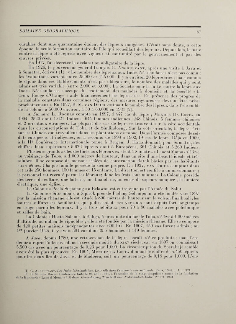 curables dont une quarantaine étaient des lépreux indigènes. C’était sans doute, à cette époque, la seule formation sanitaire de l’île qui recueillait des lépreux. Depuis lors, la lutte contre la lèpre a été reprise avec vigueur et continuité par le gouvernement et par des œuvres privées. En 1917, fut décrétée la déclaration obligatoire de la lèpre. En 1926, le gouverneur général français G. Angoulvant, après une visite à Java et à Sumatra, écrivait (1) : « Le nombre des lépreux aux Indes Néerlandaises n’est pas connu : les évaluations varient entre 25.000 et 125.000. 11 y a environ 20 léproseries ; mais comme le séjour dans ces établissements n’est pas obligatoire, le nombre des malades qui y sont admis est très variable (entre 2.000 et 3.000). La Société pour la lutte contre la lèpre aux Ind es Néerlandaises s occupe du traitement des malades à domicile et la Société « la Croix Rouge d’Orange » aide financièrement les léproseries. En présence des progrès de la maladie constatés dans certaines régions, des mesures rigoureuses devront être prises prochainement ». En 1927, B. M. van Driel estimait le nombre des lépreux dans l’ensemble de la colonie à 50.000 environ, à 50 à 60.000 en 1931 (2). A Sumatra L. Rogers compte en 1897, 1.447 cas de lèpre ; Menues Da Costa, en 1904, 2520 dont 1.621 Indiens, 644 femmes indiennes, 248 Chinois, 5 femmes chinoises et 2 orientaux étrangers. La plupart des cas de lèpre se trouvent sur la côte occidentale dans les circonscriptions de Toba et de Simlindoeng. Sur la côte orientale, la lèpre sévit sur les Chinois qui travaillent dans les plantations de tabac. Dans l’armée composée de sol¬ dais européens et indigènes, on a reconnu de 1898 à 1902, 19 cas de lèpre. Déjà en 1909, à la IIe Conférence Internationale tenue à Bergen, J. Iïaga donnait, pour Sumatra, des chiffres bien supérieurs : 5.626 lépreux dont 5 Européens, 361 Chinois et 5.260 Indiens. Plusieurs grands asiles destinés aux lépreux existent à Sumatra. « Laoe si Morno » s’élève au voisinage de Toba, à 1.000 mètres de hauteur, dans un site d’une beauté idéale et très salubre. Il se compose de maisons isolées de construction Batak bâties par les habitants eux-mêmes. Chaque famille possède la sienne propre. En 1927, van Driel comptait dans cet asile 250 hommes, 150 femmes et 15 enfants. La direction est confiée à un missionnaire ; le personnel est recruté parmi les lépreux; donc les Irais sont minimes. La Colonie possède des terres de culture, une laiterie, une buanderie, un corps de sapeurs-pompiers, la lumière électrique, une église... La Colonie « Poelo Sitjanang » à Belawan est entretenue par l’Armée du Salut. La Colonie « Sitoemba », à Sipirok près de Padang Sidempuan, a été fondée vers 1897 par la mission rhénane, elle est située à 800 mètres de hauteur sur le volcan Bualbuali ; les sources sulfureuses bouillantes qui jaillissent de ses versants sont depuis fort longtemps en usage parmi les lépreux. Il y a trois hôpitaux pour 70 à 80 malades avec policlinique et salles de bain. La Colonie « Hoeta Salem », à Baliga, à proximité du lac de Toba, s’élève à 1.000 mètres d’altitude, au milieu de vignobles ; elle a été fondée par la mission rhénane. Elle se compose de 120 petites maisons indépendantes avec 600 lits. En 1907, 150 cas furent admis ; au 1er janvier 1924, il y avait 504 cas dont 355 hommes et 149 femmes. A Java, depuis 1780, une rétrocession de la lèpre paraît s’être produite ; mais l’en¬ démie a repris l’offensive dans la seconde moitié du xixe siècle, car en 1897 on connaissait 5.500 cas avec un pourcentage de 0,23 pour 1.000. La circonscription du Soerabaja semble avoir été la plus éprouvée. En 1904, Mendez da Costa donnait le chiffre de 4.450 lépreux pour les deux îles de Java et de Madoera, soit un pourcentage de 0,18 pour 1.000. L’en- (1) G. Angoulvant. Les Indes Néerlandaises. Leur rôle dans Véconomie internationale. Paris, 1926, t. T, |>. 321. (2) B. M. van Driel. Conférence faite le-26 août 1931, à l’occasion de la vingt-cinquième année de la fondation de la léproserie « Laoe si Momo » à Kaban. Geneeskundig Tijschrift voor Nederlandsch-1ndië, 1er oct. 1931.
