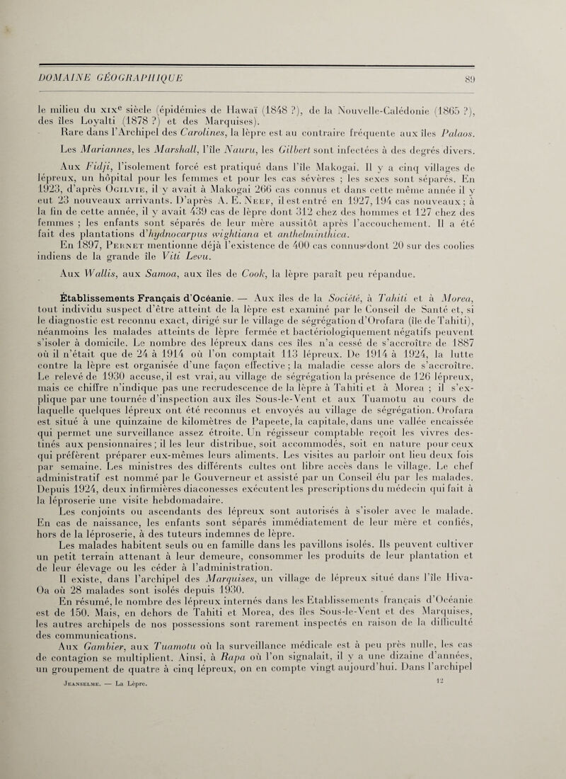 le milieu du xixe siècle (épidémies de Hawaï (1848 ?), de la Nouvelle-Calédonie (1865 ?), des îles Loyalti (1878 ?) et des Marquises). Rare dans F Archipel des Carolines, la lèpre est au contraire fréquente aux îles Palaos. Les Mariannes, les Marshall, l’île Nauru, les Gilbert sont infectées à des degrés divers. Aux Fidji, l’isolement forcé est pratiqué dans l’île Makogai. Il y a cinq villages de lépreux, un hôpital pour les femmes et pour les cas sévères ; les sexes sont séparés. En 1923, d’après Ogilvie, il y avait à Makogai 266 cas connus et dans cette même année il y eut 23 nouveaux arrivants. D’après A. E. Neef, il est entré en 1927, 194 cas nouveaux; à la fin de cette année, il y avait 439 cas de lèpre dont 312 chez des hommes et 127 chez des femmes ; les enfants sont séparés de leur mère aussitôt après l’accouchement. Il a été fait des plantations d’hydnocarpus wightiana et anthelminthica. En 1897, Pernet mentionne déjà l’existence de 400 cas connus*dont 20 sur des coolies indiens de la grande île Viti Leou. Aux Wallis, aux Samoa, aux îles de Cook, la lèpre paraît peu répandue. Établissements Français d’Océanie. — Aux îles de la Société, à Tahiti et à Morea, tout individu suspect d’être atteint de la lèpre est examiné par le Conseil de Santé et, si le diagnostic est reconnu exact, dirigé sur le village de ségrégation d’Orofara (île de Tahiti), néanmoins les malades atteints de lèpre fermée et bactériologiquement négatifs peuvent s’isoler à domicile. Le nombre des lépreux dans ces îles n’a cessé de s’accroître de 1887 où il n’était que de 24 à 1914 où l’on comptait 113 lépreux. De 1914 à 1924, la lutte contre la lèpre est organisée d’une façon effective ; la maladie cesse alors de s’accroître. Le relevé de 1930 accuse, il est vrai, au village de ségrégation la présence de 126 lépreux, mais ce chiffre n’indique pas une recrudescence de la lèpre à Tahiti et à Morea ; il s’ex¬ plique par une tournée d’inspection aux îles Sous-le-Vent et aux Tuamotu au cours de laquelle quelques lépreux ont été reconnus et envoyés au village de ségrégation. Orofara est situé à une quinzaine de kilomètres de Papeete, la capitale, dans une vallée encaissée qui permet une surveillance assez étroite. Un régisseur comptable reçoit les vivres des¬ tinés aux pensionnaires ; il les leur distribue, soit accommodés, soit en nature pour ceux qui préfèrent préparer eux-mêmes leurs aliments. Les visites au parloir ont lieu deux fois par semaine. Les ministres des différents cultes ont libre accès dans le village. Le chef administratif est nommé par le Gouverneur et assisté par un Conseil élu par les malades. Depuis 1924, deux infirmières diaconesses exécutent les prescriptions du médecin qui fait à la léproserie une visite hebdomadaire. Les conjoints ou ascendants des lépreux sont autorisés à s’isoler avec le malade. En cas de naissance, les enfants sont séparés immédiatement de leur mère et conliés, hors de la léproserie, à des tuteurs indemnes de lèpre. Les malades habitent seuls ou en famille dans les pavillons isolés. Ils peuvent cultiver un petit terrain attenant à leur demeure, consommer les produits de leur plantation et de leur élevage ou les céder à l’administration. Il existe, dans l’archipel des Marquises, un village de lépreux situé dans 1 île Hiva- Oa où 28 malades sont isolés depuis 1930. En résumé, le nombre des lépreux internés dans les Etablissements français d Océanie est de 150. Mais, en dehors de Tahiti et Morea, des îles Sous-le-Vent et des Marquises, les autres archipels de nos possessions sont rarement inspectés en raison de la diIIiculté des communications. Ai de contagion un groupement de quatre à cinq lépreux, on en compte vingt aujourd hui. Dans 1 archip communications. Aux Gambier, aux Tuamotu où la surveillance médicale est à peu près nulle, les cas ontagion se multiplient. Ainsi, à Rapa où l’on signalait, il y a une dizaine d années, rnunfimpnt dp miatrp à cirm lénrenx. on en couiote vingt auiourd hui. Dans 1 archipel Jeanselme. — La Lèpre. 12