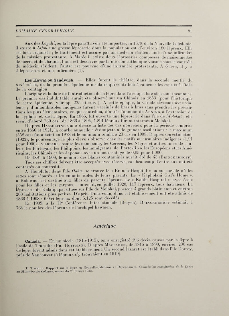 Aux îles Loycilti, où la lèpre paraît avoir été importée, en 1878, de la Nouvelle-Calédonie, il existe à Lifou une grosse léproserie dont la population est d’environ 180 lépreux. Elle est bien organisée ; le traitement est assuré par un médecin résident aidé d’une infirmière de la mission protestante. A Marée il existe deux léproseries composées de maisonnettes de pierre et de chaume, l’une est desservie par la mission catholique voisine sous le contrôle du médecin résident, l’autre est pourvue d’une infirmière protestante. A Ouvéa, il y a 2 léproseries et une infirmière (1). Iles Hawaï ou Sandwich. — Elles furent le théâtre, dans la seconde moitié du xixe siècle, de la première épidémie insulaire qui contribua à ramener les esprits à l’idée de la contagion L’origine et la date de l’introduction de la lèpre dans l’archipel hawaïen sont inconnues. Le premier cas indubitable aurait été observé sur un Chinois en 1853 (pour l’historique de cette épidémie, voir pp. 225 et suiv.). A cette époque, la variole sévissait avec vio¬ lence ; d’innombrables indigènes lurent vaccinés de bras à bras sans prendre les précau¬ tions les plus élémentaires, ce qui contribua, d’après l’opinion de Arning, à l’extension de la syphilis et de la lèpre. En 1865, fut ouverte une léproserie dans l’île de Molokaï ; elle reçut d’abord 230 cas ; de 1866 à 1894, 4.891 lépreux furent internés à Molokai. D’après Hasseltine qui a dressé la liste des cas nouveaux pour la période comprise entre 1866 et 1921, la courbe annuelle a été sujette à de grandes oscillations : le maximum (558 cas) fut atteint en 1878 et le minimum tomba à 23 cas en 1908. D’après son estimation (1922), le pourcentage le plus élevé s’observe chez les natifs ou insulaires indigènes (1,91 pour 1000) ; viennent ensuite les demi-sang, les Coréens, les Nègres et autres races de cou¬ leur, les Portugais, les. Philippins, les immigrants de Porto-Rico, les Européens et les Amé¬ ricains, les Chinois et les Japonais avec un pourcentage de 0,05 pour 1.000. De 1881 à 1908, le nombre des blancs contaminés aurait été de 43 (Brinckerhoff). Tous ces chiffres doivent être acceptés avec réserve, car beaucoup d’entre eux ont été contestés ou contredits. A Honolulu, dans l’île Oahu, se trouve le « Branch-Hospital » ou succursale où les sexes sont séparés et les enfants isolés de leurs parents. Le « Kapliolani Girl’s Home », à Kalawao, est destiné aux filles de parents lépreux. Le « Kalihi-IIospital », avec école pour les filles et les garçons, contenait, en juillet 1920, 117 lépreux, tous hawaïens. La léproserie de Kalaupapa, située sur l’île de Molokai, possède 4 grands bâtiments et environ 200 habitations plus petites. D’après Dekeyser, dans cet établissement ont été admis de 1866 à 1908 : 6.054 lépreux dont 5.125 sont décédés. En 1909, à la IIe Conférence Internationale (Bergen), Brinckerhoff estimait à 764 le nombre des lépreux de l’archipel hawaïen. Amérique Canada. — En un siècle (1815-1915), on a enregistré 193 décès causés par la lèpre à l’asile de Tracadie (Fr. Hoffman). D’après Maclaren, de 1815 à 1890, environ 230 cas de lèpre furent admis dans cet établissement. Un second lazaret est établi dans l’île Dorsey, près de Vancouver (5 lépreux s’y trouvaient en 1919). (1) Tisseuil. Rapport sur la lèpre en Nouvelle-Calédonie et Dépendances. Commission consultation de la Lèpre au Ministère des Colonies, séance du 25 février 19.J2.