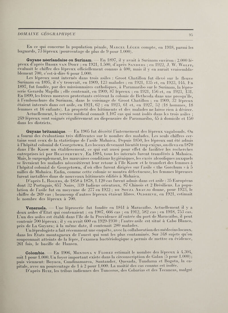En ce qui concerne la population pénale, Marcel Léger compte, en 1918, parmi les bagnards, 73 lépreux (pourcentage de plus de 9 pour 1.000). Guyane néerlandaise ou Surinam. — En 1897, il y avait à Surinam environ : 2.000 lé¬ preux d’après Broes van Dort ; en 1921, 1.500, d’après Sanders ; en 1922, J. W. Wolff, évaluait le chiffre des lépreux officiellement connus à 400, mais il y en aurait vraisembla¬ blement 700, c’est-à-dire 6 pour 1.000. Les lépreux sont internés dans trois asiles : Groot Ghatillon fut élevé sur le fleuve Surinam en 1895, il s’y trouvait, en 1909, 123 malades ; en 1921, 135 et, en 1923, 144. En 1897, fut fondée, par des missionnaires catholiques, à Paramaribo sur le Surinam, la lépro¬ serie Gerardu Majella ; elle contenait, en 1909, 87 lépreux ; en 1921, 156 et, en 1923, 131. En 1899, les f rères moravcs protestants créèrent la colonie de Bethesda dans une presqu’île, à l’embouchure du Surinam, dans le voisinage de Groot Chatillon ; en 1909, 32 lépreux étaient internés dans cet asile, en 1921, 62 ; en 1923, 61 et, en 1927, 52 (18 hommes, 18 femmes et 16 enfants). La propreté des bâtiments et des malades ne laisse rien à désirer. Actuellement, le service médical connaît 1.107 cas qui sont isolés dans les trois asiles ; 249 lépreux sont soignés régulièrement au dispensaire de Paramaribo, 45 à domicile et 150 dans les districts. Guyane britannique. — En 1905 fut décrété l’internement des lépreux vagabonds. On a fourni des évaluations très différentes sur le nombre des malades. Les seuls chiffres cer¬ tains sont ceux de la statistique de l’asile Mahaica. Depuis 1850, les lépreux ont été admis à l’hôpital colonial de Georgetown. Les locaux devenant bientôt trop exigus, on éleva en 1870 dans I île Ivaow un établissement, ce qui eut aussi pour effet de faciliter les recherches entreprises ici par Beauperthuy. En 1884, tous les internés furent transférés à Mahaica. Mais, le surpeuplement, les mauvaises conditions hygiéniques, les excès alcooliques auxquels se livraient les malades nécessitèrent leur retour à l île Ivaow et le transfert des femmes à l’hôpital colonial de Georgetown, d’où elles furent dirigées sur l’asile « the Gorchum » à 5 milles de Mahaica. Enfin, comme cette colonie se montra défectueuse, les femmes lépreuses furent installées dans de nouveaux bâtiments édifiés à Mahaica. D’après L. Rogers, de 1858 à 1878, 1.120 cas furent admis dans cet asile : 35 Européens dont 32 Portugais, 657 Noirs, 339 Indiens orientaux, 87 Chinois et 2 Brésiliens. La popu¬ lation de l’asile fut en moyenne de 277 en 1922 ; de Souza Araujo donne, pour 1923, le chiffre de 269 cas ; beaucoup d’autres lépreux étaient libres. Oldrieve, en 1921, estimait le nombre des lépreux à 7Û0. Venezuela. — Une léproserie fut londée en 1841 à Maracaïbo. Actuellement il y a deux asiles d’Etat qui contenaient : en 1907, 666 cas ; en 1912, 582 cas ; en 1918, 753 cas. L’un des asiles est établi dans l’île de la Providence àl’entrée du port de Maracaïbo, il peut contenir 700 lépreux ; d y en avait 600 en 1929-1930 ; l’autre asile est situé à Cabo Blanco, près de La Guyara; à la même date, il contenait 280 malades. Un léprologiste a fait récemment une enquête, avec la collaboration des médecins locaux, dans les Etats montagneux de l’ouest qui sont les plus contaminés. Sur 348 sujets qu’on soupçonnait atteints de la lèpre, l’examen bactériologique a permis de mettre en évidence, 261 fois, le bacille de Hansen. Colombie. — En 1906, Montoya y Elorez estimait le nombre des lépreux à 4.304, soit 1 pour 1.000. Un foyer important existe dans la circonscription de Galan (5 pour 1.000); puis viennent: Bovaca, Cundinamarca, Santander, Quesada, I undama et Bogota, la ca¬ pitale, avec un pourcentage de 1 à 2 pour 1.000. La moitié des cas connus est isolée. D’après Ruiz, les tribus indiennes des Tunceros, des Cobarias el des Iecancas, malgré