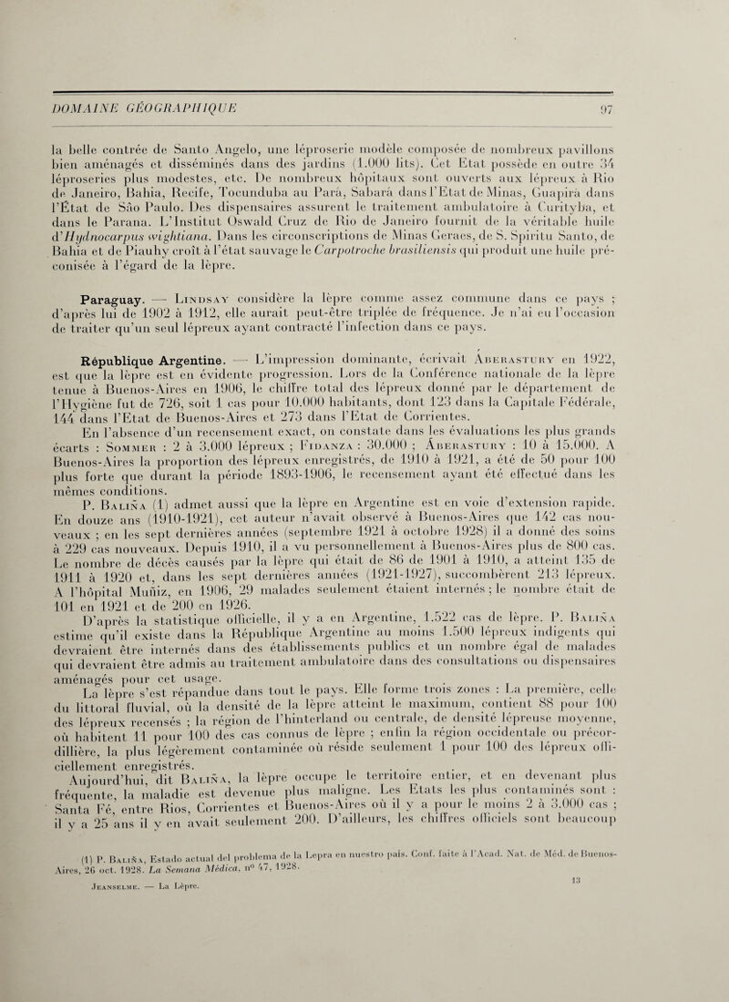 la belle contrée de Santo Angelo, une léproserie modèle composée de nombreux pavillons bien aménagés et disséminés dans des jardins (1.000 lits). Cet Etat possède en outre 34 léproseries plus modestes, etc. De nombreux hôpitaux sont ouverts aux lépreux à Rio de Janeiro, Bahia, Recife, Tocunduba au Para, Sabarâ dans l’Etat de Minas, Guapirâ dans l’État de Sâo Paulo. Des dispensaires assurent le traitement ambulatoire à Curityba, et dans le Parana. L’Institut Qswald Cruz de Rio de Janeiro fournit de la véritable huile d’Hydnocarpus wightiana. Dans les circonscriptions de Minas Geraes, de S. Spiritu Santo, de Bahia et de Piauhy croît à l’état sauvage le Carpotroche brasiliensis qui produit une huile pré¬ conisée à l’égard de la lèpre. Paraguay. — Lindsay considère la lèpre comme assez commune dans ce pays ; d’après lui de 1902 à 1912, elle aurait peut-être triplée de fréquence. Je n’ai eu l’occasion de traiter qu’un seul lépreux ayant contracté l’infection dans ce pays. République Argentine. — L’impression dominante, écrivait Aberastury en 1922, est que la lèpre est en évidente progression. Lors de la Conférence nationale de la lèpre tenue à Buenos-Aires en 1906, le chiffre total des lépreux donné par le département de l’Hygiène fut de 726, soit 1 cas pour 10.000 habitants, dont 123 dans la Capitale Fédérale, 144 dans l’Etat de Buenos-Aires et 273 dans l’Etat de Corrientes. En l’absence d’un recensement exact, on constate dans les évaluations les plus grands écarts : Sommer : 2 à 3.000 lépreux ; Fidanza : 30.000 ; Aberastury : 10 à 15.000. A Buenos-Aires la proportion des lépreux enregistrés, de 1910 à 1921, a été de 50 pour 100 plus forte que durant la période 1893-1906, le recensement ayant été effectué dans les mêmes conditions. P. Balina (1) admet aussi que la lèpre en Argentine est en voie d’extension rapide. En douze ans (1910-1921), cet auteur n’avait observé à Buenos-Aires que 142 cas nou¬ veaux ; en les sept dernières années (septembre 1921 à octobre 1928) il a donné des soins à 229 cas nouveaux. Depuis 1910, il a vu personnellement à Buenos-Aires plus de 800 cas. Le nombre de décès causés par la lèpre qui était de 86 de 1901 à 1910, a atteint 135 de 1911 à 1920 et, dans les sept dernières années (1921-1927), succombèrent 213 lépreux. A l’hôpital Mutîiz, en 1906, 29 malades seulement étaient internés ; le nombre était de 101 en 1921 et de’200 en 1926. D’après la statistique officielle, d y a en Argentine, 1.522 cas de lèpre. P. Balina estime qu’il existe dans la République Argentine au moins 1.500 lépreux indigents qui devraient être internés dans des établissements publies et un nombre égal de malades qui devraient être admis au traitement ambulatoire dans des consultations ou dispensaires aménagés pour cet usage. . . La lèpre s’est répandue dans tout le pays. Elle lorme trois zones : La première, celle du littoral fluvial, où la densité de la lèpre atteint le maximum, contient 88 pour 100 des lépreux recensés ; la région de l’hinterland ou centrale, de densité lépreuse moyenne, où habitent 11 pour 100 des cas connus de lèpre ; enfin la région occidentale ou précor- dillière, la plus légèrement contaminée où réside seulement 1 pour 100 des lépreux offi¬ ciellement enregistrés. ... Aujourd’hui, dit Balina, la lèpre occupe le territoire entier, et en devenant plus fréquente la maladie est devenue plus maligne. Les Etats les plus contaminés sont : Santa Fé’ entre Rios, Corrientes et Buenos-Aires où il y a pour le moins 2 à 3.000 cas ; il v a 25 ans il y en avait seulement 200. D’ailleurs, les chiffres officiels sont beaucoup (1) P. Balisa, Estado actual del problema de la Lepra en nuestro pals Aires, 26 oct. 1928. La Sernana Médica, n° 47, 1928. aïs. Conf. faite à l’Acad. Nat. de Méd. deBuenos- Jeanselme. — La Lèpre. 13