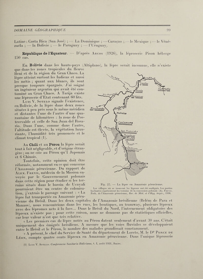 Latine : Costa Rica (San José) ;—- La Dominique ; — Curaçao — le Mexique ;—le Véné- zuéla ; —• la Bolivie ; — le Paraguay ; — l’Uruguay, République de l’Equateur. -— D’après Arcos (1926), la léproserie Pison héberge 150 cas. En Bolivie dans les hauts-pays (Altiplano), la lèpre serait inconnue, elle n existe que dans les zones tropicales du fleuve Béni et de la région du Gran Chaco. La lèpre atteint surtout les Indiens et aussi les métis ; quant aux blancs, ils sont presque toujours épargnés. J’ai soigné un ingénieur argentin qui avait été con¬ taminé au Gran Chaco. A Tarija existe une léproserie d’Etat contenant 60 lits. Luis Y. Sotelo signale l’existence, en Bolivie, de la lèpre dans deux zones situées à peu près sous le même méridien et distantes l’une de l’autre d’une qua¬ rantaine de kilomètres : la zone de Pos- trervalde et celle de San Juan del Rosa- rio. Dans l’une, comme dans l’autre, l’altitude est élevée, la végétation luxu¬ riante, l’humidité très prononcée et le climat tropical (1). Au Chili et au Pérou la lèpre serait tout à fait négligeable, et d’origine étran¬ gère ; on ne cite au Pérou qu’l Japonais et 6 Chinois. Toutefois, cette opinion doit être réformée, notamment en ce qui concerne l’Amazonie péruvienne. Du rapport de Alex. Freyd, médecin de la Mission en¬ voyée par le Gouvernement polonais dans cette région pour étudier si les ter¬ rains situés dans le bassin de Ucayali pourraient être un centre de colonisa¬ tion, j’extrais le passage suivant : « La lèpre fut transportée en Amazonie péru¬ vienne du Brésil. Dans les deux capitales de l’Amazonie brésilienne (Belém de Para et Manaos), nous rencontrions dans les rues, les boutiques, au tramway, plusieurs lépreux avec des lépromes nets à la face... Dans le Brésil du Nord, l’internement obligatoire des lépreux n’existe pas ; pour cette raison, nous ne donnons pas de statistiques officielles, car leur valeur n’est que très relative. « Les premiers cas de lèpre notés au Pérou datent seulement d’avant 30 ans. C’était uniquement des émigrés brésiliens. A mesure que les voies fluviales se développaient entre le Brésil et le Pérou, le nombre des malades grandissait constamment. Fig’. 22. — La lèpre en Amazonie péruvienne. Les villages où se trouvent les lépreux ont été soulignés. Les parties hachurées représentent les terrains de la concession polonais (Al. Freyd. Path. de l’Amazonie péruvienne, Rev. de Méd. et d’Hyg. tropic., 1930. « Léon A présent, le chef du Service de Santé du département de Loreto, M. le Dr Ponce de compte quatre cents lépreux en Amazonie péruvienne. Dans l’unique léproserie (1) Luis V. Sotei.o. Conferencia Sanilaria Boliviana, t,. I, août 1931, Sucre.