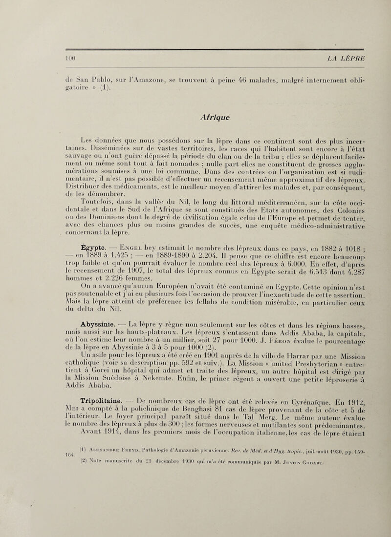 de San Pablo, sur l’Amazone, se trouvent à peine 46 malades, malgré internement obli¬ gatoire » (1). Afrique Les données que nous possédons sur la lèpre dans ce continent sont des plus incer¬ taines. Disséminées sur de vastes territoires, les races qui l'habitent sont encore à l’état sauvage ou n’ont guère dépassé la période du clan ou de la tribu ; elles se déplacent facile¬ ment ou même sont tout à lait nomades ; nulle part elles ne constituent de grosses agglo¬ mérations soumises à une loi commune. Dans des contrées où l’organisation est si rudi¬ mentaire, il n’est pas possible d’eflectuer un recensement même approximatif des lépreux. Distribuer des médicaments, est le meilleur moyen d’attirer les malades et, par conséquent, de les dénombrer. toutefois, dans la vallée du Nil, le long du littoral méditerranéen, sur la côte occi¬ dentale et dans le Sud de l’Afrique se sont constitués des Etats autonomes, des Colonies ou des Dominions dont le degré de civilisation égale celui de l’Europe et permet de tenter, avec des chances plus ou moins grandes de succès, une enquête médico-administrative concernant la lèpre. Égypte. en 1889 à 1. - Engel bey estimait le nombre des lépreux dans ce pays, en 1882 à 1018 ; .425 ; — en 1889-1890 à 2.204. 11 pense que ce chiffre est encore beaucoup trop faible et qu’on pourrait évaluer le nombre réel des lépreux à 6.000. En effet, d’après le recensement de 1907, le total des lépreux connus en Egypte serait de 6.513 dont 4.287 hommes et 2.226 femmes. On a avancé qu’aucun Européen n’avait été contaminé en Egypte. Cette opinion n’est pas soutenable et j ai eu plusieurs lois l’occasion de prouver l’inexactitude de cette assertion. Mais la lèpre atteint de préférence les fellahs de condition misérable, en particulier ceux du delta du Nil. Abyssinie. — La lèpre y règne non seulement sur les côtes et dans les régions basses, mais aussi sur les hauts-plateaux. Les lépreux s’entassent dans Addis Ababa, la capitale, où l’on estime leur nombre à un millier, soit 27 pour 1000. J. Féron évalue le pourcentage de la lèpre en Abyssinie à 3 à 5 pour 1000 (2). L u asile pour les lépreux a été créé en 1901 auprès de la ville de Harrar par une Mission catholique (voir sa description pp. 592 et suiv.). La Mission « united Presbyterian » entre¬ tient à Gorei un hôpital qui admet et traite des lépreux, un autre hôpital est dirigé par la Mission Suédoise à Nekemte. Enfin, le prince régent a ouvert une petite léproserie à Addis Ababa. Tripolitaine. — De nombreux cas de lèpre ont été relevés en Cyrénaïque. En 1912, Mm a compté à la policlinique de Benghasi 81 cas de lèpre provenant de la côte et 5 de l’intérieur. Le foyer principal paraît situé dans le Tal Merg. Le même auteur évalue le nombre des lépreux à plus de 300 ; les formes nerveuses et mutilantes sont prédominantes. Avant 1914, dans les premiers mois de l’occupation italienne,les cas de lèpre étaient (1) Alexandre Freyd. Pathologie d’Amazonie péruvienne. Rev. de Méd. et d’Hyg. tropic., juil.-août 1930, pp. 159- (2) Note manuscrite du 21 décembre 1930 qui m’a été communiquée par M. Justin Godart. 1G4.