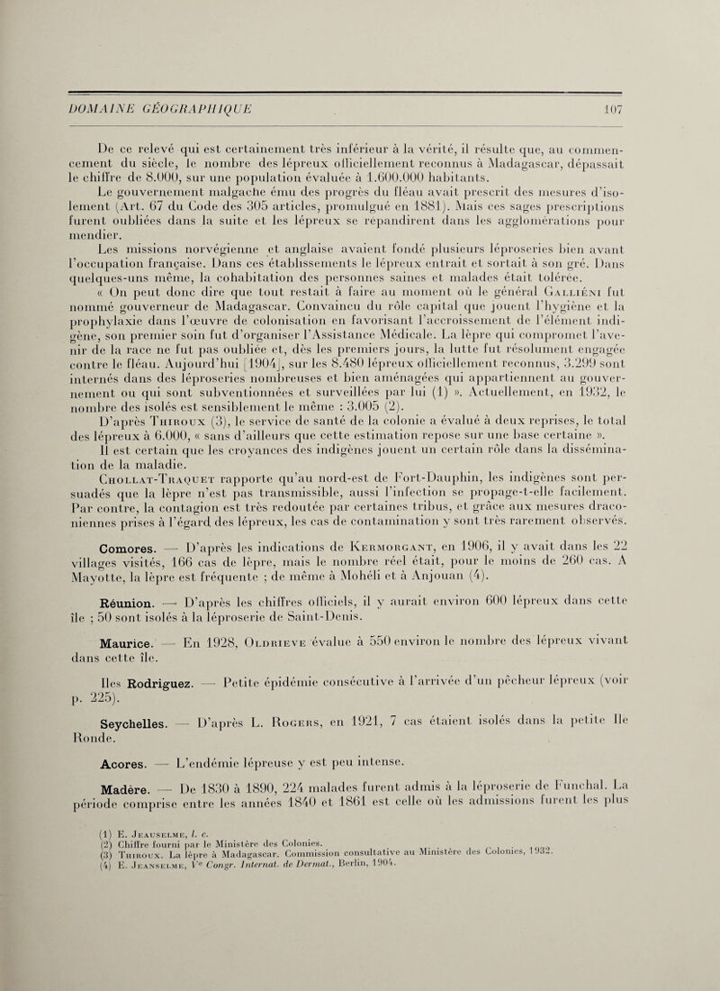 De ce relevé qui est certainement très inférieur à la vérité, il résulte que, au commen¬ cement du siècle, le nombre des lépreux officiellement reconnus à Madagascar, dépassait le chiffre de 8.000, sur une population évaluée à 1.600.000 habitants. Le gouvernement malgache ému des progrès du fléau avait prescrit des mesures d’iso¬ lement (Art. 67 du Code des 305 articles, promulgué en 1881). Mais ces sages prescriptions furent oubliées dans la suite et les lépreux se répandirent dans les agglomérations pour mendier. Les missions norvégienne et anglaise avaient fondé plusieurs léproseries bien avant l’occupation française. Dans ces établissements le lépreux entrait et sortait à son gré. Dans quelques-uns même, la cohabitation des personnes saines et malades était tolérée. « On peut donc dire que tout restait à faire au moment où le général Galliéini fut nommé gouverneur de Madagascar. Convaincu du rôle capital que jouent l’hygiène et la prophylaxie dans l’œuvre de colonisation en favorisant l’accroissement de l’élément indi¬ gène, son premier soin fut d’organiser l’Assistance Médicale. La lèpre qui compromet l’ave¬ nir de la race ne fut pas oubliée et, dès les premiers jours, la lutte fut résolument engagée contre le fléau. Aujourd’hui [1904], sur les 8.480 lépreux officiellement reconnus, 3.299 sont internés dans des léproseries nombreuses et bien aménagées qui appartiennent au gouver¬ nement ou qui sont subventionnées et surveillées par lui (1) ». Actuellement, en 1932, le nombre des isolés est sensiblement le même : 3.005 (2). D’après Thiroux (3), le service de santé de la colonie a évalué à deux reprises, le total des lépreux à 6.000, « sans d’ailleurs que cette estimation repose sur une base certaine ». Il est certain que les croyances des indigènes jouent un certain rôle dans la dissémina¬ tion de la maladie. Chollat-Traquet rapporte qu’au nord-est de Fort-Dauphin, les indigènes sont per¬ suadés que la lèpre n’est pas transmissible, aussi l’infection se propage-t-elle facilement. Par contre, la contagion est très redoutée par certaines tribus, et grâce aux mesures draco¬ niennes prises à l’égard des lépreux, les cas de contamination y sont très rarement observés. Comores. —- D’après les indications de Kermorgant, en 1906, il y avait dans les 22 villages visités, 166 cas de lèpre, mais le nombre réel était, pour le moins de 260 cas. A Mayotte, la lèpre est fréquente ; de même à Mohéli et à Anjouan (4). Réunion. — D’après les chiffres officiels, il y aurait environ 600 lépreux dans cette île ; 50 sont isolés à la léproserie de Saint-Denis. Maurice. — En 1928, Oldrieve évalue à 550 environ le nombre des lépreux vivant dans cette île. Iles Rodriguez. — Petite épidémie consécutive à l’arrivée d’un pêcheur lépreux (voir p. 225). Seychelles. — D’après L. Rogers, en 1921, 7 cas étaient isolés dans la petite Ile Ronde. Açores. — L’endémie lépreuse y est peu intense. Madère. — De 1830 à 1890, 224 malades furent admis à la léproserie de Funchal. La période comprise entre les années 1840 et 1861 est celle où les admissions furent les plus (1) E. Jeauselme, l. c. (2) Chiffre fourni par le Ministère des Colonies. (3) Thiroux. La lèpre à Madagascar. Commission consultative au Ministère des Colonies, 1 J3- (4) E. Jeanselme, Ve Congr. Internat, de Dermat., Berlin, 1904.