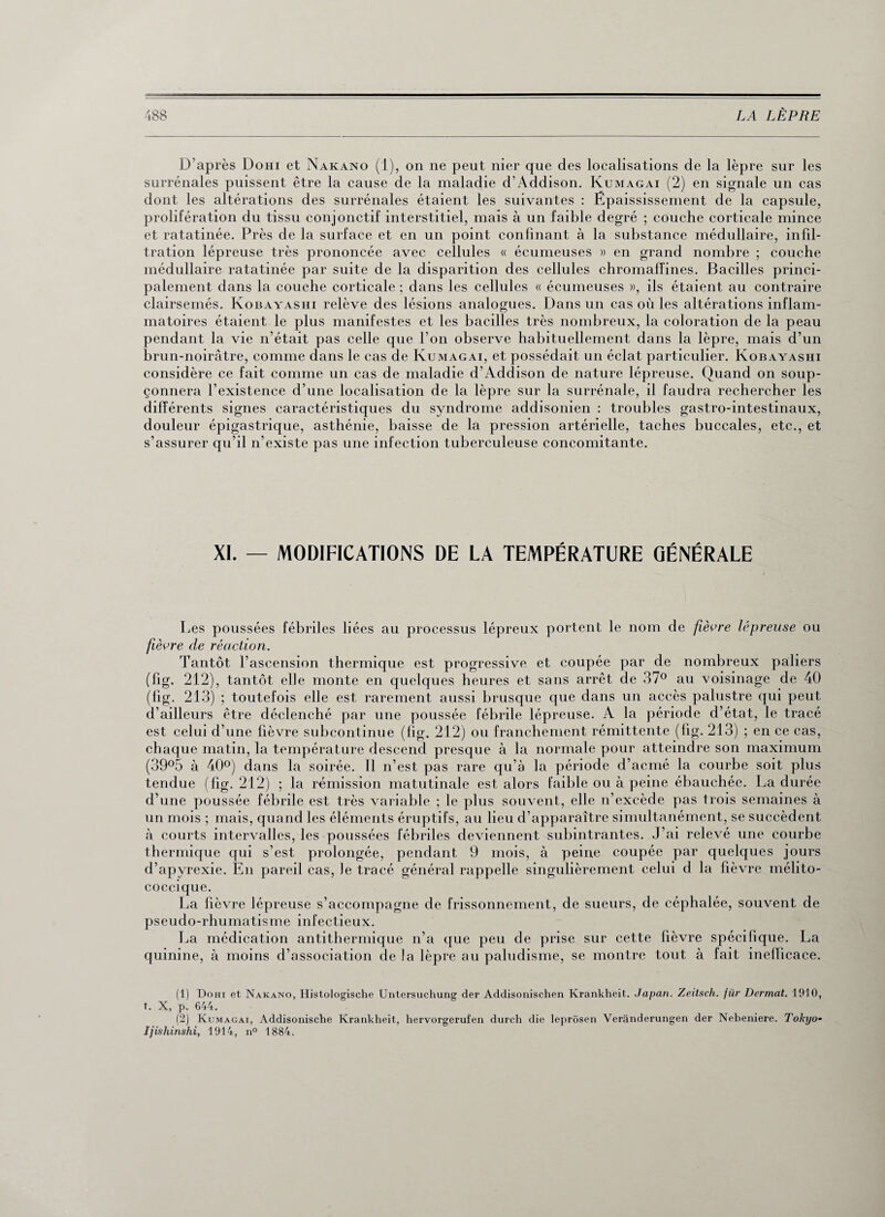 D’après Dohi et Nakano (1), on ne peut nier que des localisations de la lèpre sur les surrénales puissent être la cause de la maladie d’Addison. Kumagai (2) en signale un cas dont les altérations des surrénales étaient les suivantes : Épaississement de la capsule, prolifération du tissu conjonctif interstitiel, mais à un faible degré ; couche corticale mince et ratatinée. Près de la surface et en un point confinant à la substance médullaire, infil¬ tration lépreuse très prononcée avec cellules « écumeuses » en grand nombre ; couche médullaire ratatinée par suite de la disparition des cellules chromafîines. Bacilles princi¬ palement dans la couche corticale ; dans les cellules « écumeuses », ils étaient au contraire clairsemés. Kobayashi relève des lésions analogues. Dans un cas où les altérations inflam¬ matoires étaient le plus manifestes et les bacilles très nombreux, la coloration de la peau pendant la vie n’était pas celle que l’on observe habituellement dans la lèpre, mais d’un brun-noirâtre, comme dans le cas de Kumagai, et possédait un éclat particulier. Kobayashi considère ce fait comme un cas de maladie d’Addison de nature lépreuse. Quand on soup¬ çonnera l’existence d’une localisation de la lèpre sur la surrénale, il faudra rechercher les différents signes caractéristiques du syndrome addisonien : troubles gastro-intestinaux, douleur épigastrique, asthénie, baisse de la pression artérielle, taches buccales, etc., et s’assurer qu’il n’existe pas une infection tuberculeuse concomitante. XI. — MODIFICATIONS DE LA TEMPÉRATURE GÉNÉRALE Les poussées fébriles liées au processus lépreux portent le nom de fièvre lépreuse ou fièvre de réaction. Tantôt l’ascension thermique est progressive et coupée par de nombreux paliers (fig. 212), tantôt elle monte en quelques heures et sans arrêt de 37° au voisinage de 40 (fig. 213) ; toutefois elle est rarement aussi brusque que dans un accès palustre qui peut d’ailleurs être déclenché par une poussée fébrile lépreuse. A la période d’état, le tracé est celui d’une fièvre subcontinue (fig. 212) ou franchement rémittente (fig. 213) ; en ce cas, chaque matin, la température descend presque à la normale pour atteindre son maximum (39°5 à 40°) dans la soirée. Il n’est pas rare qu’à la période d’acmé la courbe soit plus tendue (fig. 212) ; la rémission matutinale est alors faible ou à peine ébauchée. La durée d’une poussée fébrile est très variable ; le plus souvent, elle n’excède pas trois semaines à un mois ; mais, quand les éléments éruptifs, au lieu d’apparaître simultanément, se succèdent à courts intervalles, les poussées fébriles deviennent subintrantes. J’ai releA^é une courbe thermique qui s’est prolongée, pendant 9 mois, à peine coupée par quelques jours d’apyrexie. Eu pareil cas, le tracé général rappelle singulièrement celui d la fièvre mélito- coccique. La lièvre lépreuse s’accompagne de frissonnement, de sueurs, de céphalée, souvent de pseudo-rhumatisme infectieux. La médication antithermique n’a que peu de prise sur cette fièvre spécifique. La quinine, à moins d’association de la lèpre au paludisme, se montre tout à fait inefficace. (1) Dohi et Nakano, Histologische Untersuchung der Addisonischen Krankheit. Japan. Zeitsch. jür Dermat. 1910, t. X, p. 644. (2) Kumagai, Addisonische Krankheit, hervorgerufen durch die leprôsen Verânderungen der Nebeniere. Tokyo- Ijishinshi, 1914, n° 1884.